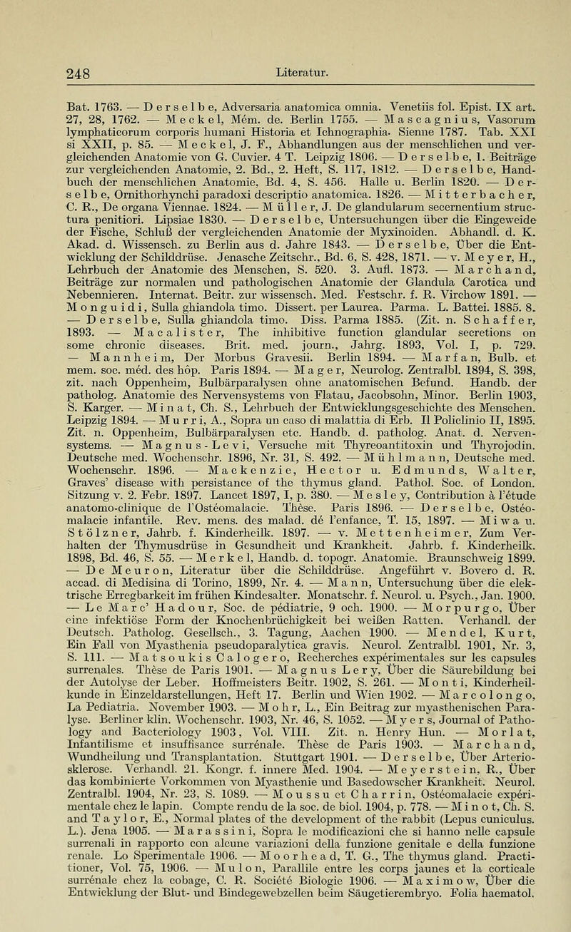 Bat. 1763. — Derselbe, Adversaria anatomica omnia. Venetiis fol. Epist. IX art. 27, 28, 1762. — M e c k e 1, Mem. de. Berlin 1755. — Mascagnius, Vasorum lymphaticorum corporis humani Historia et Ichnographia. Sienne 1787. Tab. XXI si XXII, p. 85. — M e c k e 1, J. F., Abbandlungen aus der menschlichen und ver- gleichenden Anatomie von G. Cuvier. 4 T. Leipzig 1806. — Derselbe, 1. Beiträge zur vergleichenden Anatomie, 2. Bd., 2. Heft, S. 117, 1812. — Derselbe, Hand- buch der menschlichen Anatomie, Bd. 4, S. 456. Halle u. Berlin 1820. — Der- selbe, Ornithorhynchi paradoxi descriptio anatomica. 1826. — Mitterbacher, C. R., De Organa Viennae. 1824. — M ü 11 e r, J. De glandularum secernentium struc- tura penitiori. Lipsiae 1830. — Derselbe, Untersuchungen über die Eingeweide der Fische, Schluß der vergleichenden Anatomie der Myxinoiden. Abhandl. d. K. Akad. d. Wissensch. zu Berlin aus d. Jahre 1843. — Derselbe, Über die Ent- wicklung der Schilddrüse. Jenasche Zeitschr., Bd. 6, S. 428, 1871. — v. Meyer, H., Lehrbuch der Anatomie des Menschen, S. 520. 3. Aufl. 1873. — Marchand, Beiträge zur normalen und pathologischen Anatomie der Glandula Carotica und Nebennieren. Internat. Beitr. zur wissensch. Med. Festschr. f. R. Virchow 1891. — Monguidi, Sulla ghiandola timo. Dissert. per Laurea. Parma. L. Battei. 1885. 8. ■— Derselbe, Sulla ghiandola timo. Diss. Parma 1885. (Zit. n. Schaffer, 1893. — Macalister, The inhibitive function glandulär secretions on some chronic diseases. Brit. med. journ., Jahrg. 1893, Vol. I, p. 729. — Mannheim, Der Morbus Gravesii. Berlin 1894. — Marfan, Bulb. et mem. soc. med. des hop. Paris 1894. — Mager, Neurolog. Zentralbl. 1894, S. 398, zit. nach Oppenheim, Bulbärparalysen ohne anatomischen Befund. Handb. der patholog. Anatomie des Nervensystems von Flatau, Jacobsohn, Minor. Berlin 1903, S. Karger. — Minat, Ch. S., Lehrbuch der Entwicklungsgeschichte des Menschen. Leipzig 1894. — Murri.A., Sopra un caso di malattia di Erb. II Policlinio II, 1895. Zit. n. Oppenheim, Bulbärparalysen etc. Handb. d. patholog. Anat. d. Nerven- systems. — Magnus-Levi, Versuche mit Thyreoantitoxin und Thyrojodin. Deutsche med. Wochenschr. 1896, Nr. 31, S. 492. — M ü h 1 m a n n, Deutsche med. Wochenschr. 1896. — Mackenzie, Hector u. Edmunds, Walter, Graves' disease with persistance of the thymus gland. Pathol. Soc. of London. Sitzung v. 2. Febr. 1897. Lancet 1897,1, p. 380. — M e s 1 e y, Contribution ä l'etude anatomo-clinique de l'Osteomalacie. These. Paris 1896. — Derselbe, Osteo- malacie infantile. Rev. mens, des malad, de l'enfance, T. 15, 1897. — M i w a u. Stölzner, Jahrb. f. Kinderheilk. 1897. — v. Mettenheime r, Zum Ver- halten der Thymusdrüse in Gesundheit und Krankheit. Jahrb. f. Kinderheilk. 1898, Bd. 46, S. 55. — M e r k e 1, Handb. d. topogr. Anatomie. Braunschweig 1899. — De Meuron, Literatur über die Schilddrüse. Angeführt v. Bovero d. R. accad. di Medisina di Torino, 1899, Nr. 4. —-Mann, Untersuchung über die elek- trische Erregbarkeit im frühen Kindesalter. Monatschr. f. Neurol. u. Psych., Jan. 1900. — Le Marc' Hadour, Soc. de pediatrie, 9 och. 1900. — Morpurgo, Über eine infektiöse Form der Knochenbrüchigkeit bei weißen Ratten. Verhandl. der Deutsch. Patholog. Gesellsch., 3. Tagung, Aachen 1900. — Mendel, Kurt, Ein Fall von Myasthenia pseudoparalytica gravis. Neurol. Zentralbl. 1901, Nr. 3, S. 111. — MatsoukisCalogero, Recherches experimentales sur les capsules surrenales. These de Paris 1901. — Magnus Lery, Über die Säurebildung bei der Autolyse der Leber. Hoffmeisters Beitr. 1902, S. 261. — Monti, Kinderheil- kunde in Einzeldarstellungen, Heft 17. Berlin und Wien 1902. — Marcoiongo, La Pediatria. November 1903. — Mohr, L., Ein Beitrag zur myasthenischen Para- lyse. Berliner klin. Wochenschr. 1903, Nr. 46, S. 1052. — Myers, Journal of Patho- logy and Bacteriology 1903, Vol. VIII. Zit. n. Henry Hun. — M o r 1 a t, Infantilisme et insuffisance surrenale. These de Paris 1903. — M a r c h a n d, Wundheilung und Transplantation. Stuttgart 1901. — Derselbe, Über Arterio- sklerose. Verhandl. 21. Kongr. f. innere Med. 1904. ■— Meyer st ein, R., Über das kombinierte Vorkommen von Myasthenie und Basedowscher Krankheit. Neurol. Zentralbl. 1904, Nr. 23, S. 1089. —Moussu et Charrin, Osteomalacie experi- mentale chez le lapin. Compte rendu de la soc. de biol. 1904, p. 778. — Minot, Ch. S. and Taylor, E., Normal plates of the development of the rabbit (Lepus cuniculus. L.). Jena 1905. — Marassini, Sopra le modificazioni che si hanno nelle capsule surrenali in rapporto con alcuue variazioni della funzione genitale e della funzione renale. Lo Sperimentale 1906. — Moorhead, T. G., The thymus gland. Practi- tioner, Vol. 75, 1906. — M u 1 o n, Parallile entre les corps jaunes et la corticale surrenale chez la cobage, C. R. Societe Biologie 1906. — Maximow, Über die Entwicklung der Blut- und Bindegewebzellen beim Säugetierembryo. Folia haematol.