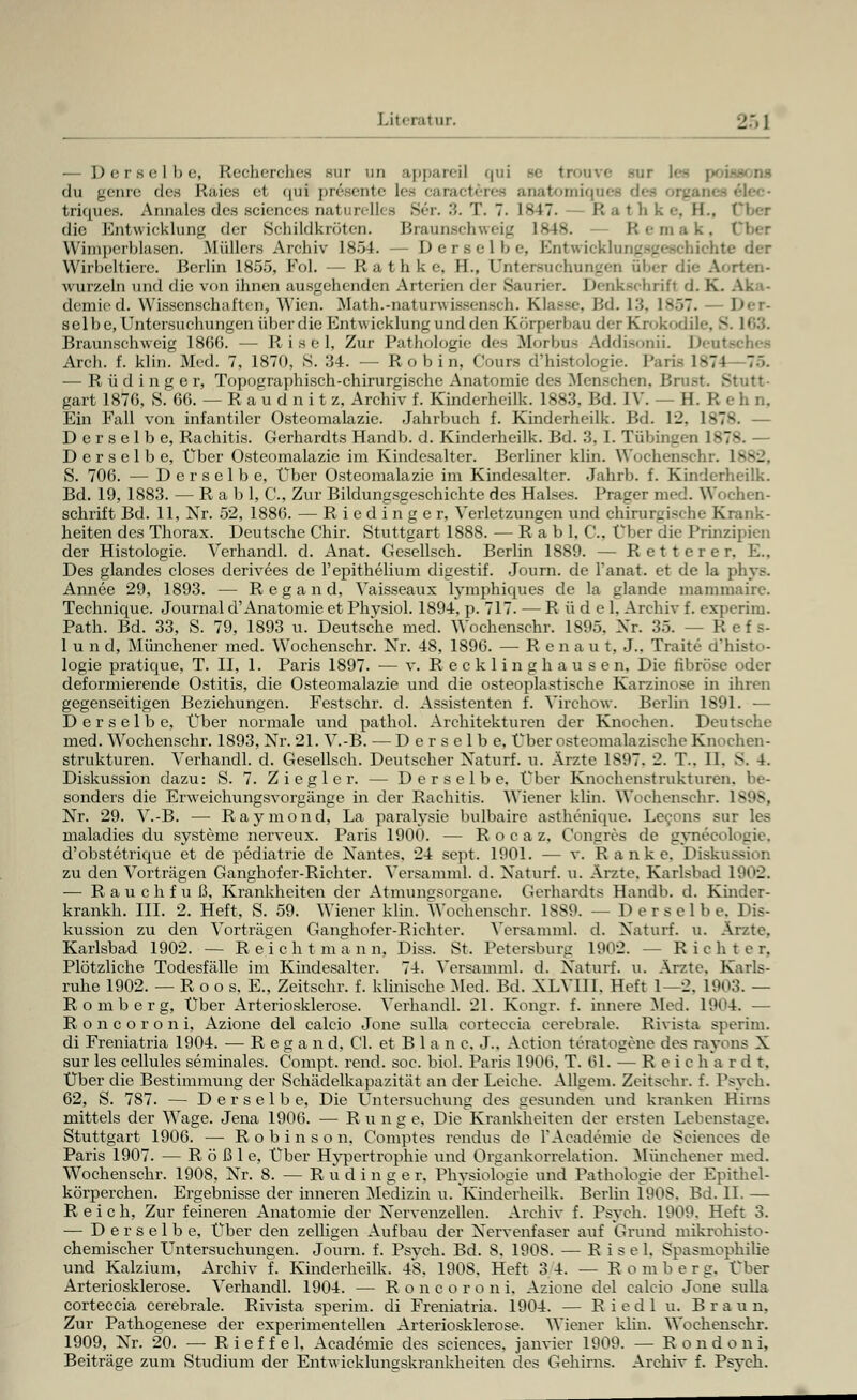— Derselbe, Recherches rar un apparei] qui Be trouve sur les poissons du genre des Räies et qui presente lee caracteree anatomiques di triques. Annales des sciences oati cell - 8er. 3. T. 7. 1847. K -i' li k •-. EL, die Entwicklung der Schildkröten. Braunschweig 1848. Remak, I Wimperblasen. Müllers Archiv 1854. — Derselbe, Efotwicklungsgeschichl Wirbeltiere. Berlin 1855, Fol. — R a t h k c IL, Untersuchungen aber d wurzeln und die von ihnen ausgehenden Arterien der Saurier. Dcnkschrifi d. K. demied. Wissenschaften, Wien. Math.-naturwissensch. Klasse, Bd. 13, ls>7. Der- selbe, Untersuchungen überdie Entwicklung und den Körperbau der Krokodile, 8 Braunschweig 1866. — Risel, Zur Pathologie des Morbus Addisonii. Deut* Arch. f. klin. Med. 7, 1870, S. 34. —■ R o b i n, Cours d'histologie. Paris 1*-7J 75. — R ü d i n g e r, Topographisch-chirurgische Anatomie des Menschen, Brust. Stutt- gart 1876, S. 66. — R a u d n i t z, Archiv f. Kinderheilk. 1883, Bd. IV. — H. R e h n. Ein Fall von infantiler Osteomalazie. Jahrbuch f. Kinderheilk. Bd. 12, 1878. — Derselbe, Rachitis. Gerhardts Handb. d. Kinderheilk. Bd. 3, I. Tübingen 1v - Derselbe, Über Osteomalazie im Kindesalter. Berliner klin. Wochenschr. 1882, S. 706. — Derselbe, Über Osteomalazie im Kindesalter. Jahrb. f. Kinderheilk. Bd. 19, 1883. — R a b 1, C, Zur Bildungsgeschichte des Halses. Prager med. Wochen- schrift Bd. 11, Nr. 52, 1886. — Riedinge r, Verletzungen und chirurgische Krank- heiten des Thorax. Deutsche Chir. Stuttgart 1888. — R a b 1, C. Über die Prinzipien der Histologie. Verhandl. d. Anat. Gesellsch. Berlin 1889. — Retter er. E.. Des glandes closes derivees de l'epithelium digestif. Journ. de Tanat. et de la phys. Annee 29, 1893. — Regand, Vaisseaux lymphiques de la glande mammairc. Technique. Journal d'Anatomie et Phvsiol. 1894. p. 717. — R ü d e 1, Archiv f. experim. Path. Bd. 33, S. 79, 1893 u. Deutsche med. Wochenschr. 1895. Xr. 35. — R e f s- 1 u n d, Münchener med. Wochenschr. Xr. 48, 1896. — Renaut, J.. Traite d'histo- logie pratique, T. II, 1. Paris 1897. — v. Recklinghausen, Die fibröse oder deformierende Ostitis, die Osteomalazie und die osteoplastische Karzinose in ihren gegenseitigen Beziehungen. Festschr. d. Assistenten f. Virchow. Berlin 1891. — Derselbe, Über normale und pathol. Architekturen der Knochen. Deutsche med. Wochenschr. 1893, Xr. 21. V.-B. — Derselbe, Über osteomalazische Knochen- strukturen. Verhandl. d. Gesellsch. Deutscher Xaturf. u. Arzte 1S97. 2. T.. 11. S. 4. Diskussion dazu: S. 7. Z i e g 1 c r. — Derselbe, Über Knochenstrukturen, be- sonders die Erweichungsvorgänge in der Rachitis. Wiener klin. Wochenschr. 1898, Xr. 29. V.-B. — Raymond, La paralysie bulbaire asthenique. Leeons sur les maladies du Systeme nerveux. Paris 1900. — R o c a z, Congres de gynecologie, d'obstetrique et de pediatrie de Nantes, 24 sept. 1901. — v. Ranke, Diskuss zu den Vorträgen Ganghofer-Richter. Versamml. d. Xaturf. u. Arzte, Karlsbad 1902. — Rauch fuß, Krankheiten der Atmunssorgane. Gerhardts Handb. d. Kinder- krankh. III. 2. Heft, S. 59. Wiener klin. Wochenschr. 1SS9. — Derselbe. Dis- kussion zu den Vorträgen Ganghofer-Richter. Versamml. d. Xaturf. u. Arzte. Karlsbad 1902. — Reicht mann, Diss. St. Petersburg 1902. -- Richter, Plötzliche Todesfälle im Kindesalter. 74. Versamml. d. Xaturf. u. Arzte. Karls- ruhe 1902. — R o o s. E„ Zeitschr. f. klinische Med. Bd. XLVIII. Heft 1—2. L903. — Romberg, Über Arteriosklerose. Verhandl. 21. Kongr. f. innere Med. 1904. — Roncoroni, Azione del calcio Jone sulla corteccia cerebrale. Rivista sperim. di Freniatria 1904. •— Regan d, Cl. et B 1 a n c. J.. Action teratogene des rayons X sur les cellules seminales. Compt. rend. soc. biol. Paris 1906, T. 61. — Reich ardt. Über die Bestimmung der Schädelkapazität an der Leiche. Allgem. Zeitschr. f. Psych. 62, S. 787. — Derselbe, Die Untersuchung des gesunden und kranken Hirns mittels der Wage. Jena 1906. — R u n g e. Die Krankheiten der ersten Lebenstage. Stuttgart 1906. — Robinson, Comptes rendus de l'Academie de Sciences de Paris 1907. — R ö ß 1 c. Über Hypertrophie und Organkorrelation. Münchener med. Wochenschr. 1908. Xr. 8. — R u d i n g e r. Physiologie und Pathologie der Epithel- körperchen. Ergebnisse der inneren Medizin u. Kinderheilk. Berlin 1908, Bd. IL — Reich, Zur feineren Anatomie der Nervenzellen. Archiv f. Psych, 1909. Heft 3. — Derselbe, Über den zelligen Aufbau der Nervenfaser auf Grund mikrohisto- chemischer Untersuchungen. Journ. f. Psych. Bd. 8. 1908. — Risel. Spasmophilie und Kalzium, Archiv f. Kinderheilk. 4S. 190S. Heft 3 4. — Romberg, Über Arteriosklerose. Verhandl. 1904. — R o n c o r o n i. Azione del calcio Jone sulla corteccia cerebrale. Rivista sperim. di Freniatria. 1904. — R i e d 1 u. Braun. Zur Pathogenese der experimentellen Arteriosklerose. Wiener klin. Wochenschr. 1909, Xr. 20. — Rieffei. Academie des sciences. janvier 1909. — Rondoni, Beiträge zum Studium der Entwicklungskrankheiten des Gehirns. Archiv f. Psych.