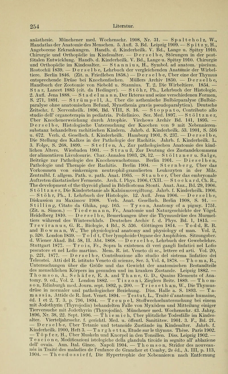 anästhesie. Münchener med. Wochenschr. 1908, Nr. 31. — Spalteholz, W., Handatlas der Anatomie des Menschen. 5. Aufl. 3. Bd. Leipzig 1909. — Spitzy, H., Angeborene Erkrankungen. Handb. d. Kinderheilk. V. Bd., Lange u. Spitzy 1910. Chirurgie und Orthopädie im Kindesalter. — Derselbe, Störungen in der post- fötalen Entwicklung. Handb. d. Kinderheilk. V. Bd., Lange u. Spitzy 1910. Chirurgie und Orthopädie im Kindesalter. — Stannius, H., Symbol, ad anatom.-piscium. Rostochii 1839. — Derselbe, Lehrbuch der vergleichenden Anatomie der Wirbel- tiere. Berlin 1846. (Zit. n. Friedleben 1858.) — Derselbe, Über eine der Thymus entsprechende Drüse bei Knochenfischen. Müllers Archiv 1850. — Derselbe, Handbuch der Zootomie von Siebold u. Stannius. T. 2, Die Wirbeltiere. 1854. — Star, Lancet 1885 (cit. da Hedinger). — S t ö h r, Ph., Lehrbuch der Histologie. 2. Aufl. Jena 1888. — Stadel mann, Der Ikterus und seine verschiedenen Formen, S. 271, 1891. — Strümpell, A., Über die asthenische Bulbärparalyse (Bulbär- paralyse ohne anatomischen Befund, Myasthenia gravis pseudoparalytica). Deutsche Zeitschr. f. Nervenheilk. 1896, Bd. VIII, S. 16. — Stoppato, Contributo allo studio dell' organoterapia in pediatria. Policlinico. Sez. Med. 1897. — Stöltzner, Über Knochenerweichung durch Atrophie. Virchows Archiv Bd. 141, 1895. — Derselbe, Histologische Untersuchung der Knochen von 9 mit Nebennieren- substanz behandelten rachitischen Kindern. Jahrb. d. Kinderheilk. 53. 1901, S. 516 u. 672. Verh. d. Gesellsch. f. Kinderheilk. Hamburg 1901, S. 237. —Derselbe, Die Stellung des Kalkes in der Pathologie der Rachitis. Jahrb. f. Kinderheilk. L. 3. Folge, S. 268, 1899. — Steffen, A., Zur pathologischen Anatomie des kind- lichen Alters. Wiesbaden 1901. —• Strauß, Zur Deutung des Zustandekommens der alimentären Lävulosurie. Char.-Annalen 1903, 28,12. — Stöltzner u. Sa Ige, Beiträge zur Pathologie des Knochenwachstums. Berlin 1901. — Dieselben, Pathologie und Therapie der Rachitis. Berlin 1904. — Sternberg, Über das Vorkommen von einkernigen neutrophil-granulierten Leukozyten in der Milz. Zentralbl. f. allgem. Path. u. path. Anat. 1905. — S t a u b e r, Über das embryonale Auftreten diastatischer Fermente. Arch. f. Phys. 1906, CXII. — Stockard, Ch. R., The development of the thyroid gland in Bdellostoma Stonti. Anat. Anz., Bd. 29,1906. Stöltzner, Die Kindertetanie als Kalziumvergiftung. Jahrb. f. Kinderheilk. 1906. — S t ö h r, Ph., 1. Lehrbuch der Histologie. 12. Aufl. Jena 1906. — Derselbe, Diskussion zu Maximow 1908. Verh. Anat. Gesellsch. Berlin 1908, S. 91. — Stillin g, Citato da Ghika, pag. 165. — Tyson, Anatomy of a pigmy. 1751. (Zit. n. Simon.) — Tiedemann, Fr., Anatomie und Naturgeschichte der Vögel. Heidelberg 1810. — Derselbe, Bemerkungen über die Thymusdrüse des Murmel- tiers während des Winterschlafs. Deutsches Archiv f. d. Phys. Bd. 1, 1815. — T r e v i r a n u s, G. R., Biologie, 4 Bd., S. 536. Göttingen 1814. — T o d d, R. B. and B o w m a n, W., The physiological anatomy and physiology of man. Vol. 2, p. 520. London 1859. — T o 1 d t, Über lymphoide Organe der Amphibien. Sitzungsber. d. Wiener Akad. Bd. 58, IL Abt. 1868. — Derselbe, Lehrbuch der Gewebelehre. Stuttgart 1877. — T r o i s, Fr., Sopra la existenca di veri gangli linfatici nel Lotio pescatore et nel Lotio martino. Mem. R. ist. Veneto di sc, lettere ed arti. Vol. 20, p. 221, 1877. — Derselbe, Contribuzione allo studio del sistema linfatico dei Teleostei. Atti del R. istituto Veneto di scienze, Ser. 5, Vol. 4, 1878. — Tlioma, R., Untersuchungen über die Größe und das Gewicht der anatomischen Bestandteile des menschlichen Körpers im gesunden und im kranken Zustande. Leipzig 1882. — Thomson, A., Schäfer, E. A. and Tlian e, G. D., Quains Elements of Ana- tomy. 9. ed., Vol. 2. London 1882. -Tizzoni, Zieglers Beitr. 1889. —Thom- son, Edinburgh med. Journ. sept. 1892, p. 200. — Triesethau, W., Die Thymus- drüse in normaler und pathologischer Beziehung. Diss. Halle a. S. 1893. — T a- massia, Attide de R. Inst. Venet. 1894. — Testut, L., Traite d'anatomie humaine, ed. 1 et 2, T. 3, p. 796, 1894. — Treupel, Stoffwechseluntersuchung bei einem mit Jodothyrin (Thyrojodin) behandelten Falle von Myxödem und Mitteilung einiger Tierversuche mit Jodothyrin (Thyrojodin). Münchener med. Wochenschr. 43. Jahrg. 1896, Nr. 38, 22. Sept. 1896. — T h i e m i c h, Über plötzliche Todesfälle im Kindes- alter. Vierteljahrsschr. f. gerichtl. Med. u. öffentl. Sanitätsw. 1901. 3. F., Bd. 21. — Derselbe, Über Tetanie und tetanoide Zustände im Kindesalter. Jahrb. f. Kinderheilk. 1900, Heft 3. — Targhetta, Etüde sur le thymus. These. Paris 1902. — Töpfer, H., Über Muskeln und Knorpel in den Tonsillen. Diss. Leipzig 1902. — T e s c i o n e, Modificazioni istologiche della glandula tiroide in segnito all' ablazione dell' ovaia. Ann. Ital. Ginec. Napoli 1904. — Thomson, Stridor des nouveau- nes in Traite des maladies de l'enfance de Grancher et Comby, 2e ed., A. III, p. 113, 1904. —Theodossieff, Die Hypertrophie der Nebennieren nach Entfernung