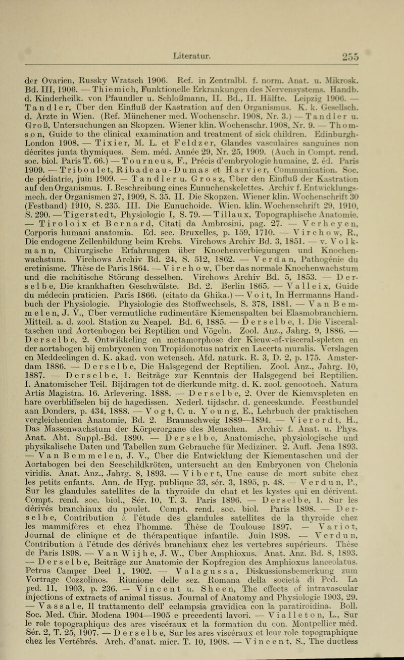 Literat in. _.... der Ovarien, Kusskv Wratsch 1906. Ref. in ZentralbL f. norm. Anat. u. Mi Bd. III, 1906. — Thicmich, Efankiionelle Erkrankungen dee Nervensystems. Handb. d. Kinderheilk. von Pfaundler u. Schloßmann, II. Bd., li. Hälft.-. Leipzig 191 Tand ler. Über <U-n Einfluß der Kastration auf den Organismus. K. k. Geeellsch. d. Ärzte in Wien. (Ref. Münchener med. Wochenschr. L908, Nr. .'!.:< Tandlex u. Groß, Untersuchungen an Skopzen. Wiener klin. Wochenschr. L908, Nr. '.». Thom- s o n, Guide to the clinical examination and treatment of sich children. Ivlim London 1908.— Tixier, M. L. et Feldzer, Glandea vasculairee sanguini decrites Junta thymiques. Sem. med. Annee 29, Xr. 25, 1909. (Auch in Compt. rend. soc. biol. Paris T. 66.) — Tourneus, F., Precis d'embryolo(_'ic humaine, 2. 6 1. Paris 1909. — Triboulet, Ribadcau-Dumas et Harvier, Communication. 3 de pediatrie, juin 1909. — T a n d 1 e r u. G r o s z. (Jber den Einfluß der Kastration auf den Organismus. I. Beschreibung eines Eunuchenskelettes. Archiv f. Entwicklungs- mech. der Organismen 27, 1909, S. 35. II. Die >Skopzen. Wiener klin. Wochenschrift 30 (Festband) 1910, 8.235. III. Die Eunuchoide. Wien. klin. Wochenschritt 29, L910, 8.290.—Tigerstedt, Physiologie I, S. 79. — Tillaux. Topographische Anatomie. — Tiroloix et Bernard, Citati da Ambrosini, pag. 27. -- Verheyen, Corrjoris humani anatomia. Ed. sec. Bruxelles, p. 159, 1710. — Virchow, R.. Die endogene Zellenbildung beim Krebs. Virchows Archiv Bd. 3, 1851. — v. V o 1 k- m a n n, Chirurgische Erfahrungen über Knochenverbiegungen und Knochen- wachstum. Virchows Archiv Bd. 24-, S. 512, 1862. — V e r d a n, Pathogenie du cretinisme. These de Paris 1864. — Vir ch o w, Über das normale Knochenwachstum und die rachitische Störung desselben. Virchows Archiv Bd. 5, 1853. -- Der- selbe, Die krankhaften Geschwülste. Bd. 2. Berlin 1865. — V a 11 e i x. Guide du medecin praticien. Paris 1866. (citato da Ghika.) — Voit, In Herrmanns Hand- buch der Physiologie. Physiologie des Stoffwechsels, S. 378, 1881. — Van Bern- melen, J. V., Über vermutliche rudimentäre Kiemenspalten bei Elasmobranchiern. Mitteil. a. d. zool. Station zu Neapel. Bd. 6, 1885. — Derselbe. 1. Die Visceral- taschen und Aortenbogen bei Reptilien und Vögeln. Zool. Anz., Jahrg. it. 1886. — Derselbe, 2. Ontwikkeling en metamorphose der Kieuw-of-visceral-spleten en der aortabogen bij embryonen von Tropidonotus natrix en Lacerta muralis. Verslagen en Meddeelingen d. K. akad. von wetensch. Afd. naturk. R. 3. D. 2, p. 175. Amster- dam 1886. — Derselbe, Die Halsgegend der Reptilien. Zool. Anz.. Jahrg. In, 1887. — Derselbe, 1. Beiträge zur Kenntnis der Halsgegend bei Reptilien. I. Anatomischer Teil. Bijdragen tot de dierkunde mitg. d. K. zool. genootoch. Natura Artis Magistra. 16. Arlevering. 1888. — Derselbe. 2. Over de Kiemvspleten en hare overbliffselen bij de hagedissen. Nederl. tijdschr. d. geneeskunde. Feestbundel aan Donders, p. 434, 18S8. — Vogt, C. u. You n g. E., Lehrbuch der praktischen vergleichenden Anatomie, Bd. 2. Braunschweig 1S89—1894. — Vierordt, H.. Das Massenwachstum der Körperorgane des Menschen. Archiv f. Anat. u. Phys. Anat. Abt. Suppl.-Bd. 1890. — Derselbe, Anatomische, physiologische und physikalische Daten und Tabellen zum Gebrauche für Mediziner. 2. Aufl. Jena 1893. — Van Bemmele n, J. V., Über die Entwicklung der Kiementaschen und der Aortabogen bei den Seeschildkröten, untersucht an den Embryonen von Chelonia viridis. Anat. Anz., Jahrg. 8, 1893. — V i b e r t, Une cause de mort subito ehez les petits enfants. Ann. de Hyg. publique 33, ser. 3. 1895. p. 48. — V e r d u n. P., Sur les glandules satellites de la thyroide du chat et les kystes qui en derivent. Compt, rend. soc. biol.. Ser. 10. T* 3. Paris 1896. — Derselbe. I. Sur les derives branchiaux du poulet, Compt. rend. soc. biol. Paris 1898. — D e r- selbe, Contribution a l'etude des glandules satellites de la thyroide chez les mammiferes et chez l'homnie. These de Toulouse 1S97. — Var iot, Journal de chnique et de therapeutique infantile. Juin 1898. ■— Vor d u n, Contribution a l'etude des derives branchiaux chez les vertebres sup6rieurs, These de Paris 1898. — V a n Wijh e, J. W.. Über Amphioxus. Anat. Anz. Bd. 8. 1893. ■— Derselbe, Beiträge zur Anatomie der Kopfregion des Amphioxus laneeolatus. Petrus Camper Deel 1, 1902. — V a 1 a g u s s a . Diskussionsbemerkung zum Vortrage Cozzolinos. Riunione delle sez. Romana della soeieta di Ped. La ped. 11, 1903, p. 236. — Vincent u. Sheen, The effects of intravaseular injeetions of extracts of animal tissus. Journal of Anatomy and Physiologie 1903. 29. — Vassale, II trattamento dell' eclampsia gravidica con la paratiroidina. Boll. Soc. Med. Chir. Modena 1904—1905 e precedenti lavori. — Vialleton, L.. Sur le role topographicpic des ares visceraux et la formation du con. Montpellier med. Ser. 2, T. 25, 1907. — Derselbe, Sur les ares visceraux et leur role topographique chez les Vertebres. Arch. d'anat. micr. T. 10, 1908. — Vinc e n t. S.. The ductless