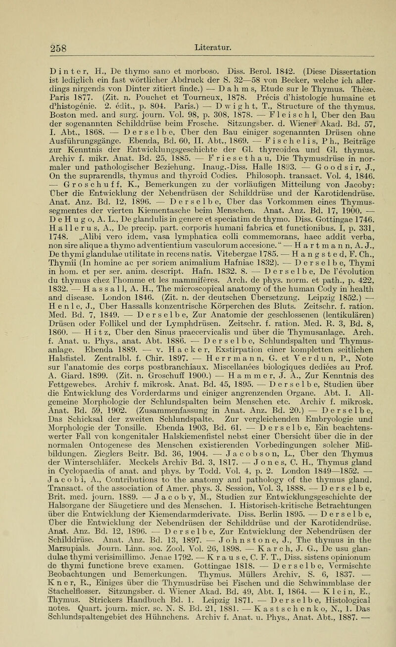 D i n t e r, H., De thymo sano et morboso. Diss. Berol. 1842. (Diese Dissertation ist lediglich ein fast wörtlicher Abdruck der S. 32—58 von Becker, welche ich aller- dings nirgends von Dinter zitiert finde.) — D a h m s, Etüde sur le Thymus. These. Paris 1877. (Zit. n. Pouchet et Tourneux, 1878. Precis d'histologie humaine et d*histogenie. 2. edit., p. 804. Paris.) — D w i g h t, T., Structure of the thymus. Boston med. and surg. journ. Vol. 98, p. 308, 1878. — Fleisch 1, Über den Bau der sogenannten Schilddrüse beim Frosche. Sitzungsber. d. Wiener Akad. Bd. 57, I. Abt., 1868. — Derselbe, Über den Bau einiger sogenannten Drüsen ohne Ausführungsgänge. Ebenda, Bd. 60, IL Abt., 1869. — F i s c h e 1 i s, P h., Beiträge zur Kenntnis der Entwicklungsgeschichte der Gl. thyreoidea und Gl. thymus. Archiv f. mikr. Anat. Bd. 25, 1885. — Friesethau, Die Thymusdrüse in nor- maler und pathologischer Beziehung. Inaug.-Diss. Halle 1893. — G o o d s i r, J., On the suprarendls, thymus and thyroid Codies. Philosoph, transact. Vol. 4, 1846. — Groschuff, K., Bemerkungen zu der vorläufigen Mitteilung von Jacoby: Über die Entwicklung der Nebendrüsen der Schilddrüse und der Karotidendrüse. Anat. Anz. Bd. 12, 1896. — Derselbe, Über das Vorkommen eines Thymus- segmentes der vierten Kiementasche beim Menschen. Anat. Anz. Bd. 17, 1900. ■— D e H u g o, A. L., De glandulis in genere et speciatim de thymo. Diss. Gottingae 1746. Hallerus, A., De precip. part. corporis humani fabrica et functionibus. I, p. 331, 1748. „Alibi vero idem, vasa lymphatica colli commemorans, haec addit verba, non sire alique a thymo adventientium vasculorum accesione. — H a r t m a n n, A. J., De thymi glandulae utilitate in recens natis. Vitebergae 1785. — Hangsted, F. Ch., Thymii (In homine ac per soriem animalium Hafniae 1832). — Derselbe, Thymi in hom. et per ser. anim. descript. Hafn. 1832. 8. — Derselbe, De l'evolution du thymus chez l'homme et les mammiferes. Arch. de phys. norm, et path., p. 422, 1832. — Hassall, A. H., The microscopical anatomy of the human Cody in health and disease. London 1846. (Zit. n. der deutschen Übersetzung. Leipzig 1852.) — H e n 1 e, J., Über Hassalls konzentrische Körperchen des Bluts. Zeitschr. f. ration. Med. Bd. 7, 1849. — Derselbe, Zur Anatomie der geschlossenen (lentikulären) Drüsen oder Follikel und der Lymphdrüsen. Zeitschr. f. ration. Med. R. 3, Bd. 8, 1860. — Hitz, Über den Sinus praecervicalis und über die Thymusanlage. Arcb. f. Anat. u. Phys., anat. Abt. 1886. — Derselbe, Schlundspalten und Thymus- anlage. Ebenda 1889. — v. Hacker, Exstirpation einer kompletten seitlichen Halsfistel. Zentralbl. f. Chir. 1897. — H e r r m a n n, G. et Verdun, P., Note sur l'anatomie des corps postbranchiaux. Miscellanees biologiques dediees au Prof. A. Giard. 1899. (Zit. n. Groschuff 1900.) — H a m m e r, J. A., Zur Kenntnis des Fettgewebes. Archiv f. mikrosk. Anat. Bd. 45, 1895. — Derselbe, Studien über die Entwicklung des Vorderdarms und einiger angrenzenden Organe. Abt. I. All- gemeine Morphologie der Schlundspalten beim Menschen etc. Archiv f. mikrosk. Anat. Bd. 59, 1902. (Zusammenfassung in Anat. Anz. Bd. 20.) — Derselbe, Das Schicksal der zweiten Schlundspalte. Zur vergleichenden Embryologie und Morphologie der Tonsille. Ebenda 1903, Bd. 61. — Derselbe, Ein beachtens- werter Fall von kongenitaler Halskiemenfistel nebst einer Übersicht über die in der normalen Ontogenese des Menschen existierenden Vorbedingungen solcher Miß- bildungen. Zieglers Beitr. Bd. 36, 1904. — Jacobson, L., Über den Thymus der Winterschläfer. Meckels Archiv Bd. 3, 1817. — Jones, C. H., Thymus gland in Cyclopaedia of anat. and phys. by Todd. Vol. 4, p. 2. London 1849—1852. — J a c o b i, A., Contributions to the anatomy and pathology of the thymus gland. Transact. of the association of Amer. phys. 3. Session, Vol. 3, 1888. —-Derselbe, Brit. med. journ. 1889. — Jacoby, M., Studien zur Entwicklungsgeschichte der Halsorgane der Säugetiere und des Menschen. I. Historisch-kritische Betrachtungen über die Entwicklung der Kiemendarmderivate. Diss. Berlin 1895. — Derselbe, Über die Entwicklung der Nebendrüsen der Schilddrüse und der Karotidendrüse. Anat. Anz. Bd. 12, 1896. — Derselbe, Zur Entwicklung der Nebendrüsen der Schilddrüse. Anat. Anz. Bd. 13, 1897. — Johns tone, J., The thymus in the Marsupiais. Journ. Linn. soc. Zool. Vol. 26, 1898. — Karoh, J. G., De usu glan- dulae thymi verisimillimo. Jenae 1792. — K r a u s e, C. F. T., Diss. sistens opinionum de thymi functione breve examen. Gottingae 1818. — Derselbe, Vermischte Beobachtungen und Bemerkungen. Thymus. Müllers Archiv, S. 6, 1837. — K n e r, R,., Einiges über die Thymusdrüse bei Fischen und die Schwimmblase der Stachelflosser. Sitzungsber. d. Wiener Akad. Bd. 49, Abt. I, 1864. — Klein, E.? Thymus. Strickers Handbuch Bd. 1. Leipzig 1871. — Derselbe, Histological notes. Quart, journ. micr. sc. N. S. Bd. 21, 1881. — Kastschenk o, N., 1. Das Schlundspaltengebiet des Hühnchens. Archiv f. Anat. u. Phys., Anat. Abt., 1887. —