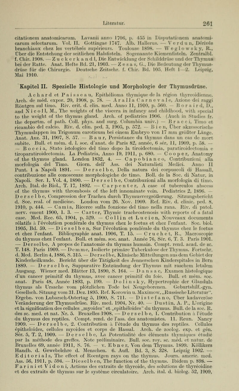 eitationero anatomicarum. Lavanii anno 1706, p. L66 in Disputati uem ans carum selectarum. Vol. ll. Gottingae 1717. Alb. Ballerus. Verdun, D branchiaux chez les vertebres superieurs. Toulouse I W e g I 0 ••■• iky, K.. Überdie Entstehung der seitlichen Ealsfisteln. Sogenannte Kiemenfistehx ZentralbL f. Chir. 1908. Zu c h e c k a n d I, Die Entwicklung der Schilddrüse and der Thymus beiderRatte. Anat. Hefte Bd. 21, 1903. /■ , G., Die Bedeutung der Thymus' drüse für die Chirurgie. Deutsche Zeitechr. f. Chir. Bd. 10S Hefl l 2. Leipzig, Mai 1910. Kapitel IL Spezielle Histologie und Morphologie der Thymusdrüse. Achard et Paissc;i u, Epithelioma thymiquedela region thyreoidienne. Arch. de möd. expor. 20, 1908, p. 78. — A r ;i 1 I a ' 1 r n e v a I e, Azione dei raggi Röntgen sul timo. Riv. crit. d. clin. med. Anno II, I9IO. p. öf.o. Boraird, D., and Ni c o 11, M., The weights of the riscera in infancy and childhood, with -: to the weight of the thymus gland. Arch. of pediatrics 1906. (Auch in Studiee fr. the departm. of path. Coli. phys. and surg. Columbia univ.) — I» ra c <■ i. Timo <-t ricambio del calcio. Riv. d. clin. ped. 3, 1905, p. 572. — Bien, Über akzessorische Thymuslappen im Trigonum caroticum bei einem Embryo von J7 nun größter Länge. Anat. Anz. 31, 1907, S. 57. — B a u r, Persistance du thymus dan.s im cas de mort .subite. Bull, et mein. d. 1. soc. d'anat. de Paris 82, annee, 6 ser, 11. 1909. p. 58. — — B o c c i a, Stato istologico del timo dopo la tiroidectomia, paratiroidectomia e tiroparatiroidectomia. La Pediatria, Anno 19, 1911, p. 680. — C o o p e r, Anatomy of the thymus gland. London 1832, 4. — Capobianco, Contribuzioni alla morfologia del Timo. Giorn. dell' Ass. dei Naturaliati Medici. Anno II Punt. 1 a Napoli 1891. — Derselbe, Della natura dei corpuscoli di Hassall. contribuzione alle conoscenze morphologiche de timo. Boll. de la Soc. di Natur, in Napoli. Ser. 1, Vol. 4, 1890. — Derselbe, Contribuzioni alla morfologia di timo. Arch. Ital. de Biol., T. 17, 1892. — C a r p e n t e r, A case of tuberculos abscess of the thymus with thrombosis of the left innominate vein. Pediatrics 2, 1896. - Derselbe, Compression der Trachea durch Thymusvergrößerung. Sitzungsbericht d. Soc. real, of medicine. London vom 26. Nov. 1909. Ref. Riv. d. clinic. ped. 8. 1910, p. 444. — Camia, Ricerce sulla fonzione del timo nella rana. Riv, di patoL nerv, ement 1900, 1. 3. — Carter, Thymic tracheostenosis with reports of a fatal case. Med. Rec. 65, 1904, p. 529. — C ollin et Lucien, Nouveaux documents relatifs ä l'evolution ponderale du thymus chez le foetus et chez Penfant. Soc. biol. 1905, Bd. 59. — Dieselben, Sur l'evolution ponderale du thymus chez le foetus et chez l'enfant. Bibliographie anat. 1906, T. 15. — Cruchet, R.. Macroscopie du thymus chez l'enfant. Bull, et mein. soc. anat. Annee 76, Ser. 6, T. 3. Paris 1901. —> Derselbe, A propos de l'anatomie du thymus humain. Compt. rend. acad. de sc. T. 148. Paris 1909. — Demme, Isolierte primäre Tuberkulose der Thymus. Fortsein. d. Med. Berlin 4,1886, S. 315. — Derselbe. Klinische Mitteilungen aus dem Gebiet der Kinderheilkunde. Bericht über die Tätigkeit des Jennerschen Kinderspitales in Peru 1889. — Derselbe, Suppurative Entzündung der Thymus mit raschem letalem Ausgang. Wiener med. Blätter 13, 1890, S. 164. — 1) a n s a c. Examen histologiqüe d'un Cancer primitif du thymus, avec Cancer primitif du foie. Bull, et mem. soc. anat. Paris 48, Annee 1893, p. 199. — Dolinsky, Hypertrophie der Glandula thymus als Ursache vom plötzlichen Tode bei Neugeborenen. (ieburtshüf.-gvn. Gesellsch. Sitzung vom 31. Dez. 1895. Bef. Korowin u. Maximow, „Russische Literatur'. Ergebn. von Lubarsch-Ostertag 5, 1900, IS. 711. — Distefano, Über kadaveröse Veränderung der Thymusdrüse. Riv. med. 1904, Nr. 40. — Du st in. A. 1\. L'origine et la signification des cellules „myoides et „epitheloides du thymus. Bull, de la soc. K. des sc. med. et nat. Nr. 5. Bruxelles 190S. — Derselbe, 1. Contribution a l'etude du thymus des reptiles. Compt. rend. de l'ass. des anatomist es. 11. Renn. Nancy 1909. — Derselbe, 2. Contribution a l'etude du thymus des reptiles. Cellules epitheloides, cellules myoides et corps de Hassal. Arch. de zoolog. exp. et gen. Ser. 5, T. 2, 1909. — Derselbe, La Potentialite des elements thymiques etudie par la methode des greffes. Note prelinünaire. Bull. soc. rov. sc. med. et natur. de Bruxelles 69, annee 1911, S. 76. — v. Ebner. Von dem Thymus. 1899. Köllikers Handb. d. Gewebelehre d. Mensehen. 6. Aufl. Bd. 3, S. 328. Leipzig 1902. — Editoriais, The effect of Roentgen rays on the thymus. Journ. amerie. med. Ass. 56, 1911, p. 594. — Diesel b en, The funetion of the thymus. Ibidem p. SOS. — Fariniet Vidoni, Actions des extraits de thyroide. des Solutions de thyreoidine et des extraits de thymus sur le Systeme circulatoire. Arch. ital. d. biolog. 52. 1909.