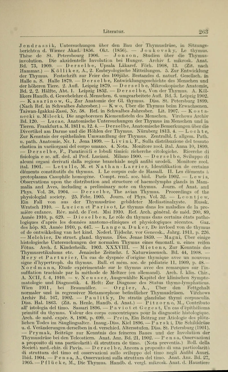 Jendrassik, Untersuchungen über den Bau der Thymusdrüse, in Sitzung»- lici-iciiti 11 (I. Wiener Akad. Is.j(i. oki. (\sr,r,,. Joukoi sky, Le thymus. These de St. Petersbourg 1906. Jonson, Studien ül>'-r di<- Thymna* involution. Die ak/itlentelle Involution hei Hunger. Archiv f. mikrosk. Anat. Bd. 73, 1909. — Derselbe, Upsala Läkaref. Förh. I9mk. |:;. (Zit. nach Hammar.) — Kölliker, A., 1. Kmhryolo<_dsche Mitteilungen. ö. Zur Entwicklung der Thymus. Festschrift zur Feier des lOOjähr. Bestandes d. natnrf. GeseUsch. in Halle a. 8. Halle 1879. — Derselbe, Entwicklungsgeschichte des Menschen und der höheren Tiere. 2. Aufl. Leipzig 1879. — Derselbe, Makroskopische Anatomie, Bd. 2, 2. Hälfte, Abt. 1. Leipzig 1852. — Derselbe, Von der Thymus. A. Köl- likersHandb. d. Gewebelehre d. Menschen. 6. umgearbeitete Aufl. 1'. I. 3. Leipzig 1902. — Kasarinow, G., Zur Anatomie der Gl. thymus. Diss. St. Petersburg L899. (Nach Ref. in Schwalbes Jahresber.) — K w o, Über die Thymus beim Erwachsenen. Taiwan-Igakkai-Zassi, Nr. 58. Ref. in Schwalbes Jahresber. Lit. 1907. — K necki u. Milecki, Die angeborenen Kiemenfisteln des Menschen. Virchows Archiv Bd. 120. — Lucae, Anatomische Untersuchungen der Thymus im Menschen und in Tieren. Frankfurt a. M. 1811 u. 12. 4. — Derselbe, Anatomische Bemerkungen über die Divertikel am Darme und die Höhlen der Thymus. Nürnberg 1813. 4. — Lochte, Zur Kenntnis der epithelialen Umwandlung der Thymus. ZentralbL f. allgem. l'ath. u. path. Anatomie, Nr. 1. Jena 1899. — Li vini, F., Sulla distribuzione de] tessuto elastica in variiorgani del corpo umano. 4. Nota. Monitore zool. itaL Anna 10, 1899. — Derselbe, F., Paratiroidi e lobuli timici: richerche citologiche. Bicerche di fisiologia e sc. äff. ded. al Prof. Luciani. Milano 1900. — Derselbe. Sviluppo di aleuni organi derivati clalla regione branchiale negli anfibi urodeh. Monitore zool. ital. 1901. — Letulle, M. et Nathan-Larrier, Identifikation de certains elements constitutifs du thymus. I. Le corpus eule de Hassall. IL Les Clements ■'•. protoplasma Casophilc homogene. Compt. rend. soc. biol. Paris 1902. — L e w i B, Observations upon the distribution and strueture of haemolymphs glands in Mam- malia and Aves, including a preliminary note on thymus. Joum. of Anat. and Phys. Vol. 38, 1904. — Derselbe, The avian Thymus. Proeeedings of the physiologial society. 25. Febr. 1905. Journ. of Phys. Vol. 32. — Leont j e w, Ein Fall von aus der Thymusdrüse gebildeter Mediastinalzvste. Russk. Wratsch 1910. — Lucien et Parisot, Le thymus dans les maladies de la pre- miere enfance. Rev. med. de l'est. Mai 1910. Ref. Arch. general. de med. 20 Annee 1910, p. 629. — D.i e s e 1 b e n, Le röle du thymus dans certains etats patho- logiques d'apres les donnees anatomo-cliniques et physiologiques recentes. (^az. des höp. 83, Annee 1910, p. 647. — Langen, Düker, De invloed von de thymus of de ontwikkeling van het kind. Nederl. Tijdschr. vor Geneesk., Jahrg. 1911, p. 2üii. — Melchior, De struet. gland. thymus. Diss. Jenae 1859. — Magni, Über einige histologische Untersuchungen der normalen Thymus eines Omonatl. u. eines reifen Fötus. Arch. f. Kinderheilk. 1903. XXXV11I. — Mieten s, Zur Kenntnis des Thymusretikulums etc. Jenaische Zeitschr. f. Naturwissensch. Bd. 44. 1908. — Mery et Parturier, Un cas de dyspnee d'origine thymique avec un nouveau signe d'hypertroph. du thymus. Bull, et mein. soe. de pediatrie 11. 1909. p 4S. Nordmann, Etüde experimentale sur le thymus avec des remarques sur l'in- sufflation trachiale par la methode de Meltzer (en allemand). Arch. f. klin. Chir.. A. XCTI, f. 4, 1910. — v. Neu ss er, Ausgewählte Kapitel der klinischen Sympto- matologie und Diagnostik. 4. Heft: Zur Diagnose des Status thvmo-lvmphatieus. Wien 1911, bei Braumüller. — Orgler, A. . Über den Fettgehalt normaler und in regressiver Metamorphose befindlicher Thymusdrüsen. Virchows Archiv Bd. 167, 1902. — Paulitky, De stratis glandulae thymi corpusculis. Diss. Hai. 1863. (Zit. n. Heule. Handb. d. Anat.) — Pitzorno, M.. Gontributo all' istologia del timo. Sassari 1896. — Paviot et G e r e s t. Un cas d'epithelioma primitif du thymus. Valeur des corps concentriques pour la diagnostic histologique. Arch. de med. exper. 8, 1896. }3. 699. — Prein. Ein Beitrag zur Ätiologie des plötz- lichen Todes im Säuglingsalter. Inaug.-Diss. Kiel 1896. — P a r s k i. Die Schilddrüse u. d. Veränderungen derselben in d. verschied. Altersstufen. Diss. St. Petersburg (1901). —■ Prymak, Beiträge zur Kenntnis des feineren Baues und der Involution der Thymusdrüse bei den Teleostiern. Anat. Anz. Bd. 21. 1902. — Pens a. Osservazioui a proposito di una particolaritä di struttura de timo. (Nota preventia.) Boll. della Societä med.-chir. di Pavia. — Derselbe. Ancora a proposito di una particolaritä di struttura del timo ed osservazioui sullo sviluppo del timo negli Anfibi Anuri. Ibid. 1904. — P en sa, A., Osservazioni sulla struttura del timo. Anat. Anz. Bd. 27,