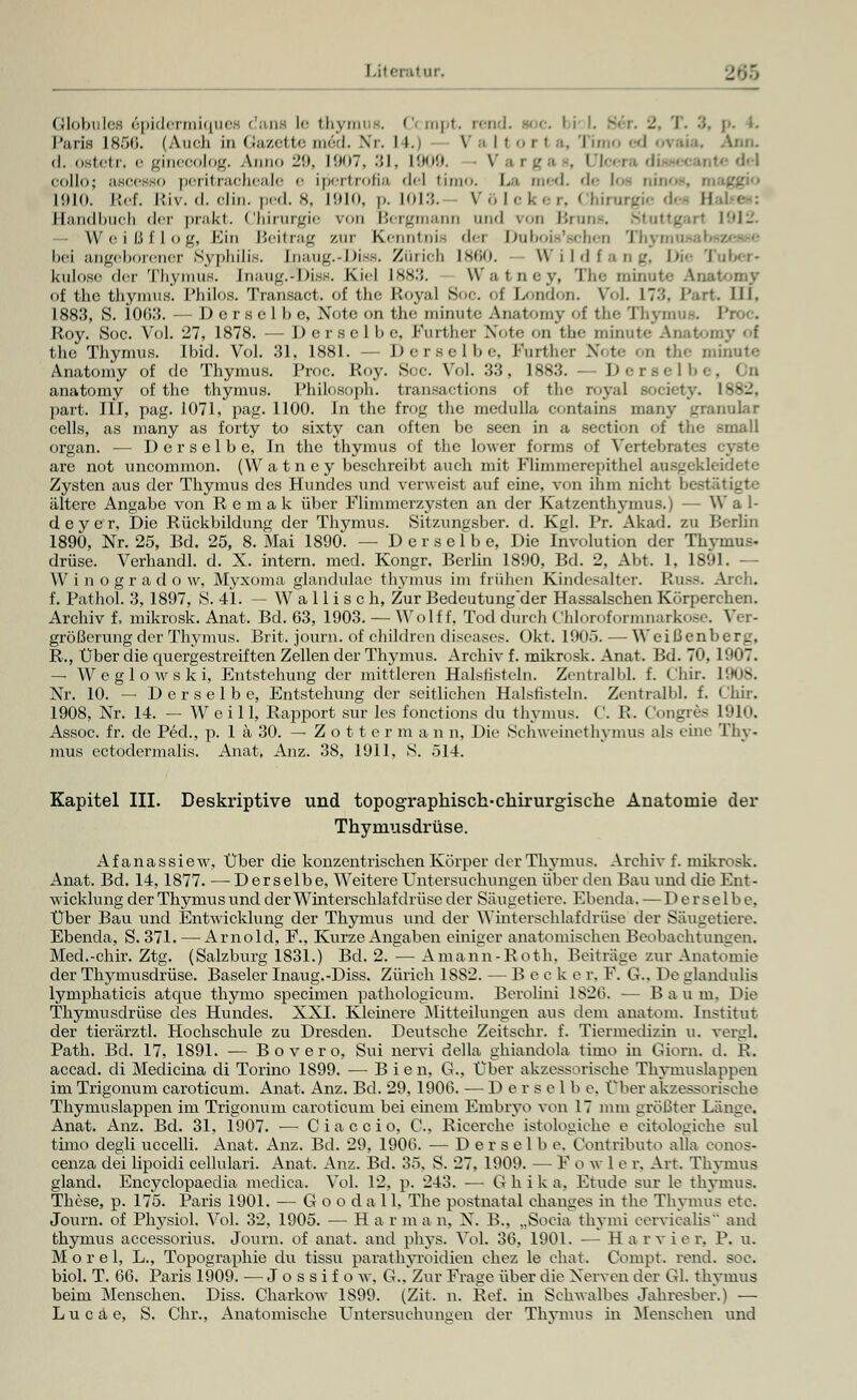 Globules epidermiques dana le thymus. Ccmpt. rend. boc. bi T. 3, p. •• Paris 1856. (Auch in Gazette med. Nr- I i. \' a Itorl a, Timo ed ovaia. Ann. (I. ostetr, e gineoolog. Anno :_'!>. 1907, 31, 1909. V a rga . Dlcei collo; ascesso peritracheale e ipertrofia de! iim<>. La med. de loa ninos, maggio 1910. Ref. luv. d. clin. ped. 8, 1910, p. 1013. Völcki r, Chirurgie d« II Handbuch der prakt. Chirurgie von Bergmann und von Bruns. Stuttgart 1912. — W ei ßf 1 og, Ein Beitrag zur Kenntnis der Duboi.s'sehc-n Tbvn bei angeborener Syphilis. [naug.-Diss. Zürich ls<;o. Wildfang, Die Tuber- kulose der Thymus. Enaug.$Diss. Kiel 1883. Wa I uey, The minute Anatomy of thc thymus. Philos. Transact. of thc Royal Soc. of London. V6L IT-'!. Part. III. 188.3, S. 106.'}. — Derselbe, Note on the minute Anatomy of fche Thyrj Roy. Soc. Vol. 27, 1878. — Derselbe Knriln-r Xoff .,n the minute Anatomy f the Thymus, ibid. Vol. 31, 1881. — Derselbe, Further Note on the minute Anatomy of de Thymus. Proe. Roy. Soe. Vol. 33, 1883. — Der so II,. anatomy of the thymus. Philosoph, transactions of the loyal Bociety. 1882, part. III, pag. 1071, pag. 1100. In the frog the medulla contains many granulär cells, as many as forty to sixty can often be seen in a section of the .small organ. — Derselbe, In the thymus of the lower forma of Vertebrates are not uncommon. (Watney beschreibt auch mit Flimmerepithel ausgekleidete Zysten aus der Thymus des Hundes und verweist auf eine, von ihm nicht bestätigte ältere Angabe von R e m a k über Flimmerzysten an der Katzenthymus.) — W a 1- d e y c r, Die Rückbildung der Thymus. Sitzungsber. d. Kgl. Pr. Akad. zu Berlin 1890, Nr. 25, Bd. 25, 8. Mai 1890. — Derselbe, Die Involution der Thymus« drüse. Verhandl. d. X. intern, med. Kongr. Berlin 1890, Bd. 2. Abt. 1, 1891. - W i n o g r a d o w, Myxoma glandulae thymus im frühen Kindesalter. Russ. Arch. f. Pathol. 3, 1897, S. 4L — W a 11 i s c h, Zur Bedeutung'der Hassalschen Körperchen. Archiv f, mikrosk. Anat. Bd. 63, 1903. — Wolf f, Tod durch (Ihloroformnarkose. Ver- größerung der Thymus. Brit. journ. of children diseases. Okt. 1905. — Weißenberg, R., Über die quergestreiften Zellen der Thymus. Archiv f. mikrosk. Anat. Bd. 70, 1907. — Weglowski, Entstehung der mittleren Halsfisteln. Zentralbl. f. Chir. 1908. Nr. 10. — Derselbe, Entstehung der seitlichen Halsfisteln. Zentralbl. f. < !hir. 1908, Nr. 14. — W e i 11, Rapport sur les fonetions du thymus. C. R. Congres 1910. Assoc. fr. de Peel., p. 1 ä 30. — Z o 11 e r m a n n. Die Schweinethymus als eine Thy- mus ectodermalis. Anat, Anz. 38, 1911, S. Ö14. Kapitel III. Deskriptive und topographisch-chirurgische Anatomie der Thymusdrüse. Afanassiew, Über die konzentrischen Körper der Thymus. Archiv f. mikrosk. Anat. Bd. 14, 1877. — Derselbe, Weitere Untersuchungen über den Bau und die Ent- wicklung der Thymus und der Wiiit erschlaf drüse der Säugetiere. Ebenda. — Derselbe, Über Bau und Entwicklung der Thymus und der Winterschlafdrüse der Säugetiere. Ebenda, S. 371. — Arnold, F., Kurze Angaben einiger anatomischen Beobachtungen. Med.-chir. Ztg. (Salzburg 1831.) Bd. 2. — Amann-Roth, Beiträge zur Anatomie der Thymusdrüse. Baseler Inaug.-Diss. Zürich 1SS2. — Becke r. F. G.. De glandulis lymphaticis atque thymo speeimen pathologicum. Berolini 1826. — Baum. Die Thymusdrüse des Hundes. XXI. Kleinere Mitteilungen aus dem anatom. Institut der tierärztl. Hochschule zu Dresden. Deutsche Zeitschr. f. Tiermedizin u. vergL Path. Bd. 17, 1891. — Bovero, Sui nervi della ghiandola timo in Giorn. d. R. accad. di Medicina di Torino 1S99. — B i e n, G., Über akzessorische Thymuslappen im Trigonum caroticum. Anat. Anz. Bd. 29, 1906. —Derselbe. Ober akzessorische Thymuslappen im Trigonum caroticum bei einem Embryo von 17 mm größter Länge. Anat. Anz. Bd. 31, 1907. — C i a c c i o, C. Ricerehe istologiehe e citologiche sul timo degli uccelli. Anat. Anz. Bd. 29, 1900. — Derselbe. Contributo alla conos- cenza dei lipoidi ccllulari. Anat. Anz. Bd. 35. S. 27, 1909. — E o w 1 e r. Art. Thymus gland. Encyclopaedia medica. Vol. 12, p. 243. — Ghika. Etüde sur le thymus. These, p. 175. Paris 1901. — Goodall, The postnatal changes in the Thymus etc. Journ. of Physiol. Vol. 32, 1905. — H a r m a n, N. B., „Socia thymi eervicalis and thymus accessorius. Journ. of anat. and phys. Vol. 36, 1901. — Ha r v i e r, P. u. M o r e 1, L., Topographie du tissu parathyroidien ehez le chat. Compt rend. soe. biol. T. 66. Paris 1909. — Jossif mv. G.. Zur Frage über die Nerven der Gl. thymus beim Menschen. Diss. Charkow 1S99. (Zit. n. Ref. in Scbwalbes Jahresber.) — Lucäe, S. Chr., Anatomische Untersuchungen der Thymus in Menschen und