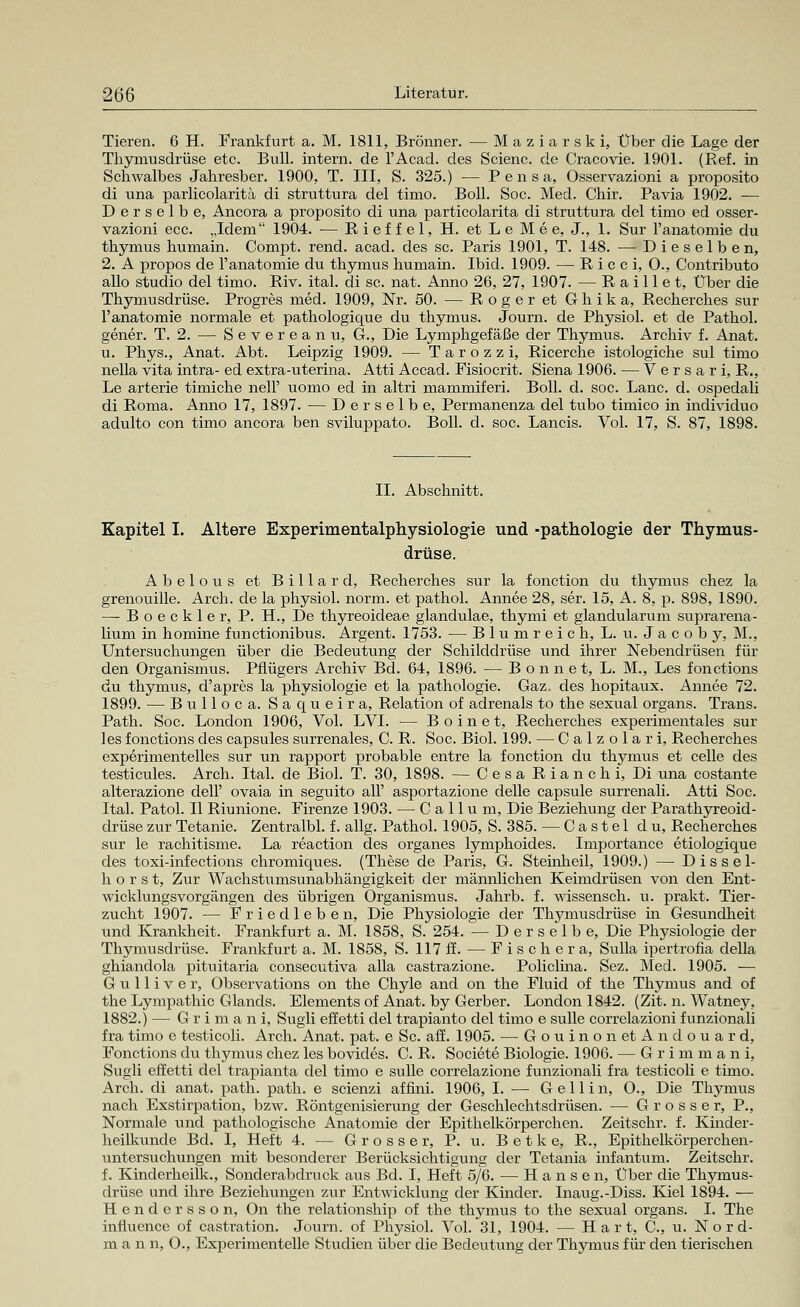 Tieren. 6 H. Frankfurt a. M. 1811, Brönner. — Maziarski, Über die Lage der Thymusdrüse etc. Bull, intern, de l'Acad. des Scienc. de Cracovie. 1901. (Ref. in Schwalbes Jahresber. 1900, T. III, S. 325.) — P e n s a, Osservazioni a proposito di una parlicolaritä di struttura del timo. Boll. Soc. Med. Chir. Pavia 1902. — Derselbe, Ancora a proposito di una particolarita di struttura del timo ed osser- vazioni ecc. „Idem 1904. — Rieffei, H. et L e M e e, J., 1. Sur l'anatomie du thymus humain. Compt. rend. acad. des sc. Paris 1901, T. 148. — Dieselben, 2. A propos de l'anatomie du thymus humain. Ibid. 1909. — Ricci, O., Contributo allo studio del timo. Riv. ital. di sc. nat. Anno 26, 27, 1907. — Raule t, Über die Thymusdrüse. Progres med. 1909, Nr. 50. — Roger et Ghika, Recherches sur l'anatomie normale et pathologique du thymus. Journ. de Physiol. et de Pathol. gener. T. 2. — Severeanu, G., Die Lymphgefäße der Thymus. Archiv f. Anat. u. Phys., Anat. Abt. Leipzig 1909. — Tarozzi, Ricerche istologiche sul timo nella vita intra- ed extra-uterina. Atti Accad. Fisiocrit. Siena 1906. — Versari, R., Le arterie timiche nell' uomo ed in altri mammiferi. Boll. d. soc. Lanc. d. ospedali di Roma. Anno 17, 1897. — Derselbe, Permanenza del tubo timico in individuo adulto con timo ancora ben sviluppato. Boll. d. soc. Lancis. Vol. 17, S. 87, 1898. IL Abschnitt. Kapitel I. Altere Experimentalphysiologie und -pathologie der Thymus- drüse. Abelous et Billard, Recherches sur la fonction du thymus chez la grenouille. Arch. de la physiol. norm, et pathol. Annee 28, ser. 15, A. 8, p. 898, 1890. — Boeckler, P. H., De thyreoideae glandulae, thymi et glandularum suprarena- lium in nomine functionibus. Argent. 1753. — Blumreich, L. u. Jacob y, M., Untersuchungen über die Bedeutung der Schilddrüse und ihrer Nebendrüsen für den Organismus. Pflügers Archiv Bd. 64, 1896. — B o n n e t, L. M., Les fonctions du thymus, d'apres la physiologie et la pathologie. Gaz, des hopitaux. Annee 72. 1899. — Bulloca. Saqueira, Relation of adrenals to the sexual organs. Trans. Path. Soc. London 1906, Vol. LVI. — Boinet, Recherches experimentales sur les fonctions des capsules surrenales, C. R. Soc. Biol. 199. — Calzolari, Recherches experimentelles sur un rapport probable entre la fonction du thymus et celle des testicules. Arch. Ital. de Biol. T. 30, 1898. — Cesa Rianchi, Di una costante alterazione dell' ovaia in seguito all' asportazione delle capsule surrenali. Atti Soc. Ital. Patol. II Riunione. Firenze 1903. — C a 11 u m, Die Beziehung der Parathyreoid- drüse zur Tetanie. Zentralbl. f. allg. Pathol. 1905, S. 385. — Castel du, Recherches sur le rachitisme. La reaction des organes lymphoides. Importance etiologique des toxi-infections chromiques. (These de Paris, G. Steinbeil, 1909.) — D i s s e 1- hörst, Zur Wachstumsunabhängigkeit der männlichen Keimdrüsen von den Ent- wicklungsvorgängen des übrigen Organismus. Jahrb. f. wissensch. u. prakt. Tier- zucht 1907. — Friedleben, Die Physiologie der Thymusdrüse in Gesundheit und Krankheit. Frankfurt a. M. 1858, S. 254. — Derselbe, Die Physiologie der Thymusdrüse. Frankfurt a. M. 1858, S. 117 ff. — Fischer a, Sulla ipertrofia della ghiandola pituitaria consecutiva alla castrazione. Policlina. Sez. Med. 1905. — Gulliver, Observations on the Chyle and on the Fluid of the Thymus and of the Lympathic Glands. Elements of Anat. by Gerber. London 1842. (Zit. n. Watney, 1882.) — Grimani, Sugli effetti del trapianto del timo e sulle correlazioni funzionali fra timo e testicoli. Arch. Anat. pat. e Sc. äff. 1905. — GouinonetAndouard, Fonctions du thymus chez les bovides. C. R. Societe Biologie. 1906. — G r i in m a n i, Sugli effetti del trapianta del timo e sulle correlazione funzionali fra testicoli e timo. Arch. di anat. path. path. e scienzi affini. 1906, I. ■— G e 11 i n, O., Die Thymus nach Exstirpation, bzw. Röntgenisierung der Geschlechtsdrüsen. — Grosser, P., Normale und pathologische Anatomie der Epithelkörperchen. Zeitschr. f. Kinder- heilkunde Bd. I, Heft 4. — Grosser, P. u. B e t k e, R., Epithelkörperchen- untersuchungen mit besonderer Berücksichtigung der Tetania infantum. Zeitschr. f. Kinderheilk., Sonderabdruck aus Bd. I, Heft 5/6. — Hansen, Über die Thymus- drüse und ihre Beziehungen zur Entwicklung der Kinder. Inaug.-Diss. Kiel 1894. — Hendersson, On the relationship of the thymus to the sexual organs. I. The influence of castration. Journ. of Physiol. Vol. 31, 1904. — H a r t, C, u. Nor d- m a n n, O., Experimentelle Studien über die Bedeutung der Thymus für den tierischen