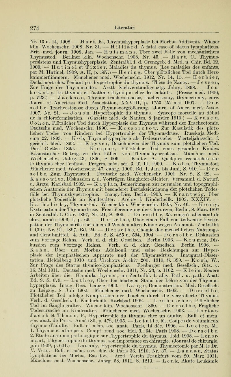 Nr. 13 u. 14, 1908. — Hart, K., Thymushyperplasie bei Morbus Addisonii. Wiener klin. Wochenschr. 1908, Nr. 31. — Hilliard, A fatal case of Status lymphaticus. Brit. med. journ. 1908, Jan. — Huismans, Über zwei Fälle von mechanischem Thymustod. Berliner klin. Wochenschr. 1908, Nr. 45. — Hart, C, Thymus- persistenz und Thymushyperplasie. Zentralbl. f. d. Grenzgeb. d. Med. u. Chir. Bd. 12, 1909. — Hutinel et Tixier, Maladies du thymus. (Les maladies des enfants, par M. Hutinel, 1909, A. II, p. 567.) — Hering, Über plötzlichen Tod durch Herz- kammerflimmern. Münchener med. Wochenschr. 1912, Nr. 14, 15. — Herbier, De la mort chez l'enfant par hypertrophie du thymus. These de Nancy. — Jessen, Zur Frage des Thymustodes. Ärztl. Sachverständigenztg. Jahrg. 1898. — Jou- kowsky, Le thymus et l'asthme thymique chez les enfants. (Presse med. 1906, p. 523.) — Jackson, Thymic tracheostenosis, tracheoscopy, thymectomy, eure. Journ. of American Med. Association, XXVIII, p. 1753, 25 mai 1907. — Der- selbe, Tracheostenose durch Thymusvergrößerung. Journ. of Amer. med, Assoc. 1907, Nr. 21. -— Jouon, Hypertrophie du thymus. Syncope mortelle au debut de la chloroformisation. (Gazette med. de Nantes, 8 janvier 1910.) — Kruse u. Cohe n,. Plötzlicher Tod durch Hyperplasie der Thymus während der Tracheotomie. Deutsche med. Wochenschr. 1890. — Kossorotow, Zur Kasuistik des plötz- lichen Todes von Kindern bei Hypertrophie der Thymusdrüse. Russkaja Medi- cina 22, 1893. — K o b, Thymushyperplasie als Todesursache. Vierteljahrsschr. f. gerichtl. Med. 1893. •— Kays er, Beziehungen der Thymus zum plötzlichen Tod. Diss. Gießen 1895. — Koeppe, Plötzlicher Tod eines gesunden Kindes. Kasuistischer Beitrag zu den Fällen von Thymushyperplasie. Münchner med. Wochenschr., Jahrg. 43, 1896, S. 909. — K a t z, A., Quelques recherches sur le thymus chez l'enfant. Progres. med. ser. 3, T. 11, 1900. — K o h n, Thymustod. Münchener, med. Wochenschr. 47. Jahrg. 1900, Bd. 1, Jan. bis Juni, S. 910. —Der- selbe, Zum Thymustod. Deutsche med. Wochenschr. 1901, Nr. 2, S. 22. — Kassowitz, Diskussion z. d. Vorträgen Ganghofer-Richter. Versamml. d. Naturf. u. Ärzte, Karlsbad 1902. — Kaplan, Bemerkungen zur normalen und topographi- schen Anatomie der Thymus mit besonderer Berücksichtigung der plötzlichen Todes- fälle bei Thymushypertrophie. Inaug.-Diss. Berlin 1903. — Krantwig, Über plötzliche Todesfälle im Kindesalter. . Archiv f. Kinderheilk. 1903, XXXIV. — Katholicky, Thymustod. Wiener klin. Wochenschr. 1905, Nr. 46. — König, Exstirpation der Thymusdrüse. Freie Vereinigung der Chirurgen, Berlin, 8. März 1897 in Zentralbl. f. Chir. 1897, Nr. 21, S. 605. — D e r s e 1 b e, 35. congres allemand de chir., annee 1906, I, p. 69. — Derselbe, Über einen Fall von teilweiser Exstir- pation der Thymusdrüse bei einem 9 Wochen alten Kinde wegen Atemnot. Zentralbl. f. Chir. Nr. 21, 1897, Bd. 24. — Derselbe, Chemie der menschlichen Nahrungs- und Genußmittel. 4. Aufl. Bd. 2, S. 425 u. 594, 1904. — Derselbe, Diskussion zum Vortrage Rehns. Verh. d. d. chir. Gesellsch. Berlin 1906. — Kru m m, Dis- kussion zum Vortrage Rehns. Verh. d. d. chir. Gesellsch. Berlin 1906. ■— Kahn, Über den Morbus Addisonii und seine Beziehungen zur Hyper- plasie der lymphatischen Apparate und der Thymusdrüse. Inaugural-Disser- tation Heidelberg 1910 und Virchows Archiv 200, 1910, S. 399. — Koch, W., Zur Frage des Status thymico-lymphaticus. Freiburger med. Gesellsch., Sitz. v. 16. Mai 1911. Deutsche med. Wochenschr. 1911, Nr. 23, p. 1102. —Klein, Neuere Arbeiten über die „Glandula thymus, im Zentralbl. f. allg. Path. u. path. Anat. Bd. 9, S. 679. — Luther, Über den heutigen Stand der Lehre von der Thymus- hyperplasie. Inaug.-Diss. Leipzig 1900. — Länge, Demonstration. Med. Gesellsch. zu Leipzig, 8. Juli 1902. Münchener med. Wochenschr. 1902. — Derselbe, Plötzlicher Tod infolge Kompression der Trachea durch die vergrößerte Thymus. Verh. d. Gesellsch. f. Kinderheilk. Karlsbad 1902. — Leubuscher, Plötzlicher Tod im Säuglingsalter. Wiener klin. Wochenschr. 1890. — Derselbe, Fragliche Todesursache im Kindesalter. Münchener med. Wochenschr. 1903. — Lortat- Jacob et Thaon, P., Hypertrophie du thymus chez un adulte. Bull, et mem. soc. anat. de Paris. Annee 80, p. 472, 1905. — Letulle, M., Coupes de volumineux thymus d'adulte. Bull, et mem. soc. anat. Paris, 14 dec. 1906. — L u c i e n, M., 1. Thymus et athrepsie. Compt. rend. soc. biol. T. 64. Paris 1908. — Derselbe, 2. Etüde anatomo-pathologique sur l'hypertrophie du thymus. Ibid. 1908. — Lenor- mant, L'hypertrophie du thymus, son importance en Chirurgie. (Journal de Chirurgie, juin 1909, p. 601.) — Launay, Hypertrophie du thymus. Thymectomie par M. le Dr. V. Vcau. Bull, et mem. soc. chir. de Paris 36, 1910, Nr. 37. -- Landau, Status lyniphaticus bei Morbus Basedow. Ärztl. Verein Frankfurt vom 20. März 1911. Münchner med. Wochenschr., Jahrg. 58, 1911, S. 1213. — Lenk, Akute Leukämie