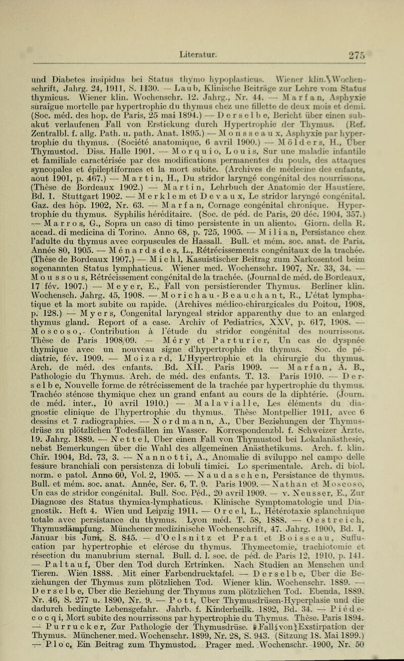 und Diabetes insipidus bei Status bhymo hypoplasticus. dienet klinAWoclien- schritt, Jahrg. 24, 1911, S. 1130. — Laul>, Klinische Beitrage zur Lehre vom Status thymicus. Wiener klin. Wochensohr. 12. Jahrg., Nr. lt. Marfan, Asphyxie suraigue mortellc par hypertrophie du thymus chez une fillette de deux mois el demi (Soc. med. des hop. de Paris, 25 mai 1894.) — Derselbe, Bericht über einen Bub- akut verlaufenen Fall von Erstickung durch Hypertrophie der Thymus« (Ref. Zentralbl. f. allg. Path. u. path. Anat. 1895.) — M 0 n s s e a u x, Asphyxie pax hyper- trophie du thymus. (Societe anatomique, 6 avril 1900.) — M ö 1 d c r s, H.. Thymustod. Diss. Halle 1901. — Morquio, Louis, Sur une ttialadie infantile et farailialc caracterisee par des modifications permanentes du pouls. des atl syncopales et epileptiformes et la mort subite. (Archives de medecine des * ufants, aout 1901, p. 467.) — Martin, H., Du Stridor larynge congenital des nourrissons. (These de Bordeaux 1902.) — Martin, Lehrbuch der Anatomie der Haustiere. Bd. 1. Stuttgart 1902. — M e r k 1 e m et D e v a u x, Lc Stridor larynge congenita! Gaz. des hop. 1902, Nr. 63. — Marfan, Cornage congenital chronique. Hyper' trophie du thymus. Syphilis hereditaire. (Soc. de ped. de Paris, 20 dec. 1904, 367. — M a r r o s, G., Sopra un caso di timo persistente in im aliento. Giorn. della R. accad.. di medicina di Torino. Anno 68, p. 725, 1905. — M i 1 i a n, Persistance chez l'adulte du thymus avec corpuscules de Hassall. Bull, et mcm. soc. anat. de Paris. Annee 80, 1905. — Menardsdes, L., Retrecissements congenitaux de la trachee. (These de Bordeaux 1907.) — M i c h 1, Kasuistischer Beitrag zum Xarkosentod beim sogenannten Status lymphaticus. Wiener med. Wochenschr. 1907, Nr. 33, 34. — Mou ssous, Retrecissement congenital de la trachee. (Journal de med. de Bordeaux, 17 fev. 1907.) — Meyer, E., Fall von persistierender Thymus. Berliner klin. Wochensch. Jahrg. 45, 1908. — M o r i c h a u - B e a u c h a n t, R., L'etat lympba- tique et la mort subite o.u rapide. (Archives mcdico-chirurgicales du Poitou, 1908, p. 128.) — Myers, Congenital laryngeal Stridor apparenthy due to an enlarged thymus gland. Report of a case. Archiv of Pediatrics, XXV, p. 617, 1908. — Mo sco so,- Contribution ä l'etude du Stridor congenita] des aourrissons. These de Paris 1908/09. — Mery et Par tu ri er, Un cas de dyspnöe thymique avec un nouveau signe d'hypertrophie du thymus. Soc. de pe- diatrie, fev. 1909. ■— Moizard, L'Hypertrophie et la Chirurgie du thymus. Arch. de med. des cnfants. Bd. XII. Paris 1909. — M a r f a n. Ä. B., Pathologie du Thymus. Arch. de med. des enfants. T. 13. Paris 1910. — Der- selbe, Nouvelle forme de retrecissement de la trachee par hypertrophie du thymus. Tracheo stenose thymique chez un grand enfant au cours de la diphterie. (Journ. de med. inter., 10 avril 1910.) — Mala vi alle, Los elements du dia- gnostic clinique de L'hypertrophie du thymus. These Montpellier 1911. avec 6 dessins et 7 radiographies. — Nordman n, A., Über Beziehungen der Thymus- drüse zu plötzlichen Todesfällen im Wasser. Korrespondenzbl. f. Schweizer Ärzte. 19. Jahrg. 1889. — Nettel, Über einen Fall von Thymustod bei Lokalanästhesie, nebst Bemerkungen über die Wahl des allgemeinen Anästhetikuins. Arch. f. klin. Chir. 1904, Bd. 73, 3. — Nannott i, A., Anomalie di sviluppo nel campo delle fessure branchiali con persistenza di lobuli timici. Lo sperimentale. Arch. di biol. norm, e patol. Anno 60, Vol. 2, 1905. — Nau da sehen, Persistance de thymus. Bull, et mem. soc. anat. Annee, Ser. 6, T. 9. Paris 1909. — Nathan et MLoscoso, Un cas de Stridor congenital. Bull. Soc. Ped., 20 avril 1909. — v. Xeusser. V... Zur Diagnose des Status thymica-lymphaticus. Klinische Symptomatologie und Dia- gnostik. Heft 4. Wien und Leipzig 1911. — O r c el, L., Heterotaxie spianchnique totale avec persistance du thymus. Lyon med. T. 58, 1SSS. — O est reich. Thymusdämpfung. Münchener medizinische Wochenschrift, 47. Jahrg. 1900. Bd. 1. Januar bis Jumy S. 845. — d'O e 1 s n i t z et P r a t et B o i s s e a u . Suffu- cation par hypertrophie et clerose du thymus. Thvinectomie. trachiotomie et resection du manubrium sternal. Bull. d. 1. soc. de ped. de Paris 12. 1910, p. 141. —■ Paltauf, Über den Tod durch Ertrinken. Nach Studien an Menschen und Tieren. Wien 1888. Mit einer Farbendrucktafel. — Derselbe, Über die Be- ziehungen der Thymus zum plötzlichen Tod. Wiener klm. Wochensohr. 1S89. — Derselbe, Über die Beziehung der Thymus zum plötzlichen Tod. Ebenda. 1SS9. Nr. 46, S. 277 u. 1890, Nr. 9. — Pott, Über Thjanusdrüsen-Hyperplasie und die dadurch bedingte Lebensgefahr. Jahrb. f. Kinderheilk. 1892, Bd. 34. — P i e d e- c o c q i, Mort subite des nourrissons par hypertrophie du Thymus. These. Paris 1S94. —: Purrucker, Zur Pathologie der Thymusdrüse, iFallivonjExstirpation der Thymus. Münchener,med. Wochenschr. 1899, Nr. 28, S. 943. (Sitzimg IS. Mai 1899.* — P 1 o c, Ein Beitrag zum Thymustod. Prager med. Wochenschr. 1900, Nr. 50