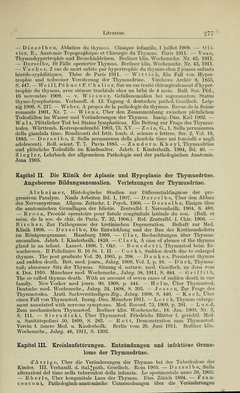 -Dieselben, Ablation du thymus. Cliniqne infantile, 1 juilkr 1909. <>|j. vier, E., Anatomie Topögraplhique ei Chirurgie du Thymus. Paria 1911. Thymushypertrophieund Bronchialdrüsen. Berliner klin. Wochenschr. Xr. 45. 1911. — Derselbe, 10 Fälle operierter Thymus. Berliner klin. Wochenschr. Xr. l~>, 1911. — V a c h e r, 2 cas de mort Bubite par hypertrophie du thymue ohez 2 jeunee enfanta heredo-syphilitiques. These de Paris 1911. - W i f t ioh, Ein Ball voa II fcrophie und teilweiser Vereiterung der Thymusdrüse. VirchowH Archiv 8, 1865, 8. 447. — We i 11, Pe h u e t F. C h a 1 i e r, Sur an cas traitc chirurgicalemenl d'.- fcrophie du thymus, avec stenose tracheale chez un bebe de 4 mois. Bull Soc. I'< d., 16 novembre 1909. — v. Wiesner, Gefäßanomalicn bei sogenanntem 81 fchymo-lymphaticüs. Verhandl. d. 13. Tagung d. deutschen pathol. Gesellsch. Leip- zig 1909, S. 217. — Weber, A propos de la pathologiedu thymus. Revue dela Suisse romande 1901, Nr. 7. — Wiens, Über den Zusammenhang zwischen plötzlichen Todesfällen im Wasser und Veränderungen der Thymus. Inaug.-Diss. Kiel 1902. — Walz, Plötzlicher Tod bei Status lymphaticus. Ein Beitrag zur Frage des Thymus- todes. Württemb. Korrespondenzbl. 1903, 73, XV. — Zoia, G., 1. Sulla permanenza della giandula timo. Rendiconti del Istit. lomb. d. scienze e lettere. Ser. 2. Vol. 18, 1885. — Derselbe, 2. Sulla permanenza della glandola timo nei fonciulli e negli adolescenti. Boll. scient. T. 7. Pavia 1885. — Zander u. K h e y 1, Thymusdrüse und plötzliche Todesfälle im Kindesalter. Jahrb. f. Kinderheilk. 1904, Bd. 40. — Z i e g 1 e r, Lehrbuch der allgemeinen Pathologie und der pathologischen Anatomie. Jena 1905. Kapitel II. Die Klinik der Aplasie und Hypoplasie der Thymusdrüse. Angeborene Bildungsanomalien. Verletzungen der Thymusdrüse. Alzheimer, Histologische Studien zur Differentialdiagnose der pro- gressiven Paralyse. Nissls Arbeiten Bd. I, 1907. — Derselbe, über den Abbau des Nervensystems. Allgem. Zeitschr. f. Psych. 1906. — Derselbe, Einiges über die anatomischen Grundlagen der Idiotie. Zentralbl. f. Nervenheilk. 1904, S. 489. — Broca, Procede operatoire pour hstule congenitale laterale du cou. (Bull, et mein, de la soc. de chir. de Paris, T. 32, 1906.) Ref. Zentralbl. f. Chir. 1906. - B i r c h e r, Zur Pathogenese der kretmischen Degeneration. Beiheft zur Med. Klinik 1908. — Derselbe, Die Entwicklung und der Bau des Kretinenskeletts im Röntgenogramme. Hamburg 1909. — C 1 a r, Beobachtungen über Thymus- anomalien. Jahrb. f. Kinderheilk. 1859. — Clark, A case of abence of the thymus gland in an infant. Lancet. 1896. 7. Okt. — B e n e d e t t i, Thvmustod beim Er- wachsenen. II Policlinico B. 16 St. 1. IL — C o c k s. Sudden death due to enlarged thymus. The post graduate Vol. 20, 1905, p. 398. — Dauke s. Persistent thymus and sudden death. Brit. med. journ., Jahrg. 1909. Vol. I. p. 16. — D ürk. Thymus- tod; abnormer Sitz der Thymus. Sitzung d. naturw. med. Gesellsch. zu Jena vom 8. Dez. 1910. Münchner med. Wochenschr., Jahrg. 58. 1911. S. 484. — G r i f f i t h. The so called thymus death. With an aecount of seven cases of sudden death in one family. New Yorker med journ. 90, 1909. p. 444. - Helm, Über Thvmustod. Deutsche med. Wochenschr., Jahrg. 24, 1898, S. 303. — Jessen. Zur Frage des Thymustodes. Ärztl. Sachverständigen-Ztg., Jahrg. 1898. S. 440. — Kach, Über einen Fall von Thymustod. Inaug.-Diss. München 1911. -Lei e h. Thymus enlarge- ment associated with nervous Symptoms. Med. Record. 75, 1909. p. 391. — L u n d. Zum mechanischen Thvmustod. Berliner klin. Woohenschr., 18. Jan. 1909. Xr. 3. S. 111. — Sieradizki, Über Thymustod. Friedrichs Blätter f. geriehtl. Med. u. Sanitätspolizei 50, 1899, S. 283. — R o t t, Demonstration zum Thymustod. Verein f. innere Med. u. Kinderheilk. Berlin vom 26. Juni 1911. Berliner klin. Wochenschr., Jahrg. 48, 1911, S. 1303. Kapitel III. Kreislaufstörungen. Entzündungen und infektiöse Granu- lome der Thymusdrüse. d'A r r i g o, Über die Veränderungen der Thvmus bei der Tuberkulose der Kinder. III. Verhandl. d. itaUpath. Gesellsch. Rom 1905. — D e r s e lb e,, Sulla alterazioni del timo nella tuberculosi della infanzia. Lo sperimentale anno 59. 1905. — E b e r 1 e, Über kongenitale Lues der Thymus. Diss. Zürich 1894. — F r a n- c e s c o n i, Pathologisch-anatomische Untersuchungen über die Veränderungen