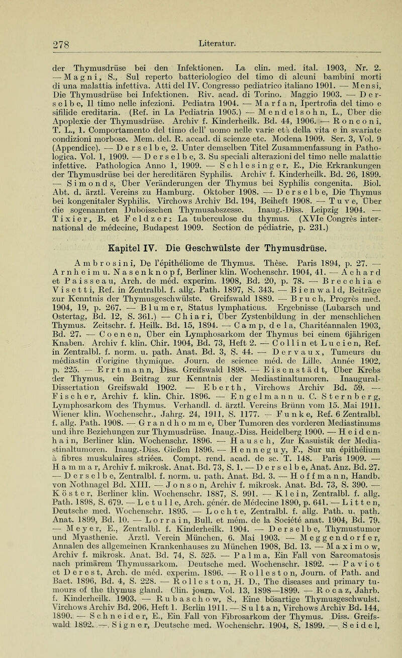 der Thymusdrüse bei den Infektionen. La clin. med. ital. 1903, Nr. 2. — M a g n i, S., Sul reperto batteriologico del timo di alcuni bambini morti di una malattia infettiva. Atti del IV. Congresso pediatrico italiano 1901. — Mensi, Die Thymusdrüse bei Infektionen. Riv. acad. di Torino. Maggio 1903. —-Der- selbe, II timo nelle infezioni. Pediatra 1904. — Marfan, Ipertrofia del timo e sifilide ereditaria. (Ref. in La Pediatria 1905.) •— Mendelsohn, L., Über die Apoplexie der Thymusdrüse. Archiv f. Kinderheilk. Bd. 44, 1906. — Ronconi, T. L., 1. Comportamento del timo dell' uomo nelle varie eta della vita e in svariate condizioni morbose. Mem. del. R. accad. di scienze etc. Modena 1909. Ser. 3, Vol. 9 (Appendice). — Derselbe, 2. Unter demselben Titel Zusammenfassung in Patho- logica. Vol. 1, 1909. —-Derselbe, 3. Su speciali alterazioni del timo nelle malattie infettive. Pathologica Anno 1, 1909. — Schlesinger, E., Die Erkrankungen der Thymusdrüse bei der hereditären Syphilis. Archiv f. Kinderheilk. Bd. 26, 1899. — Simonds, Über Veränderungen der Thymus bei Syphilis congenita. Biol. Abt. d. ärztl. Vereins zu Hamburg. Oktober 1908. —■ Derselbe, Die Thymus bei kongenitaler Syphilis. Virchows Archiv Bd. 194, Beiheft 1908. — Tuve, Über die sogenannten Duboisschen Thymusabszesse. Inaug.-Diss. Leipzig 1904. — Tixier, B. et Feldzer: La tuberculose du thymus. (XVIe Congres inter- national de medecine, Budapest 1909. Section de pediatrie, p. 231.) Kapitel IV. Die Geschwülste der Thymusdrüse. Ambrosini, De l'epitheliome de Thymus. These. Paris 1894, p. 27. — Arnheimu. Nasenknopf, Berliner klin. Wochenschr. 1904, 41. — A c h a r d et Paisseau, Arch. de med. experim. 1908, Bd. 20, p. 78. — Brecohia e V i s e 11 i, Ref. in Zentralbl. f. allg. Path. 1897, S. 343. -Bienwald, Beiträge zur Kenntnis der Thymusgeschwülste. Greifswald 1889. — Bruch, Progres med. 1904, 19, p. 267. — Blumer, Status lymphaticus. Ergebnisse (Lubarsch und Ostertag, Bd. 12, S. 361.) — Chiari, Über Zystenbildung in der menschlichen Thymus. Zeitschr. f. Heilk. Bd. 15, 1894. ■— Camp, d e 1 a, Chariteannalen 1903, Bd. 27. — C o e n e n, Über ein Lymphosarkom der Thymus bei einem 6jährigen Knaben. Archiv f. klin. Chir. 1904, Bd. 73, Heft 2. — C o 11 i n et L u c i e n, Ref. in Zentralbl. f. norm. u. path. Anat. Bd. 3, S. 44. —■ Dervaux, Tumeurs du mediastin d'origine thymique. Journ. de science med. de Lille. Annee 1902, p. 225. — Errtmann, Diss. Greifswald 1898. — Eisenstädt, Über Krebs der Thymus, ein Beitrag zur Kenntnis der Mediastinaltumoren. Inaugural- Dissertation Greifswald 1902. — E b e r t h, Virchows Archiv Bd. 59. — Fischer, Archiv f. klin. Chir. 1896. — Engelmann u. C. S t e r n b e r g, Lymphosarkom des Thymus. Verhandl. d. ärztl. Vereins Brunn vom 15. Mai 1911. Wiener klin. Wochenschr., Jahrg. 24, 1911, S. 1177. — Funke, Ref. 6 Zentralbl. f. allg. Path. 1908. — G r a n d h o m m e, Über Tumoren des vorderen Mediastinums und ihre Beziehungen zur Thymusdrüse. Inaug.-Diss. Heidelberg 1900. — Heiden- hain, Berliner klin. Wochenschr. 1896. — Hau seh, Zur Kasuistik der Media- stinaltumoren. Inaug.-Diss. Gießen 1896.— Henneguy, F., Sur un epitkeliuru ä fibres muskulaires striees. Compt. rend. acad. de sc. T. 148. Paris 1909. — H a m m a r, Archiv f. mikrosk. Anat. Bd. 73, S. 1. — Derselbe, Anat. Anz. Bd. 27. — Derselbe, Zentralbl. f. norm. u. path. Anat. Bd. 3. —-Hoffmann, Handb. von Nothnagel Bd. XIII. -Jonson, Archiv f. mikrosk. Anat. Bd. 73, S. 390. — Köster, Berliner klin. Wochenschr. 1887, S. 991. — Klein, Zentralbl. f. allg. Path. 1898, S. 679. — L e t u 11 e, Arch. gener. de Medecine 1890, p. 641. —Litten, Deutsche med. Wochenschr. 1895. — Lochte, Zentralbl. f. allg. Path. u. path. Anat. 1899, Bd. 10. — Lorrain, Bull, et mem. de la Societe anat. 1904, Bd. 79. — Meyer, E., Zentralbl. f. Kinderheilk. 1904. — Derselbe, Thymustumor und Myasthenie. Ärztl. Verein München, 6. Mai 1903. — Meggendorfer, Annalen des allgemeinen Krankenhauses zu München 1908, Bd. 13. — M a x i m o w, Archiv f. mikrosk. Anat. Bd. 74, S. 525. — Palma, Ein Fall von Sarcomatosis nach primärem Thymussarkom. Deutsche med. Wochenschr. 1892. — P a v i o t et Derest, Arch. de med. experim. 1896. — Rolleston, Journ. of Path. and Bact. 1896, Bd. 4, S. 228. — R olles ton, H. D., The diseases and primary tu- mours of the thymus gland. Clin, jonrn. Vol. 13, 1898—1899. — R o c a z, Jahrb. f. Kinderheilk. 1903. —■ R u b a s c h o w, S., Eine bösartige Thymusgeschwulst. Virchows Archiv Bd. 206, Heft 1. Berlin 1911. — S u 11 a n, Virchows Archiv Bd. 144, 1890. — Schneider, E., Ein Fall von Fibrosarkom der Thymus. Diss. Greifs- wald 1892. —.Sign er, Deutsche med. Wochenschr. 1904, S. 1899. — Seidel,