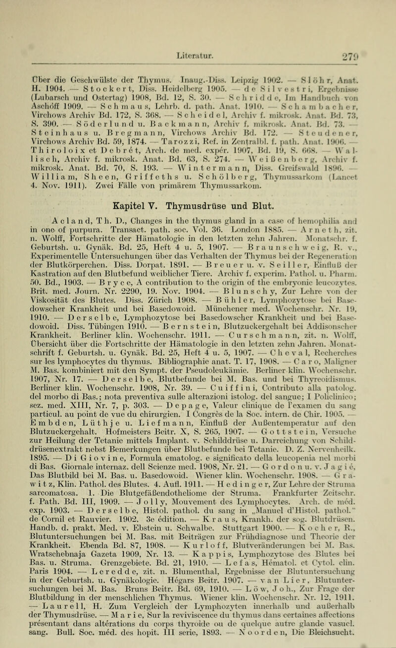 Über die Geschwülste clor Thymus. Inau^.-Ih —. Leipzig 1902. S 1 i, li r, Anat. H. 1904. — Stockert, Diss. Seidelberg 1905. — de Silvesl ri, Ergebnisse (Lubarsoh und Ostcrtag) 1908, Bd. 12, S. 30. - Seh ridde, Im Handbuch ran Aschoff 1909. — Schmaus, Lehrb. d. put li. An.it. 1910. Scha nxbaeher, Virchows Ardüv Bd. 172, S. 3(58. — Scheide 1, Archiv f. mikroflk Anat Bd. 7:;. S. .'590. — Söderlund u. Backmann, Archiv f. mikrosk. Anat. Bd. 73. Steinhaus u. B reg mann, Virchows Archiv IM. 172. 31 adener, Virchows Archiv IM. 59, 1874. —Tarozzi, Ref. in Zentralbl. t. path. Anat. 1906. Thiroloix et D e b r 6 t, Arch. de med. exper. 1907, Bd. L9, 8. 668. — Wal- lisch, Archiv f. mikrosk. Anat. Bd. 63, S. 274. — Weißenberg, Archiv f. mikrosk. Anat. Bd. 70, S. 193. — Wintermann, Diss. Greifswald 1896. William, Sheen, Griffeths u. Schölberg, Thymnflsarkom (1 4. Nov. 1911). Zwei Fälle von primärem Thymnssarkom. Kapitel V. Thymusdrüse und Blut. A c 1 a n d, Th. D., Changes in the thymus gland in a case of hemophilia and in one-of purpura. Transact. path. soc. Vol. 36. London 1885. — Arnet h. zit. n. Wolff, Fortschritte der Hämatologie in den letzten zehn Jahren. fifonatschr. f. Geburtsh. u. Gynäk. Bd. 25, Heft 4 u. 5, 1907. -- Braun schweig, R. v.. Experimentelle Untersuchungen über das Verhalten der Thymus bei der Regeneration der Blutkörperchen. Diss. Dorpat. 1891. ■— Breuer u. v. S e i 11 e r, Einfluß der Kastration auf den Blutbefund weiblicher Tiere. Archiv f. experim. PathoL u. Pharm. 50. Bd., 1903. — Bry ce, A contribution to the origin of the embryonic Leucozytes. Brit. med. Journ. Nr. 2290, 19. Nov. 1904. — Blunsehy, Zur Lehre ran der Viskosität des Blutes. Diss. Zürich 1908. — Bühler, Lymphozytose bei Base- dowscher Krankheit und bei Basedowoid. Münchener med. Woehenschr. Nr. 19, 1910. — Derselbe, Lymphozytose bei Basedowscher Krankheit und bei Base- dowoid. Diss. Tübingen 1910. — Bernstein, Blutzuokergehalt bei Addisonscher Krankheit. Berliner klin. Woehenschr. 1911. ■— Cur seh mann, zit. n. Wollt. Übersicht über die Fortschritte der Hämatologie in den letzten zehn Jahren. Monat - schritt f. Geburtsh. u. Gynäk. Bd. 25, Heft 4 u. 5, 1907. — Clieval, Recherches sur les lymphocytes du thymus. Bibliographie anat. T. 17, 1908. — C a r o. Maligner M. Bas. kombiniert mit den Sympt. der Pseudoleukämie. Berliner klin. Woehenschr. 1907, Nr. 17. — Derselbe, Blutbefunde bei M. Bas. und bei Thyreoidismus. Berliner klin. Woehenschr. 1908, Nr. 39. — Cuiffini, Contributo alla patolog. del morbo di Bas.; nota preventiva sullc alterazioni istolog. del sangue; I Poficlinico; sez. med. XIII, Nr. 7, p. 303. — D e p a g e, Valeur eliniqiie de 1'examen du sang particul. au point de vue du Chirurgien. I Congres de la Soc. intern, de Chir. 1905. E m b d e n, Lüthje u. Lief mann, Einfluß der Außentemperatur auf den Blutzuckergehalt. Hofmeisters Beitr. X, S. 265. 1907. — Gottstein, Versuche zur Heilung der Tetanie mittels Implant. v. Schilddrüse u. Darreichung von Schild- drüsenextrakt nebst Bemerkungen über Blutbefunde bei Tetanie. D. Z. Xervenheilk. 1895. — Di Giovine, Fornnda ematolog. e signiricato della leueopenia nel morbi di Bas. Giornale internaz. dell Scienze med. 1908, Nr. 21. — G o r d o n u. v. J a i_r i e. Das Blutbild bei M. Bas. u. Basedowoid. Wiener klin. Woehenschr. 1908. — G ra- wi t z, Kim. Bathol. des Blutes. 4. Aufl. 1911. — Hedinge r. Zur Lehre der Struma sarcomatosa. 1. Die Blutgefäßendotheliome der Struma. Frankfurter Zeitschr. f. Path. Bd. III, 1909. — Jolly, Mouvement des Lymphocytes. Arch. de med. exp. 1903. — Derselbe, Histol. pathol. du sang in „Manuel d'Histol. pathol. de Cornil et Rauvier. 1902. 3e edition. — Kraus. Krankh. der sog. Blutdrüsen. Handb. d. prakt. Med. v. Ebstein u. Schwalbe. Stuttgart 1900. — Kocher. R.. Blutuntersuchungen bei M. Bas. mit Beiträgen zur Frühdiagnose und Theorie der Krankheit, Ebenda Bd. 87, 1908. — Kurloff. Blut Veränderungen bei M. Bas. Wratschebnaja Gazeta 1909, Nr. 13. — K a p p i s, Lymphozytose des Blutes bei Bas. u. Struma, Grenzgebiete. Bd. 21, 1910. — Lef a s, Hematol. et CytoL elin. Paris 1904. — Leredde, zit. n. Blumenthal. Ergebnisse der Blutuntersuchung in der Geburtsh. u. Gjaiäkologie. Hegars Beitr. 1907. -— v a n L ier, Blutunter- suchungen bei M. Bas. Bruns Beitr. Bd. 69. 1910. — Low. Joh.. Zur Frage der Blutbildung in der menschlichen Thymus. Wiener klin. Woehenschr. Xr. 12. 1911. — Laurell, H. Zum Vergleich der Lymphozyten innerhalb und außerhalb der Thymusdrüse. — M a r i e, Sur la reviviseenee du thymus dans certaines alfections presentant dans alterations du corps thyroide ou de quelque autre glande vasucl.