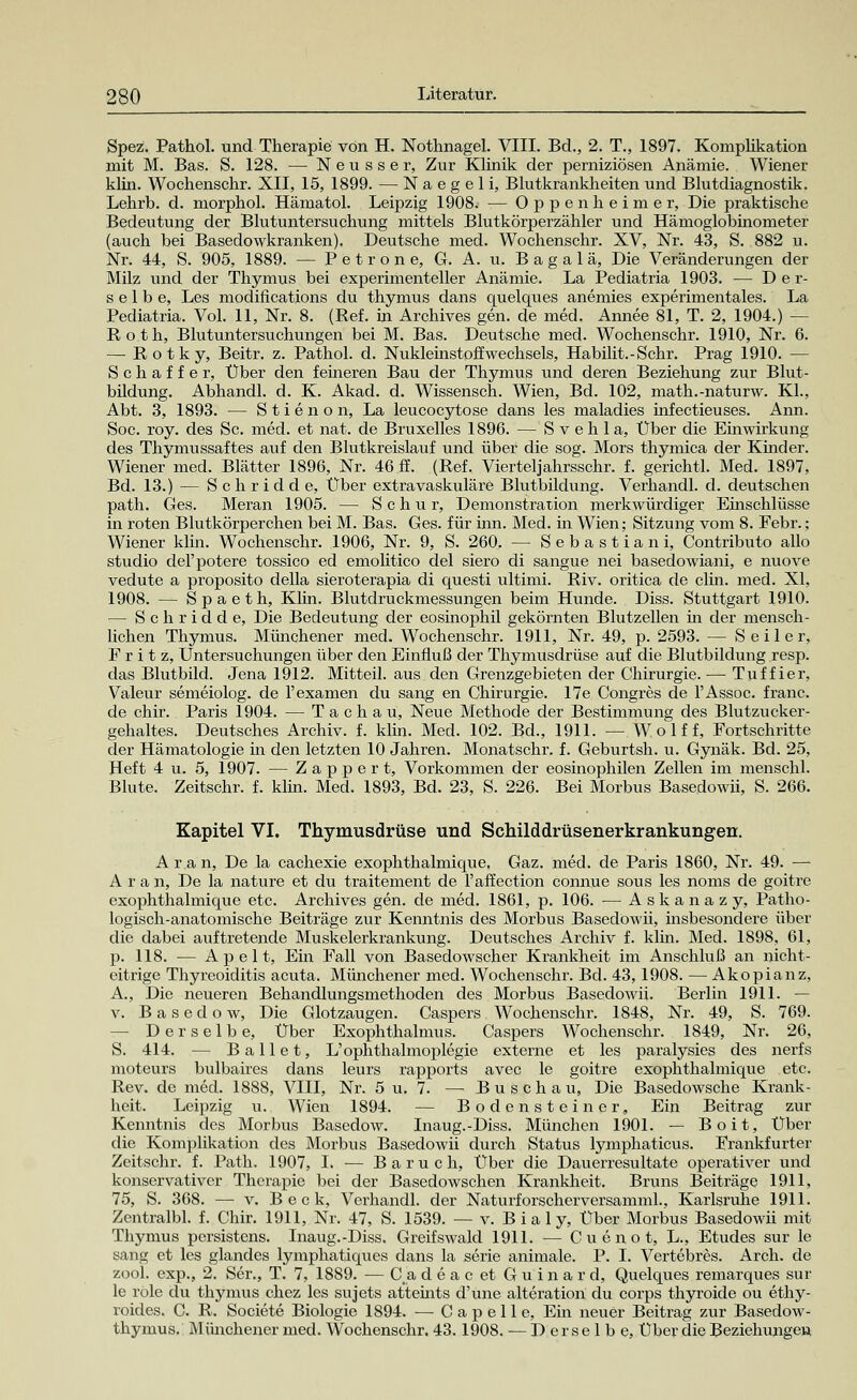 Spez. Pathol. und Therapie von H. Nothnagel. VIII. Bd., 2. T., 1897. Komplikation mit M. Bas. S. 128. — Neusse r, Zur Klinik der perniziösen Anämie. Wiener klin. Wochenschr. XII, 15, 1899. — Naegeli, Blutkrankheiten und Blutdiagnostik. Lehrb. d. morphol. Hämatol. Leipzig 1908. — Oppenheimer, Die praktische Bedeutung der Blutuntersuchung mittels Blutkörperzähler und Hämoglobinometer (auch bei Basedowkranken). Deutsche med. Wochenschr. XV, Nr. 43, S. 882 u. Nr. 44, S. 905, 1889. — Petrone, G. A. u. B a g a 1 ä, Die Veränderungen der Milz und der Thymus bei experimenteller Anämie. La Pediatria 1903. — Der- selbe, Les modifications du thymus dans quelques anemies experimentales. La Pediatria. Vol. 11, Nr. 8. (Ref. in Archives gen. de med. Annee 81, T. 2, 1904.) — Roth, Blutuntersuchungen bei M. Bas. Deutsche med. Wochenschr. 1910, Nr. 6. — Rotky, Beitr. z. Pathol. d. Nukleinstoffwechsels, Habilit.-Schr. Prag 1910. — Schaffer, Über den feineren Bau der Thymus und deren Beziehung zur Blut- bildung. Abhandl. d. K. Akad. d. Wissensch. Wien, Bd. 102, math.-naturw. Kl., Abt. 3, 1893. — Stienon, La leucocytose dans les maladies infectieuses. Ann. Soc. roy. des Sc. med. et nat. de Bruxelles 1896. — S v e h 1 a, Über die Einwirkung des Thymussaftes auf den Blutkreislauf und über die sog. Mors thymica der Kinder. Wiener med. Blätter 1896, Nr. 46 ff. (Ref. Viertel]'ahrsschr. f. gerichtl. Med. 1897, Bd. 13.) — Schridde, Über extra vaskuläre Blutbildung. Verhandl. d. deutschen path. Ges. Meran 1905. — Schur, Demonstraxion merkwürdiger Einschlüsse in roten Blutkörperchen bei M. Bas. Ges. für inn. Med. in Wien; Sitzung vom 8. Febr.; Wiener klin. Wochenschr. 1906, Nr. 9, S. 260. — Sebastian i, Contributo allo studio del'potere tossico ed emolitico del siero di sangue nei basedowiani, e nuove vedute a proposito della sieroterapia di questi ultimi. Riv. oritica de clin. med. XI, 1908. — Spaeth, Klin. Blutdruckmessungen beim Hunde. Diss. Stuttgart 1910. — Schridde, Die Bedeutung der eosinophil gekörnten Blutzellen ha der mensch- lichen Thymus. Münchener med. Wochenschr. 1911, Nr. 49, p. 2593. — Seiler, Fritz, Untersuchungen über den Einfluß der Thymusdrüse auf die Blutbildung resp. das Blutbild. Jena 1912. Mitteil, aus den Grenzgebieten der Chirurgie.— Tuffier, Valeur semeiolog. de l'examen du sang en Chirurgie. 17e Congres de l'Assoc. franc. de chir. Paris 1904. — T a c h a u, Neue Methode der Bestimmung des Blutzucker- gehaltes. Deutsches Archiv, f. klin. Med. 102. Bd., 1911. — Wolf f, Fortschritte der Hämatologie in den letzten 10 Jahren. Monatschr. f. Geburtsh. u. Gynäk. Bd. 25, Heft 4 u. 5, 1907. — Zapper t, Vorkommen der eosinophilen Zellen im menschl. Blute. Zeitschr. f. klin. Med. 1893, Bd. 23, S. 226. Bei Morbus Basedowii, S. 266. Kapitel VI. Thymusdrüse und Schilddrüsenerkrankungen. A r a n, De la cachexie exophthalmique. Gaz. med. de Paris 1860, Nr. 49. — A r a n, De la nature et du traitement de Paffection connue sous les noms de goitre exophthalmique etc. Archives gen. de med. 1861, p. 106. — Askanazy, Patho- logisch-anatomische Beiträge zur Kenntnis des Morbus Basedowii, insbesondere über die dabei auftretende Muskelerkrankung. Deutsches Archiv f. klin. Med. 1898, 61, p. 118. ■— Apelt, Ein Fall von Basedowscher Krankheit im Anschluß an nicht- eitrige Thyreoiditis acuta. Münchener med. Wochenschr. Bd. 43, 1908. — Akopianz, A., Die neueren Behandlungsmethoden des Morbus Basedowii. Berlin 1911. — v. Basedow, Die Glotzaugen. Caspers Wochenschr. 1848, Nr. 49, S. 769. — Derselbe, Über Exophthalmus. Caspers Wochenschr. 1849, Nr. 26, S. 414. — Ballet, L'Ophthalmoplegie externe et les paralysies des nerfs moteurs bulbaires dans leurs rapports avec le goitre exophthalmique etc. Rev. de med. 1888, VIII, Nr. 5 u. 7. — Busch au, Die Basedowsche Krank- heit. Leipzig u. Wien 1894. — Bodensteiner, Ein Beitrag zur Kenntnis des Morbus Basedow. Inaug.-Diss. München 1901. — Boit, Über die Komplikation des Morbus Basedowii durch Status lymphaticus. Frankfurter Zeitschr. f. Path. 1907, I. — Baruch, Über die Dauerresultate operativer und konservativer Therapie bei der Basedowschen Krankheit. Bruns Beiträge 1911, 75, S. 368. — v. Beck, Verhandl. der Naturforscherversamini., Karlsruhe 1911. Zentralbl. f. Chir. 1911, Nr. 47, S. 1539. — v. Bialy, Über Morbus Basedowii mit Thymus persistens. Inaug.JJiss. Greifswald 1911. — Cuenot, L., Etudes sur le sang et les glandes lymphatiques dans la serie animale. P. I. Vertebres. Arch. de zool. exp., 2. Ser., T. 7, 1889. — C.a deac et Guinard, Quelques remarques sur le role du thymus chez les sujets atteints d'une alteration du corps thyroide ou ethy- roides. C. R. Societe Biologie 1894. — Capelle, Ein neuer Beitrag zur Basedow- thymus. Münchener med. Wochenschr. 43.1908. — Derselbe, Über die Beziehungen