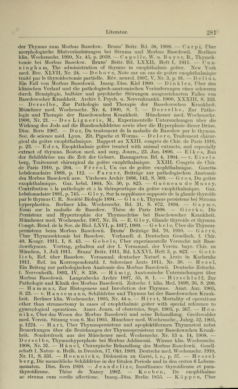 «Jer Thymus zum Morbus Basedow. Bruns1 Beitr. Bd. 68, L908. Carpi, morphologische Blutverändcrungen bei Sirama and Morbus BasedowiL Berliner klin. Wochenschr. 1910, Nr. 45, p. 2059. Ca pel le, W. u. Ba per, R., Thymek tomie bei Morbus Basedow. Bruns' Beitr. Bd. I.XXII. Hefl I. 1911. Cnn- ningham, The ad min ist ratio] i of thymus in exophthalmic goiter. \< m York med. Rce. XLVII, Nr. 24. — D e b o v e, Note sur um cas de goitre exophthalmique traite parle thyroidectomie partielle. Rev. neuroL L897, V, Nr. •'!. p. 91. Deliu .-. Ein Fall von Morbus Basedowii. Inaug.-Diss. Kiel 1900. — Dinkler, Ober den klinischen Verlauf und die pathologisch-anatomischen Veränderungen eines Beb durch Hemiplegie, bulbilre und ])syehisehe Störungen ausgezeichneten Falles von Basedowscher Krankheit. Archiv f. Psych, u. Nervenkrankh. 1900, XXXIII. - — Derselbe, Zur Pathologie und Therapie dir Basedowschen Krankheit. Münchner med. Wochenschr. Nr. 4, 1900, S. 7. — Derselbe, Zur Patho- logie und Therapie der Basedowschen Krankheit. Münchener med. Wochenschr. 1900, Nr. 21. — DesLigneris, M., Experimentelle Untersuchungen über die Wirkung des Jods auf die Hundeschilddrüse sowie über die Hyperplasie dieser Drüse. Diss. Bern 1907. — D o r, Du traitement de la maladie de Basedow par le thymus. Soc. de science med. Lyon. Zit. Pigache et Worms. — D e 1 o r e. Traitemenl ehirur- gical du goitre exophthalmique. Rapport au XXIII. congres de Chir. de Paris 1910, p. 23. — E d e s, Exophthalmic goiter treated with animal extraets. and especially extract of thymus. Boston med. and surg. Journ., 23. Jan. 1896. — Elkes, Bau der Schilddrüse um die Zeit der Geburt. Baumgarten Bd. 4. 1904. — v. E Lsel >- berg, Traitement chirurgical du goitre exophthalmique. XXIII. Congres de Chir. de Paris 1910, p. 204. — F e r e o 1, Un cas de goitre exophthalmique. Gazette hebdomadaire 1889, p. 112. — Farner, Beiträge zur pathologischen Anatomie des Morbus Basedowii usw. Virchows Archiv 1896, 143, S. 509. — Gros. Du goitre exophthalmique. Gaz. hebd. 1864, Nr. 50, p. 825. — Gueneau de Mussy, Contribution ä la pathologie et ä la therapeutique du goitre ezophthalmique. Gaz. hebdomadaire 1881, p. 745. — G 1 e y, Sur la suppleance supposee de la glande thyroide par le thymus C. R. Societe Biologie 1894. — Gluck, Thymus persistens bei Struma hyperplastica. Berliner klin. Wochenschr. Bd. 31, S. 672. IS94. — Gayme, Essai sur la maladie de Basedow. These de Paris 1898. — G i e r k e. Die Persistenz und Hypertrophie der Thymusdrüse bei Basedowscher Krankheit. Münchener med. Wochenschr. 1907. Nr. 16. — E. G 1 e y. Glande thyroide et thymus. Compt.-Rend. de la Soc. de Biol. LXVI, p. 1017, 1909. — G e b e 1 e. Über die Thymus- persistenz beim Morbus Basedowii. Bruns' Beiträge Bd. 70. 1910. -- Garre, Über Thymusektomie bei Basedow. Verhandl. d. Deutschen Gesellseh. f. Chir. 40. Kongr. 1911, I, S. 43. — G e b e 1 e, Über experimentelle Versuche mit Base- dowthymus. Vortrag, gehalten auf der 1. Versamml. der Verein, bayr. Chir. zu München, 1. Juli 1911. Bruns' Beitr. 1911. Bd. LXXY1. Heft 3. p. 823. — ti o t t- li e b, Ref. über Basedow. Versamml. deutscher Xaturf. u. Ärzte in Karlsruhe 1911. Ref. im Korrcspondenzbl. f. Schweizer Arzte 1911, Nr. 30. — H e z e 1. Ein Beitrag zur pathologischen Anatomie des Morbus Base.low ii. Deutsche Zeitschr. f. Nervenheilk. 1893, IV, S. 358. — Hämig, Anatomische Untersuchungen über Morbus Basedowii. Langenbecks Archiv 1897. öö. S. 1. — Hirschlaff, Zur Pathologie und Klinik des Morbus Basedowii. Zeitschr. f. klin. Med. 1899. 36, S. 200. — H a m m a r, Zur Histogenese und Involution der Thymus. Anat. Air/. 1905. S. 23. — v. Hanse m a n n, Schilddrüse und Thymus bei der Rase.low sehen Krank- heit. Berliner klin. Wochenschr. 1905. Nr. 44 a. — H i r s t. Mortality of Operations other than strumectomy in cases of exophthalmic goiter with special referenee to gynecological Operations. Amer. Journ. of obstet lies. Sept. 1905, p. 367. — H ö n- n i k e, Über das Wesen des Morbus Basedowii und seine Behandlung. Greifswalder med. Verein. Sitzung vom 6. Mai 1905. Münchner med. Wochenschr., Jahrg. 52. 1905. p. 1224. — Hart, Über Thymuspersistenz und apoplektiformen Thymustod nebst Bemerkungen über die Beziehungen der Thymuspersistenz zur Basedowsehen Krank- heit. Sonderdruck aus der Münehener med. Wochenschr. Nr. 13 u. 14. 1908. — Derselbe, Thymushyperplasie bei Morbus Addissonii. Wiener klin. Wochenschr. 1908, Nr. 31.— Hänel, Chirurgische Behandlung des Morbus Basedowii. Gesell- schaft f. Natur- u. Heilk. in Dresden, 17. Okt. 1909. Deutsehe med. Wochenschr. 1910. Nr. 11, S. 531. — Hoennicke, Diskussion zu Garre, 1. c, p. 57. — Hess e 1- b e r g, Die menschliche Schilddrüse in der fötalen Periode und in den ersten 6 Lebens- monaten. Diss. Bern 1910. — Jeandelize, Insuf Usance thyroidienne et para- thyroidienne. These de Nancy 1902. — K o e b e n , De exophthalmo ac struma cum cordis aft'ectione. Inaug.-Diss. Berlin 1855. — Koppen. Über