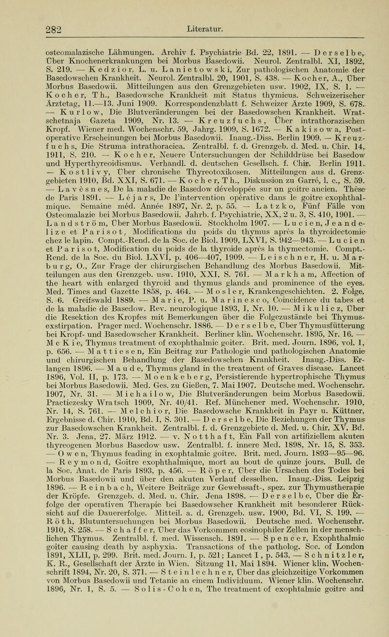 osteomalazische Lähmungen. Archiv f. Psychiatrie Bd. 22, 1891. — Derselbe,, Über Knochenerkrankungen bei Morbus Basedowii. Neurol. Zentralbl. XI, 1892, S. 219. — Kedzior. L. u. Lanietowski, Zur pathologischen Anatomie der Basedowschen Krankheit. Neurol. Zentralbl. 20, 1901, S. 438. — Kocher, A., Über Morbus Basedowii. Mitteilungen aus den Grenzgebieten usw. 1902, IX, S. 1. — Kocher, T h., Basedowsche Krankheit mit Status thymicus. Schweizerischer Ärztetag, 11.—13. Juni 1909. Korrespondenzblatt f. Schweizer Ärzte 1909, S. 678. — Kur low, Die Blutveränderungen bei der Basedowschen Krankheit. Wrat- schetnaja Gazeta 1909, Nr. 13. -— Kreuzfuchs, Über intrathorazischen Kropf. Wiener med. Wochenschr. 59, Jahrg. 1909, S. 1672. — Kakisowa, Post- operative Erscheinungen bei Morbus Basedowii. Inaug. -Diss. Berlin 1909. — Kreuz- fuchs, Die Struma intrathoracica. Zentralbl. f. d. Grenzgeb. d. Med. u. Chir. 14, 1911, S. 210. — Kocher, Neuere Untersuchungen der Schilddrüse bei Basedow und Hyperthyreoidismus. Verhandl. d. deutschen Gesellsch. f. Chir. Berlin 1911- — Kostlivy, Über chronische Thyreotoxikosen. Mitteilungen aus d. Grenz- gebieten 1910, Bd. XXI, S. 671. — K o c h e r, T h., Diskussion zu Garre, 1. c, S. 59. — Lavesnes, De la maladie de Basedow developpee sur un goitre ancien. These de Paris 1891. — L e j a r s, De l'intervention operative dans le goitre exophthal- mique. Semaine m6d. Annee 1897, Nr. 2, p. 55. — L a t z k o, Fünf Fälle von Osteomalazie bei Morbus Basedowii. Jahrb. f. Psychiatrie, XX, 2 u. 3, S. 410, 1901. — Landström, Über Morbus Basedowii. Stockholm 1907. — Lucien, Jeande- lize et Parisot; Modifications du poids du thymus apres la thyroidectomie chez le lapin. Compt.-Rend. de la Soc. de Biol. 1909, LXVI, S. 942—943. — Lucien et Parisot, Modification du poids de la thyroide apres la thymectomie. Compt.- Rend. de la Soc. du Biol. LXVI, p. 406—407, 1909. -Leischner, H.u. Mar- burg, O., Zur Frage der chirurgischen Behandlung des Morbus Basedowii. Mit- teilungen aus den Grenzgeb. usw. 1910, XXI, S. 761. — Markham, Affection of the heart with enlarged thyroid and thymus glands and prominence of the eyes. Med. Times and Gazette 1858, p. 464. —■ M o s 1 e r, Krankengeschichten. 2. Folge. S. 6. Greifswald 1889. — Marie, P. u. Marinesco, Coincidence du tabes et de la maladie de Basedow. Rev. neurologique 1893, I, Nr. 10. — Mikulicz, Über die Resektion des Kropfes mit Bemerkungen über die Folgezustände bei Thymus- exstirpation. Prager med. Wochenschr. 1886. — Derselbe, Über Thymusfütterung bei Kropf- und Basedowscher Krankheit. Berliner klin. Wochenschr. 1895, Nr. 16. — M c K i e, Thymus treatment of exophthalmic goiter. Brit. med. Journ. 1896, vol. 1, p. 656. ■— Mattiesen, Ein Beitrag zur Pathologie und pathologischen Anatomie und chirurgischen Behandlung der Basedowschen Krankheit. Inaug.-Diss. Er- langen 1896. — M a u d e, Thymus gland m the treatment of Graves disease. Lancet 1896, Vol. II, p. 173. — Moenkeberg, Persistierende hypertrophische Thymus bei Morbus Basedowii. Med. Ges. zu Gießen, 7. Mai 1907. Deutsche med. Wochenschr, 1907, Nr. 31. — Michailow, Die Blutveränderungen beim Morbus Basedowii. Practiczesky Wratsch 1909, Nr. 40/41. Ref. Münchener med. Wochenschr. 1910, Nr. 14, S. 761. — Melchior, Die Basedowsche Krankheit in Payr u. Küttner, Ergebnisse d. Chir. 1910, Bd. I, S. 301. — Derselbe, Die Beziehungen der Thymus zur Basedowschen Krankheit. Zentralbl. f. d. Grenzgebiete d. Med. u. Chir. XV. Bd. Nr. 3. Jena, 27. März 1912. — v. Notthaft, Ein Fall von artifiziellem akuten thyreogenen Morbus Basedow usw. Zentralbl. f. innere Med. 1898, Nr. 15, S. 353, — Owen, Thymus feading in exophtalmic goitre. Brit. med. Journ. 1893—95—96. — Reymond, Goitre exophthalmique, mort au bout de quinze jours. Bull, de la Soc. Anat. de Paris 1893, p. 456. — R ö p e r, Über die Ursachen des Todes bei Morbus Basedowii und über den akuten Verlauf desselben. Inaug.-Diss. Leipzig 1896. — Reinbach, Weitere Beiträge zur Gewebssaft-, spez. zur Thymustherapie der Kröpfe. Grenzgeb. d. Med. u. Chir. Jena 1898. — Derselbe, Über die Er- folge der operativen Therapie bei Basedowscher Krankheit mit besonderer Rück- sicht auf die Dauererfolge. Mitteil. a. d. Grenzgeb. usw. 1900, Bd. VI, S. 199. — Roth, Blutuntersuchungen bei Morbus Basedowii. Deutsche med. Wochenschr. 1910, S. 258. — Schaffer, Über das Vorkommen eosinophiler Zellen in der mensch- lichen Thymus. Zentralbl. f. med. Wissensch. 1891. — Spencer, Exophthalmic goiter causing cleath by asphyxia. Transactions of the patholog. Soc. of London 1891, XLII, p. 299. Brit. med. Journ. I, p. 521; Lancet I, p. 543. — Schnitzler, K. R., Gesellschaft der Ärzte in Wien. Sitzung 11. Mai 1894. Wiener klin, Wochen- schrift 1894, Nr. 20, S. 371. — Stein lechner, Über das gleichzeitige Vorkommen von Morbus Basedowii und Tetanie an einem Individuum. Wiener klin. Wochenschr.