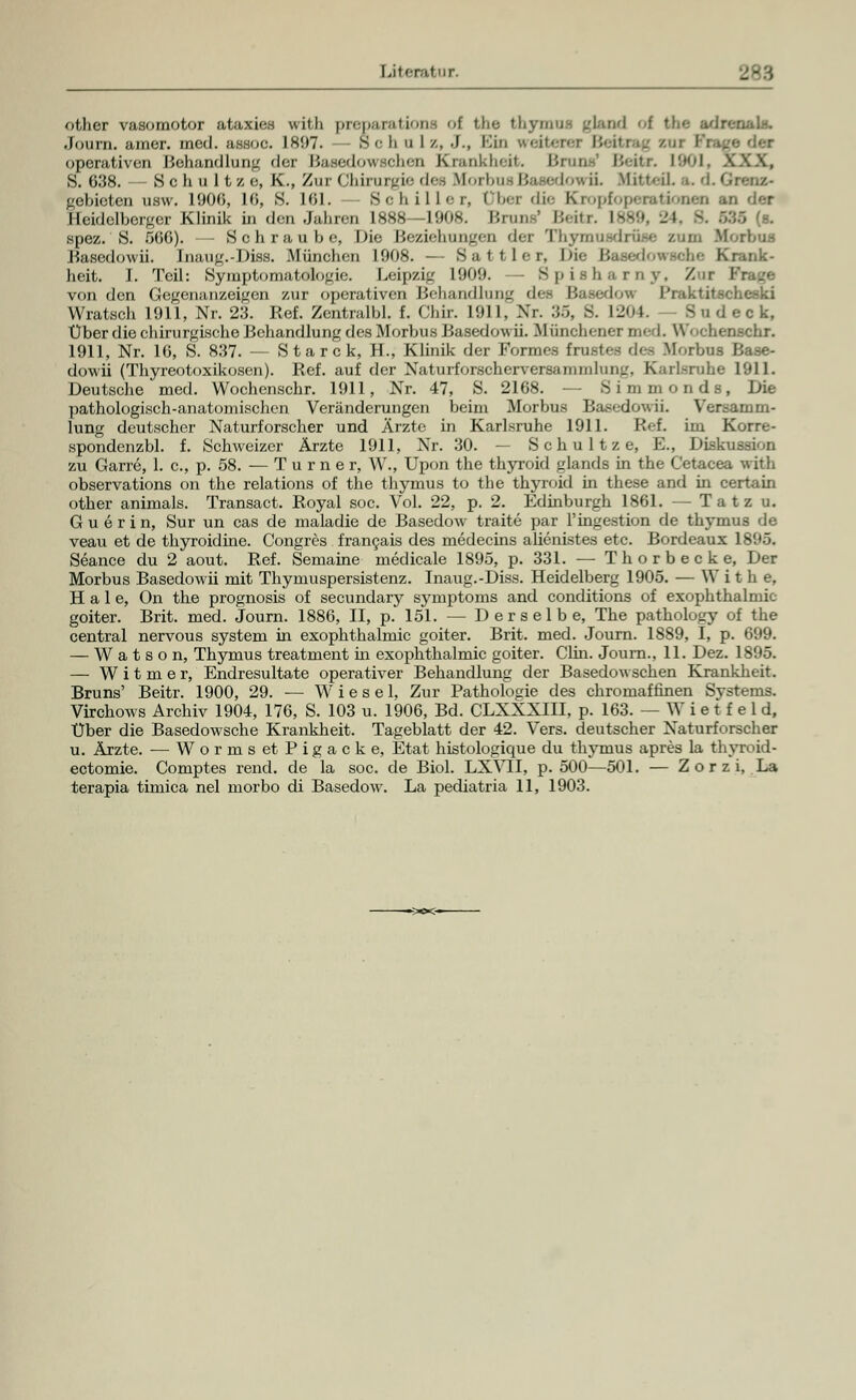 other vasomotor ataxies wil.li |>re|i;nHtiona [ tho thymus gkuid f the adr • Journ. araer. med. a.ssoe. IS!)7. Sc h u I /., ■)., Kin weiter operativen Behandlung der Basedowschen Krankheit. Brnns1 Bettr. 1901, X.W, S. 638. Schultz e, K., Zur Chirurgie des Morbus Basedow ii. Mitteil, a. tLGi gebieten usw. 1900, 10, S. 101. Schiller, I ber die Cropfopecationen an der Heidelberger Klinik in den Jahren ISSS I90K. Um., ' l5.-it.j-. Iss9, 11 spez.'S. 500). — Schraube, Die Beziehungen der Thymusdrüse zum .Morbus Basedowii. Inaug.-Diss. München 1008. — Battier, \n<- Basedowsche Krank- heit. I. Teil: Symptomatologie. Leipzig 1900. - Spisharny, Zur I von den Gegenanzeigen zur operativen Behandlung det Basedow I'raktitscheski Wratsch 1911, Nr. 23. Ref. Zentralbl. f. Chir. 1911, Nr. 35, S. 1204. S o d e c k, Über die chirurgische Behandlung des Morbus Basedowii. Münchener med. \\'< .chenschr. 1911, Nr. 10, S. 837. — Starck, H., Klinik der Formes frustes des Morbus Base- dowii (Thyreotoxikosen). Ref. auf der Naturforscherversannnluir..'. Karlsruhe 1911. Deutsche med. Wochenschr. 1911, Nr. 47, S. 2168. — Simmonds, Die pathologisch-anatomischen Veränderungen beim Morbus Basedowii. Versamm- lung deutscher Naturforscher und Ärzte in Karlsruhe 1911. Ref. im Korre- spondenzbl. f. Schweizer Ärzte 1911, Nr. 30. — S c h u 11 z e, E., Disk>< zu Garre, 1. c, p. 58. — Turner, W., Upon the thyroid glands in the Cetacea with observations on the relations of the thymus to the thyroid in these and in certain other animals. Transact. Royal soc. Vol. 22, p. 2. Edinburgh 1861. — Tatz u. G u e r i n, Sur un cas de maladie de Basedow traite par l'ingestion de thymus de veau et de thyroidine. Congres francais des medecins alienistes etc. Bordeaux 1895. Seance du 2 aout. Ref. Semaine medicale 1895, p. 331. — Th orbecke, Der Morbus Basedowii mit Thymuspersistenz. Inaug.-Diss. Heidelberg 1905. — W i t h e, Haie, On the prognosis of seeundary Symptoms and conditions of exophthalmic goiter. Brit. med. Journ. 1886, II, p. 151. — Derselbe, The pathology of the central nervous system in exophthalmic goiter. Brit. med. Journ. 1889, I, p. 699. — W a t s o n, Thymus treatment in exophthalmic goiter. Clin. Joum., 11. Dez. 1895. —■ W i t m e r, Endresultate operativer Behandlung der Basedowschen Krankheit. Bruns' Beitr. 1900, 29. — Wiesel, Zur Pathologie des chromaffinen Systems. Virchows Archiv 1904, 176, S. 103 u. 1906, Bd. CLXXXIII, p. 163. — W i e t f e 1 d. Über die Basedowsche Krankheit. Tageblatt der 42. Vers, deutscher Naturforscher u. Ärzte. — Worms et Pigacke, Etat histologique du thymus apres la thyroid- ectomie. Comptes rend. de la soc. de Biol. LXVII, p. 500—501. — Zorzi, La