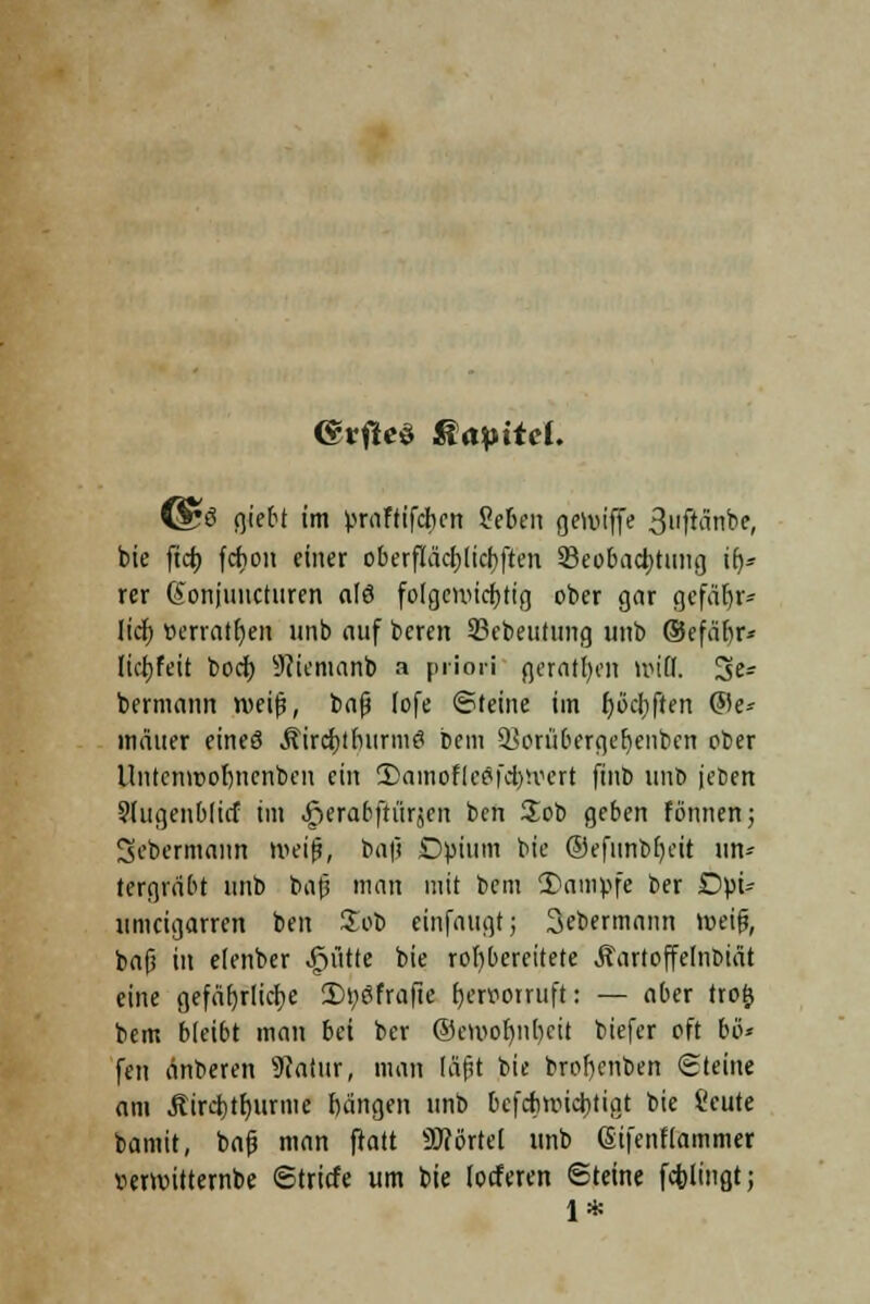 <&vfte$ Kapitel. (&ß fjiebt im praftifeben Zebm geiviffe »Jijficlnbe, bie fieb fchon einer oberfiacblidiften ^Beobachtung \fy> rer @onjuncturen alö folgemiebttg ober gar gefähr- lich ücrrntt)cn unb auf beren SBcbeutung imb ®efär)r» liebfeit boeb sJJicmanb a priori geraten toifl. 3>es bermann roeijs, bnjj lofe ©reine im fjöchften ©e- mäuer eines Äircfctburmfl Dem SBorö&ergeljenben ober Untcnroobncnbcn ein Stamofieiföwert ftub unb jeben 9lugenblicf im ^erabftürjen ben £ob geben fönnen; Dobermann roeifj, ba|j Dpium bie ®efunbf)cit im* (ergrabt unb baß man mit bem 2)ampfe ber Dpi* umeigarren ben Zot> einfaugt; 3cbermann lceif?, bafi in elenber glitte bie rofybercitete Äartoffedibtät eine gefährliche 2)työfrafic t)ert>orruft: — aber trofc bem bleibt man bei ber ®evoo!jn[)cit biefer oft bo* fen änberen 9catur, man (afU bie brobenben (Steine am ilirdbtfjurtiie bangen unb befebwiebtigt bie Ceute bamit, bafj man ftatt SWörtel unb (Sifcnfiammer wniitternbe ©triefe um bie (oeferen Steine fcblingt; 1*