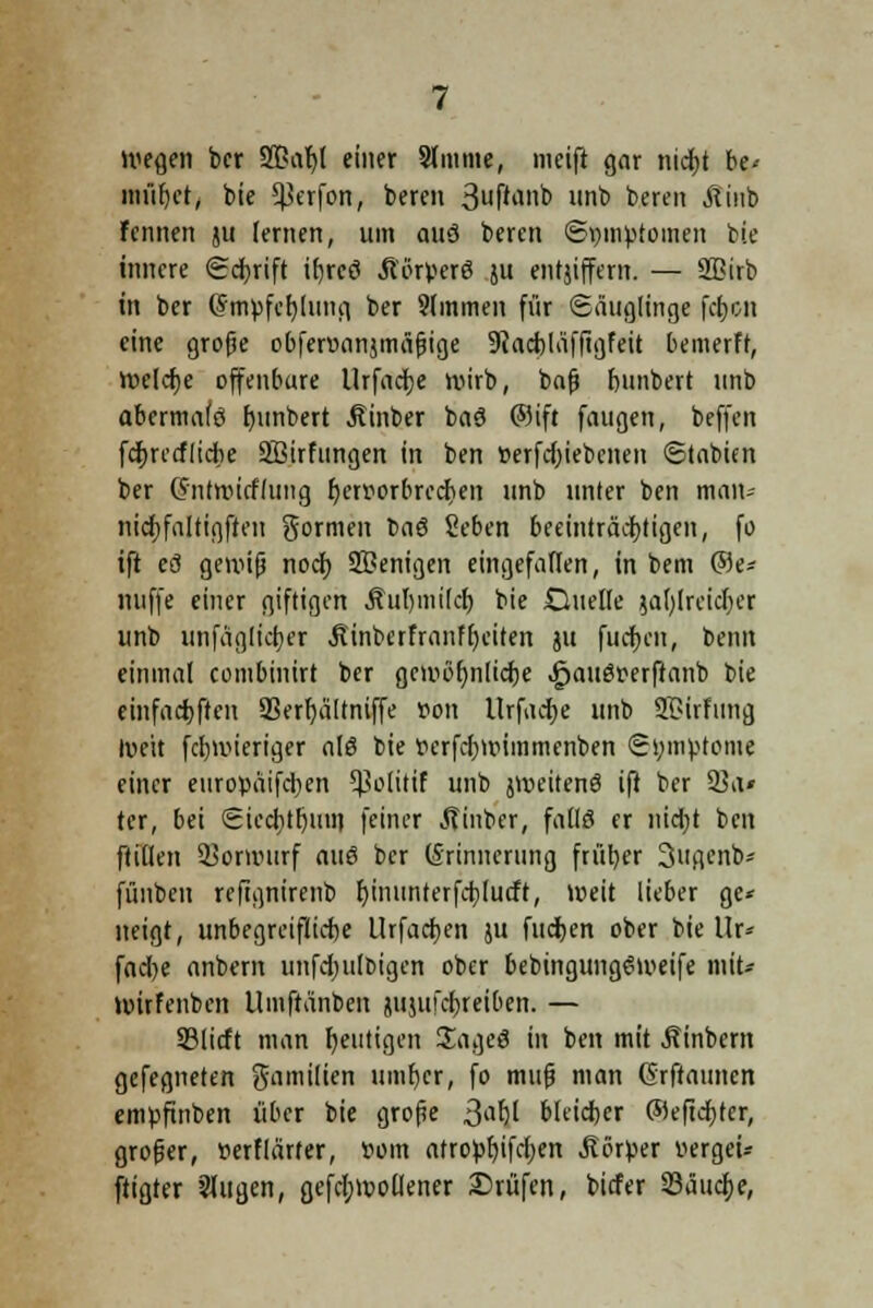 wegen ber S5?at)l einer Slmme, meift gar nidjt be-- müf)et, bie ^erfon, bereu 3^^»^ unb bereu Äinb Fennen ju lernen, um auö beren ©pmptomen bie innere Scfyrift ifjrcö Äörpcr6 ju entjiffem. — Sßirb in ber (Smpfcbjung ber 9(mmen für Säuglinge fd)cn eine grofje obferuanjmäfjige 9iad)Iäffigfeit bemerft, Weldje offenbare Urfadje wirb, bafj bunbert unb abermafö fyunbert Äinber baä ©ift faugen, beffen fdjrcrflidie SBirfungen in ben tterfdjiebenen ©tabien ber Cntwitflung fjeniorbredjen unb unter ben man- nidjfaltigften gormen la$ Seben beeinträchtigen, fo tft eö gewiß nod) 2Benigen eingefaflen, in bem @e* nuffe einer giftigen Äul)mi(d) bie duelte jafylreidjer unb unfäglicijer Jtinberfranffyciten ju flicken, beim einmal combinirt ber gcmöfynlidje .gjauör-erftanb bie einfad)ften SSerfyältniffe oon Urfacfye unb 2£irFung Ivett fcfnvieriger als bie tierfd)wimmenben Symptome einer europäifd)en 5ßoIirtf unb jweitenö ift ber 23a* ter, bei Siecbjljmn feiner Äinbcr, fall 8 er nidjt ben füllen Vorwurf au$ ber (Erinnerung früher 3ugenb- fiinbeu rcftgnirenb f;inunterfd)lucft, weit lieber ge* neigt, unbegreifiiebe Urfacijen ju fliegen ober bie llr* fad)e anbern unfdjulDigen ober bebingungSweife mit* wirfenben Umftänbcn jujufdjreiben. — SSlicft man heutigen £age8 in ben mit Äinbcm gefegneten gamilien umfjer, fo muß man ©rftaunen empfinben über bie große j$a$il bleicher ©eftdjter, groger, wflärfer, »om atropfyifcfjen .Körper vergei* ftigter Sfugen, gefdjwoüener Prüfen, biefer Säuere,