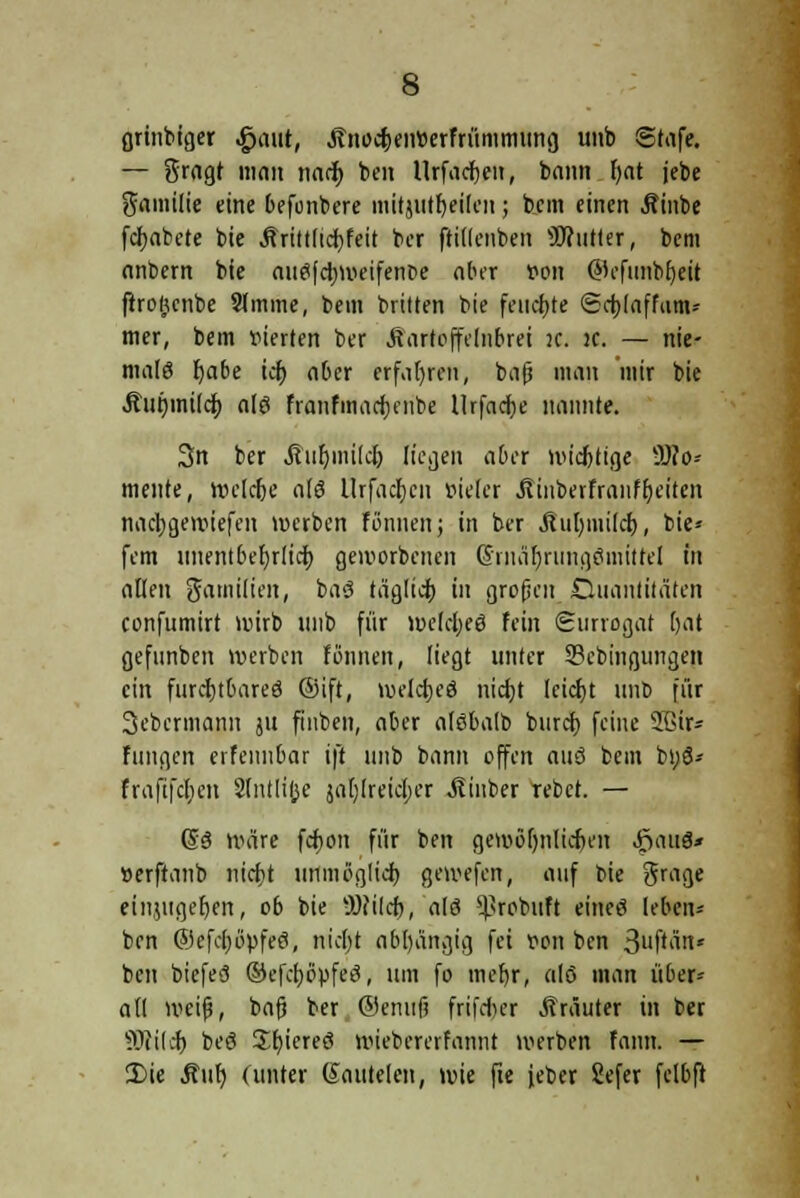 grinbiger $a\it, ^no^eirterfrümmting uitb Stafe. — gragt man nacj> bat Urfacfjeu, bann fjat jebe gamilie eine befonbere mitjutf)eilen; bem einen Äinbe fcfjabete bie Ärittlicfyfeit ber ftillenben Butter, bem nnbern bie auefc^nieifente aber von ©efimbfjeil ftrojjcnbe 9(mine, bem britten bie feuchte Sctjlaffam* mer, bem vierten ber Äartoffelnbrei K. jc. — nie- male fjabe tet) aber erfahren, bat? man mir bie Äut)inilcJ) a[g franfmacfjenbe Urfacfoe nannte. 3n ber Äufymilclj liegen aber wichtige Mo- mente, Welche a(ö Urfadjcn vieler ÄinberfranfReiten nacljgewiefen werben fßnnenj in ber jlut;mt(ci), bie« fem unentbefjrlici) geworbenen ©rnärjrnngSmitrel in allen garnilien, ba<? täglich in großen Quantitäten confumirt wirb «nb für welches fein Surrogat (;at gefunben werben fönnen, liegt unter Sebingungen ein furcrjtOareö ©ift, weldjeö nicfyt leicfjt itnb für 3cbcrmann ju fiuben, aber aföbalb buret) feine 2ßir- fungen erfemibar ift unb bann offen auö bem bt;ö- fraftfcfien 2(ntli(jc jal)lrei<$er Jtiuber rebet. — (53 wäre fcfjon für ben geroöljnlieljen JöauS* »erftanb nidbt unmöglich, gewefen, auf bie grage einzugeben, ob bie -JOcilcf), alö *Probuft eineö lebcn- ben @efc()6pfeö, nidjt abhängig fei von ben 3uftän* ben biefeS ©efctjöpfeö, um fo meb,r, al6 man über- all weif?, ba(? ber ®enuf frifdr>er Kräuter in ber 9Jti(4> beö Jfyieretf wiebererfannt werben faun. — 3)ie Auf) (unter (Sautelen, wie fie {eber Sefer felbft