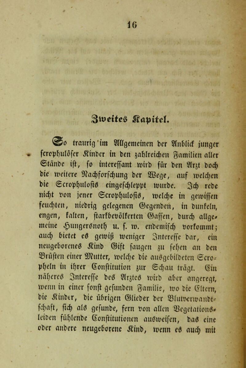 lü StueiteS Kapitel. ©o traurig'im allgemeinen ber Sfnblicf junger fcrcpfjulöfer Äinber in ben jablreicben gamilien aller ©tänbe ift, fo intereffant wirb für ben Slrjt boer) bie weitete 9?act)forfct)ung ber Sßege, auf welchen bie Scroprjulofte eingef4>(e}Wt würbe. 3cb rebe md)t von jener (Scro^r)uIoftö, welcfje in gewiffen feuchten, niebrig gelegenen ©egenben, in bunfeln, engen, falten, ftarfbesölferten ©äffen, bureb, allge» meine ^jungergnotr; u. f. w. enbemifcf) »orfommt; auch, bietet eö gewifj weniger Snrercffe bar, ein neugeborene« Äinb ©ift faugen ju fefyen an ben ©ruften einer SRutter, Welche bie auögcbilbctcn <Hcro= pfjeln in ifjrer Sonftitution jur <Bcf)au trägt. (Sin näbereS 3ntereffe beö Slrjtcö wirb aber angeregt, wenn in einer fonft gefunben gamilie, wo bie eitern, bie Jtinbtr, bie übrigen ©lieber ber SBlutwwanbt- fcfjaft, ftch, als gefunbe, fern von allen SBegetationö« leicen fübjenbe (Sonftitutionen aueweifen, baö eine ober anbere neugeborene tftnb, wenn eö auch, mit