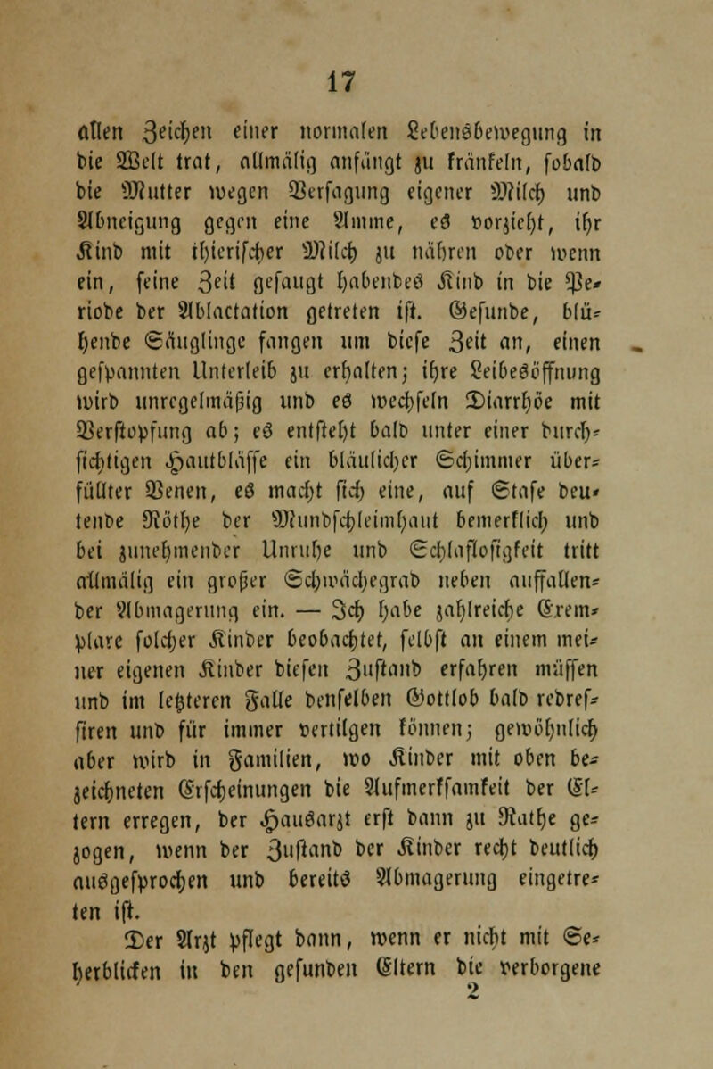 allen Reichen einer normalen SebenSbewegung in bie Sßelt trat, allmälig anfängt 311 fränfeln, fobalb bie OTntter wegen Skrfagung eigener Sftilcb unb Slbncigung gegen eine Slinme, eS »orjicfyt, tf)r Jtinb mit tl)icrifckr Üftilcb ju näfircn ober wenn ein, feine 3fit flefaugt fjabenbeö .ftinb in bie $e* riobe ber Slblactation getreten ift. ©efunbe, blü* I;enbe (Säuglinge fangen um biefe 3eit an, einen gekannten Unterleib ju erhalten; ifyre Seibeööffming wirb unregelmäßig unb eö wecbfcln 2)iarrt)öe mit SBerftopfung ab; eö entftel)t balt> unter einer bitrcfy* fiebtigen Jjautbläffe ein biäu(icl)cr Schimmer über* füüter SSenen, eö madjt frc£> eine, auf Stafe beu« tenbe 9tötl)e ber SDcunbfcbleimhaut bemerflieb unb bei junefymenbcr Unruhe unb Ecblafloftgfeit tritt allmälig ein großer ©cbmächegrab neben auffallen* ber 9lbmagerung ein. — 3cb fyabe jabjreiche Grein* fclare folcher Äinber beobachtet, felbft an einem mei* ner eigenen Äinber biefen 3ftimb erfahren muffen unb im (enteren gälte benfelben ®ottlob halb rebref* firen unb für immer »ertilgen fönnen; gewöhnlich aber wirb in gamilien, wo Äinber mit oben be* äeichneten (Srfcheinungen bie 2lufmerffamfeit ber (Sl* tern erregen, ber £auöarjt erft bann ju 9iiitt)e ge* jogen, wenn ber 3»fanb ber ^inber rccfjt beutlich nuögefurocfjen unb bereits Abmagerung eingetre- ten ift. 2)er Slqt üflegt bann, wenn er nicht mit @e* berblirfen in ben gefunben (Sltern bie verborgene