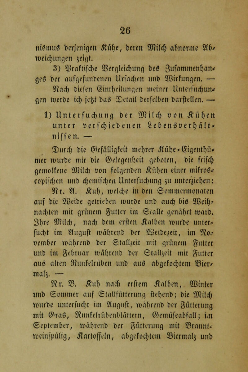 ntömiid berjenigeit Ktifje, beren Wi\d) abnorme %b* tuetrfjunqen jeigt. 3) ^rnftifdic Sergleicbung beö 3ufi^men^nn* geg ber aufgefundenen Urfacben unb Sßirfungen. — 9?acf) tiefen ($intf)cilungen meiner Unterfiicjjun* fjen werbe ich, jefct baS 3>etai( berfelben barfteilcn. — 1) Unterfucbung ber Wild) von Kütjcn unter verfebieb enen 2ebenö»erhalt* niffen. — 2)urch bie ©cffiiligfcit niedrer Kübe^digentbiu mer würbe mir bie ©elegenbeit geboten, bie frifcb gemolfene 9)<i(d) wn folgerten Kuben einer mifroö* copifd)en unb d)cmifrf)en UnterfudMing ju imtcrjicrjen: 9?r. 9(. Kub, welche in ben (Sommermonaten auf bie SBeibe getrieben würbe unb auch biö 2ßeif)* nadjten mit grünem gutter im Saüte genährt warb. 3bre 9J?iIcb, nad) bem erften halben würbe unter« fudjt im Slugufi wäbrcnb ber Kkibejeit, im 9?o* ttember wdl)renb ber StalUeit mit grünem ftuttcr unb im gebruar WcUjrenb ber tStaUjeft mit guiter ouö alten 9hmfelrüben unb auö abgetöntem 33ier* malj. — 9er. 23. Auf) naef) erftem halben, SBinter unb (Sommer auf Stallfütterung ftetienb; bie 9)}ilch. Würbe unterfuebt im Sluguft, wäbrcnb tier Fütterung mit ©raö, Stunfelrübenblättern, ©emüfeabfall; im September, wäbrcnb ber gütterung mit ©rannt- weinfpülig, Kartoffeln, abgefoebtem 33ierma(j unb