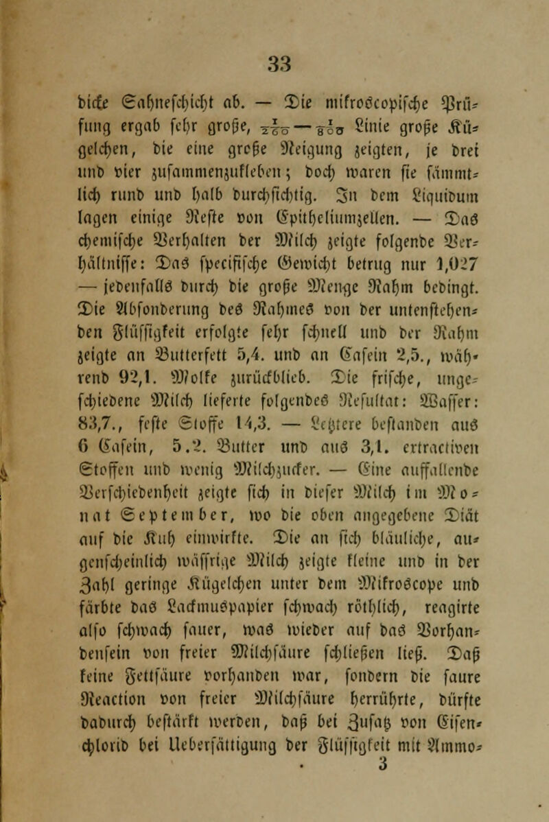 biete Sarmefdiidjt ab. — 2)ie mifro6co»ifd)e Sßrfl* fang ergab fcfjr große, 2|ö — eiv Stnie große M* gelten, t>te eine große Steigung jeigten, je brei unb »ier sufammenjuffe&en; boer; waren fie fämmt* Itcf> ninb unb t)alb burd)fid)tig. 3n bem 8ic|iiit>um lagen einige 9iefte »on (Spitrjeliumjellen. — S)aö d)eintfct)c ^erfyalten ber SOfilcb, jeigte folgenbe 98er* Im Kniffe: 2)aö f»ecifi|d)e ©emidjt betrug nur 1,027 — (ebenfalls burd) bie grofie SDienge Dtafjm bebingt. 3)ie Slbfonberung beö 9?af)iiie3 »on ber untenßefjen* ben glüffigfeit erfolgte fel)r formell unb ber Oiiifjm jeigte an 33utterfett 5,4. unb an (Eafetit 2,5., nuir)« renb 92,1. Wolfe juriiefblieb. £ie frifdje, unge-- fdjiebene Wild) lieferte folgenbeß SRefulrat: Sffiaffer: 8:5,7., fefte Stoffe 14,3. — Severe &eflanben auö 0 (fafein, 5.2. SButter unb aus 3,1. ertractroen Stoffen unb »venig Wilcfyjurfer. — (Sine auffallenbe Ikrfdjicbenfyeit jeigte fiel) in biefer SKildf) im Wo* iiat September, i»o bie oben angegebene 3)iät auf bie Auf) einnurfte. 2)ie an fiel) bläulidje, au* gcnfd;einlid) nmffrtge Wild) jeigte Keine unb in ber 3af)l geringe Äügefctyen unter bem Wifroöco»e unb färbte t>ad Sarfmueiuapier fdjwad) rötf>Itcf>, reagirte alfo fctjnmd) fauer, roaö tvieber auf baö 33orf)an* benfein von freier Wildjfäure fdjließen ließ. 2>aß feine gettfäure Vorlauben mar, fonbern bie faure Dieaction »on freier Wildjfäure f)crrüf)rte, bürfte baburd) beftärft werben, baß bei 3fa& »oit ßifen* djlorib bei Ueberfättigung ber glüffigfeit mit Slmmo* 3