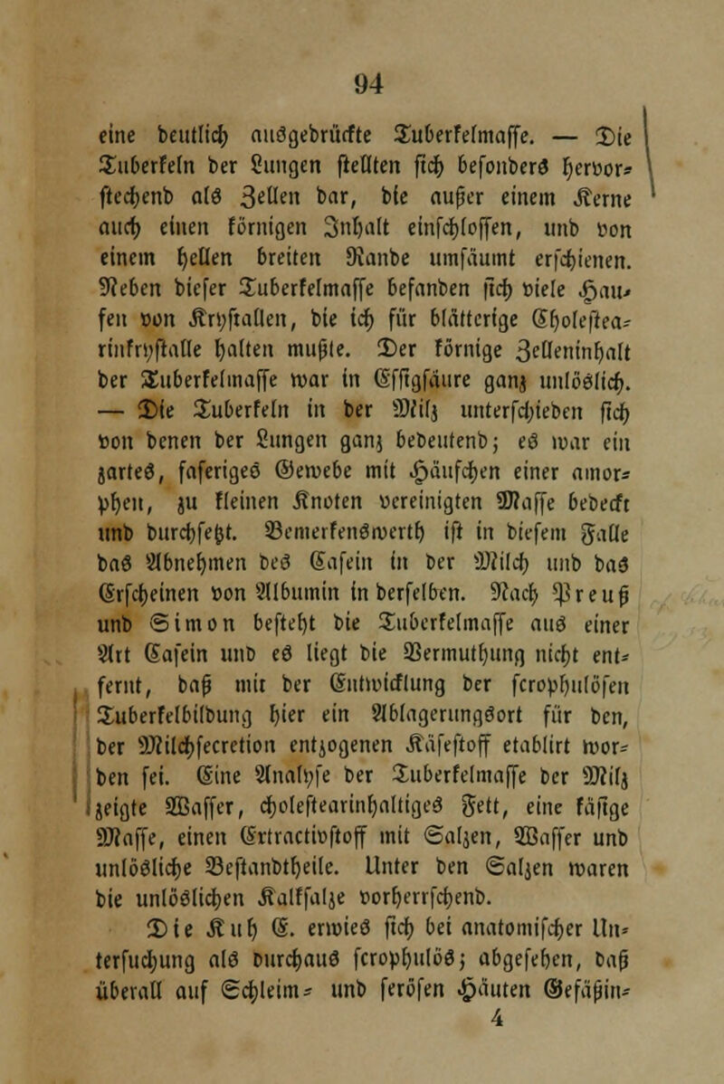 94 eine beutlicf; auögebrücfte Suberfelmaffe. — 2)te ISuberfeln ber Sungen fteUten ftc^> befonberö fyerBor» ftecfjenb alö 3«Ucn bar, bie aufjer einem Äerne aucf) einen fömigen 3nljalt einfcijfoffen, unb öon einem fallen breiten 9uinbe umfäumt erfctjienert. 9?eben biefer Suberfelmaffe 6efanben ficf) »tele feau* fen »ü» Ärs;ftallen, bie icf) für blätterige Sljolefiea- riiifryfiatle galten mußte. 35er förnige 3euetiinf;alt ber Suberfelmaffe war in Offtgfaure ganj unlööltcf). — 2)(e Suberfetn in ber SMtfj unterfd)ieben ftdb, Bon benen ber Sungen ganj bebeutenb; eö war ein jarteö, faferigeö Oemebe mit ^äufc^en einer amor* Bljen, ju fleinen Anetten Bereinigten 9flaffe bebeeft unb bitrcfyfejjt. 93cmerfetiöivcrtf) ift in biefem gälte ba$ abnehmen beg gafein in ber Üftilcf) unb baö (Erfreuten »on SUbuinin in berfelben. 9cacf> ^reujj unb Simon beftefyt bie Suberfelmaffe auö einer Sttt Safein unb eS liegt bie 93ermutl)ung nichj ent* femt, bafj mit ber (Sntwitflung ber fcnwfyulöfen Suberfelbilbuug hjer ein Slblagerungöort für ben, ber 9Jcildf)fecretioii entjogenen Ääfeftoff etablirt wor= ben fei. Sine Slnaföfe ber Juberfelmaffe ber SKilj jeigte SBaffer, cf)o(eftearinf)altige3 gett, eine fäfige SJcaffe, einen ßrtractioftoff mit ©aljett, Sßaffer unb unlöölicf>e 23eftanbtf)eile. Unter ben «Saljen waren bie unlöölidjen Äalffalje Borb,errfct)enb. 2)ie Auf) @. ermieö ftcf) bei anatomifcfjer Un» terfucljung alö Durchaus fcropr)ulöö j abgefefjen, bafj überall auf (Schleim* unb feröfen Rauten ©efäfjin* 4