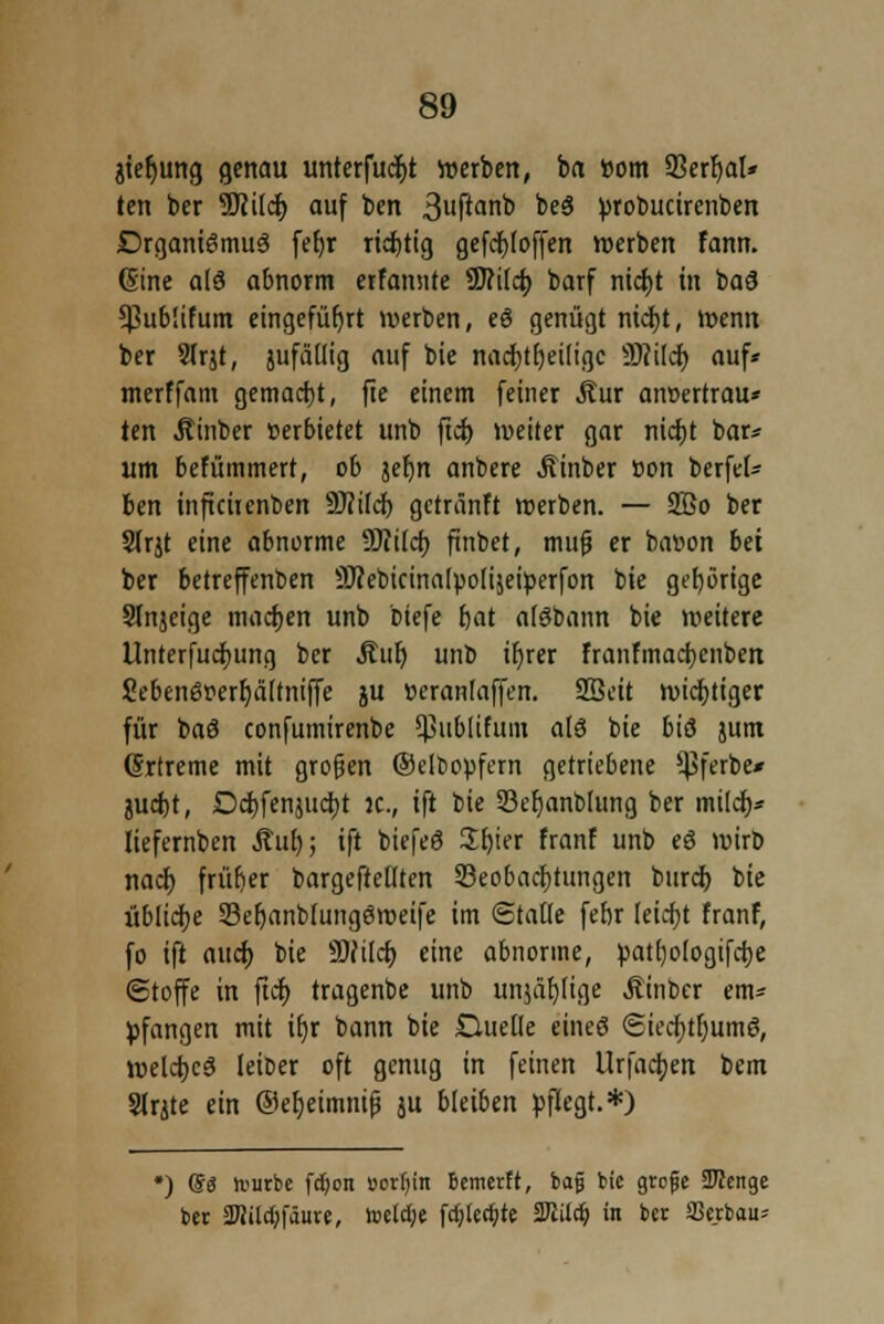 jtefjung genau unterfaßt »erben, im Born SBerljal* ten ber 9Ki(d) auf ben 3«ftanb be3 probucircnben DrganieSmuS fefjr richtig gefdt)foffen werben fann. (Sine a(8 abnorm erfannte SJMcf) barf nictjt in ba9 *J3ub!ifum eingeführt werben, eö genügt nicfjt, wenn ber Sfrjt, jufällig auf bie nacfytfjeiligc Wild) auf* merffam gemacht, fie einem feiner Äur atwertrau* ten Äinber »erbietet unb ftcf> weiter gar nicfjt bar* um befümmert, 06 jefjn anbere Äinber »on berfef* ben inftcirenben 9J?iIcf) gctränFt werben. — 2ßo ber Slrjt eine abnorme 9Jiilcf) finbet, mufj er batton bei ber betreffenben Sftebicinalpolijeiperfon bie gehörige Stnjeige machen unb biefe fjat alöbann bie weitere Unternehmung ber Auf) unb ifjrer franfmacfycnben 2eben6oert)ä[tniffe ju »eranlaffen. SBeit wichtiger für baö confumirenbe ^ublifum als bie bis jum (Srtreme mit grogen ©elbopfern getriebene ^ferbe* juetjt, Dd)fennicr;t JC, ift bie Skfjanblung ber mi(cf)* Iiefernben Auf); ift biefeö Sfjier franf unb eö wirD naef) früfjer bargefrefften Beobachtungen burch, bie übliche 23efjanb(ung6weife im Staue fefir leicht franf, fo ift auet) bie SUtlct) eine abnorme, patt)ologifcr;e Stoffe in ficr) tragenbe unb unjät)u'ge Äinbcr em- pfangen mit ir)r bann bie Duelle eineö <Stecr)tfjum8, welches feioer oft genug in feinen Urfactjen bem SlrUe ein @ef)eimnip ju bleiben pflegt.*) •) <&$ lvurbe fdjon »otfyin bemerft, bafj t>ic grcfje STOcnge bet 2Uild;fäure, toclcfye fcfjlerfjte Tlilä) in ber S3erbau*