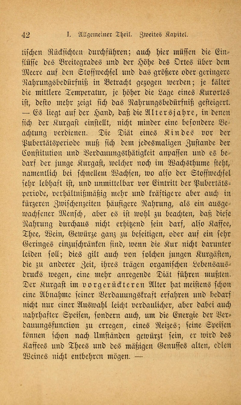 tifajeu 9iüdfid)teu buv$fü$ren; auä) fyier muffen £>k @in* flüffe be3 SBreitcgrabeS unb ber £öj>e be<§ £>rte<o über bem Pecre auf ben ©tofftoedjfel unb ba<§ größere ober geringere Mjrungsbebürfnijs in Söetradjt gebogen werben; je fälter bie mittlere Temperatur, je r)ö£)er bie Sage eiltet $urorte3 ift, befio mef>r geigt ftd) ba§> 9?at;vung<5bebürfnij3 geftetgert. — @» liegt auf ber £anb, bafj bie 2ttter3jal)re, in benen fid) ber $urgaft einftellt, nidjt minber eine befonbere S3e-- ad)tung oerbienen. 2)ie £>iät eine<o $inbe£ bor ber 5ßubertät3periobe muft fid; bem jebe3maltgen guftanbe fcer ßonftitutton unb 23erbauung3tt;ätig£ett anpaffen unb e<§ be* barf ber junge Äurgaft, meieret nod; im 2öad;<otl?ume ftef)t, namenttid) bei fd;netlem äßadjfen, ioo alfo ber ©toffioedjfel fel;r lebhaft ift, unb unmittelbar öor Eintritt ber $ubertät<§= periobe, oerljättnifcmäfng mefyr unb fräftigere aber and) in fürjeren .Qlüifdjenjeiten häufigere üftafyrung, aU ein au3ge* iuaa)fener 3Jienfd), aber e£ ift iuol)l §u beaa)ten, baft biefe 31al;rung burd;au<o nid)t erl)i|enb fein barf, alfo Kaffee, £fyee, 2Sein, ©etoürge ganj ju befeitigen, ober auf ein fel)r ©eringe<3 eingufa^ränfen finb, ioenn bie $ur nidjt barunter leiben fott; bieg gilt aua; tion folgen jungen Jhirgäften, bie §u anberer 3e^ ^)x^ trägen organifd)eu Seben^au^* bruefg wegen, eine met;r anregenbe SDtät führen mußten. 2)er Äurgaft im oorgerüdteren 2Ilter l;at meiftens fd)on eine 2lbnat)mc feiner ^öerbauung^l'raft erfahren unb bebarf nid)t nur einer $u<otual)l leid;t oerbaulidjer, aber babei and) uafytt)after ©peifen, fonbern aua;, um bie ©nergie ber $er* bauung§function ju erregen, eine<S Sflcige^; feine ©peifen fönnen fd;on nad) Itmftänben geioürjt fein, er wirb beS Äaffee^ unb %tyt§> unb be3 mäßigen ©enuffe-3 alten, eblen üüetnc<3 nia)t entbehren mögen. —