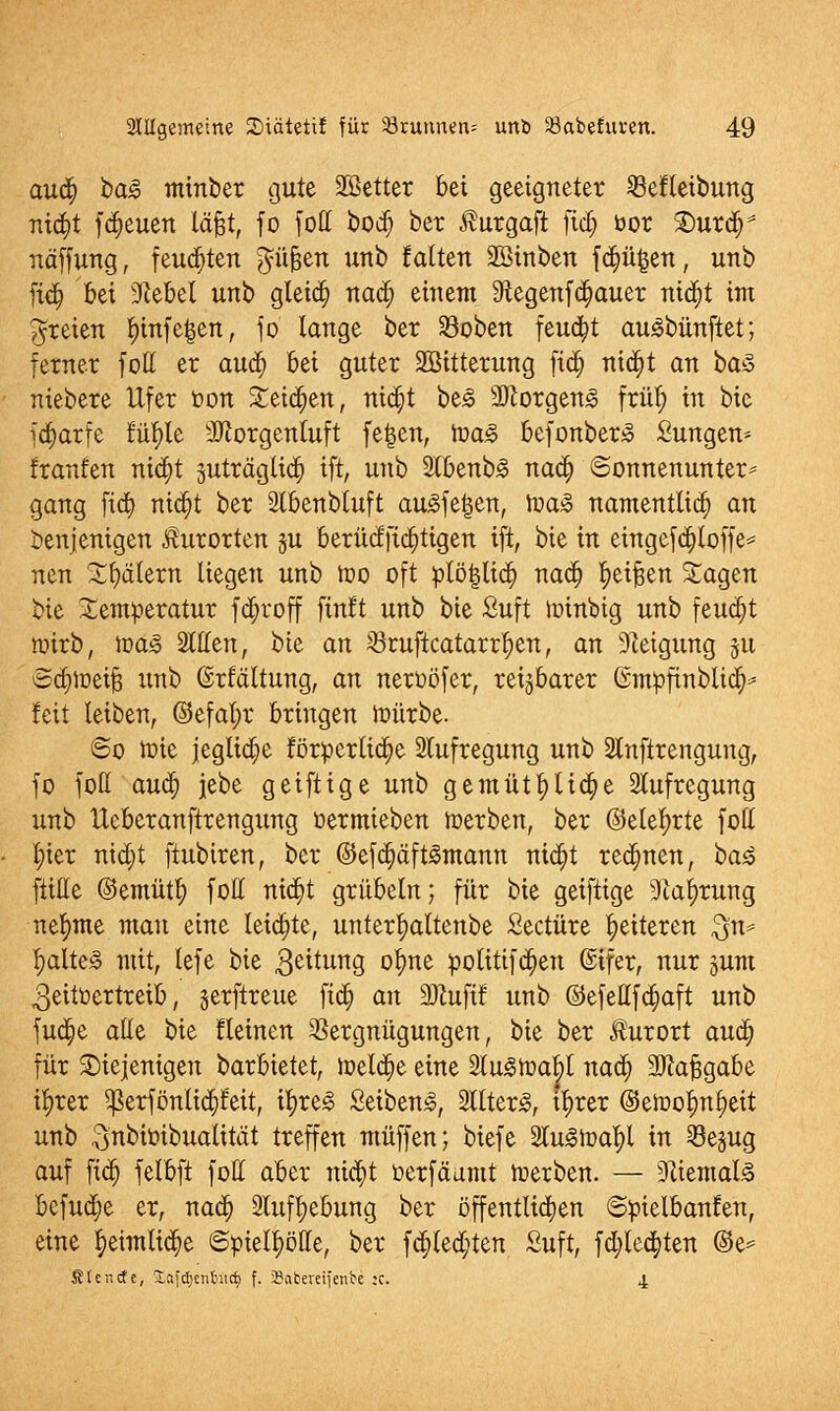 aud; ba§> minber gute SBetter bei geeigneter 33efletbung mtt}t freuen läfjt, fo fott bod) ber tagaft ftä) bor £>urdr näffung, feuchten Jüfjen unb falten 2Binben fdjü^en, unb fidj bei Giebel unb gleidj nad; einem 9iegenfa)auer ntdjt im freien l)infe|en, fo lange ber 33oben feud)t auSbünftet; ferner foff er aua; bei guter SBitterung fid) ntd)t an baS niebere Ufer öon £etd;en, nidjt be<3 3Jlorgen<c früt) in bie fa)arfe füfyle Morgenluft fetjen, voa§> fcefonberS Sungen* fraufen nid)t 3uträglid) ift, unb 2lbenb<§ nad; ©onnenunter* gang fia) niä)t ber 2tbenbtuft ausfegen, Joasc namentlich an benjenigen Kurorten ju berücffidjtigen ift, bie in eingefdjloffe* nen Jätern liegen unb too oft ptö|li$ nad; ^eifjen Sagen bie Temperatur fcfjroff finft unb bie Suft loinbig unb feucht tr-irb, iüa<§ Stilen, bie an $ruftcatarrfyen, an Neigung 311 Sajioeijä xtnb ©rlältung, an neroöfer, reizbarer ©mpfmbltd^ feit leiben, ©efal;r bringen toürbe. 60 tüte jegliche förderliche 2tufregung unb Slnftrengung, fo foff aud; jebe geiftige unb gemütfytid;e Aufregung unb lleberanftrengung üermieben toerben, ber ©elet;rte foff t)ter nid)t ftubiren, ber @efd;äft3mann nid)t rennen, ba$ fülle ©emütl) foff nid)t grübeln; für bie geiftige 9lal)rung nehmte man eine Ieidjte, unter^altenbe Seetüre ^eiteren $n* l;altej§ mit, lefe bie $eitung °^>ne potitifd)en (Sifer, nur jum ,3eitüertreib, §erftreue ftä) an HKufif unb ©efefffa;aft unb fud;e alle bie fleinen Vergnügungen, bie ber Kurort aud; für diejenigen barbietet, ioetdje eine SlitStoaJI nad; 3ftaJ3gabe iljrer $erfönltd;feit, ifyre<3 Seiben£, SllterS, i^rer ©ett>ofml)eit unb ^nbiöibuatität treffen muffen; biefe 2lu<8h)al?l in ^öejug auf fidj felbft foff aber ntc§t oerfäamt ioerben. — Niemals befuge er, nad; 3luff)ebung ber öffentlichen ©pielbanfen, eine tyeimlidje ©pielfiöffe, ber fa;ted)ten Suft, fd;led)ten ©e* ßtenefe, £a{d)enftiicf> f. Sabereifenbe :c. 4