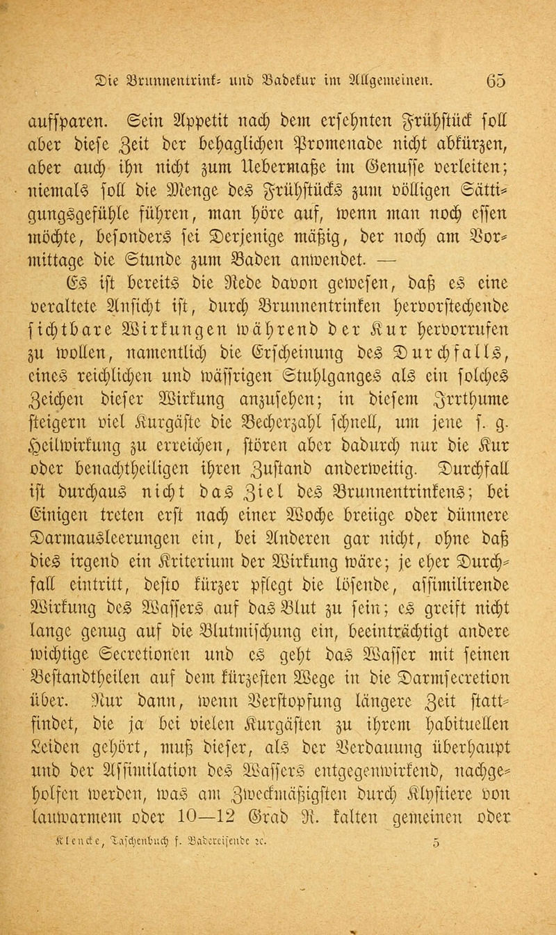 auffparen. ©ein 2Ippetit nad; bem erfefmten $rü$ftü<f fotl aber biefe 3ett ber behaglichen $romenabe nidjt abfinden, aber and) i|n nicfyt pm llebermafje im ©enuffe herleiten; niemals fott bie Sftenge be3 $ritf;ftüd3 sunt völligen ©ätti* gungggefüfyle führen, man f)öre auf, toenn man nod) effen möchte, befonberS fei derjenige mäßig, ber nod; am $or* mittage bie ©tunbe pm SBaben anioenbet. — (&§ ift bereite bie Siebe baüon geiuefen, bajj e3 eine veraltete 2tnfid)t ift, burd) Srunnentrinfen t)ervorfted;enbe fidjtbare Sßirfungen ioätjrenb ber £ur hervorrufen gu loollen, namentlich bie ©rfdjeiuung be<§ 3)ur ä)fall3, cine3 reichlichen unb iuäffrigen ©tufylgangejS als ein fold)e3 3eid;eu biefer Sßirfung anjufel;en; in biefem ^rrtl;ume fteigern fiel Äurgäfte bie S3ect;cr5at)l fcr)neH, um jene f. g. ^eilnürfuug gu erreichen, frören aber baburd; nur bie $ur ober benachteiligen ifyren 3uf*an0 anberloeitig. 5E)urct)fal£ ift burdjauio niajt ba3 $iel oeg SBrunneitttinfenS; bei ©inigen treten erft uad; einer 2ßo#e breiige ober bünnere ©armaugleerungeu ein, bei Ruberen gar nid)t, ofyne bafj bie£ irgenb ein Kriterium ber SBtrfung tr-äre; je ef)er Smxä)* fall eintritt, befto fürjer pflegt bie löfenbe, affimiiirenbe SBirfung be<§ 2Baffer<§ auf ba<8 23lut ju fein; c3 greift nid;t lange genug auf bie 53tutnti)d;ung ein, beeinträchtigt anbere tt>id)tige Secretion'en unb c£ get;t ha§> SBaffer mit feinen $>eftanbtl;eilen auf bem fürgeften Sßege in bie Sarmfecretion über. ?)tur bann, ioenn ^erftopfung längere 3e^ ftat^ finbet, bie ja bei vielen ^urgäftcn gu ifyrcm l;abituellen Seiben gehört, muj3 biefer, als ber SBerbauung überhaupt unb ber Stffimiktion bc<3 SöafferS entgegeuioirfenb, nad)ge* t;olfcn iuerben, JvaS am 3toed:mäjgigften burd; Älpftiere von lauwarmem ober 10—12 @rab 3t falten gemeinen ober Ä'Icnctc, Tvifdicubut^ f. SBabcmfenbe ic, 5