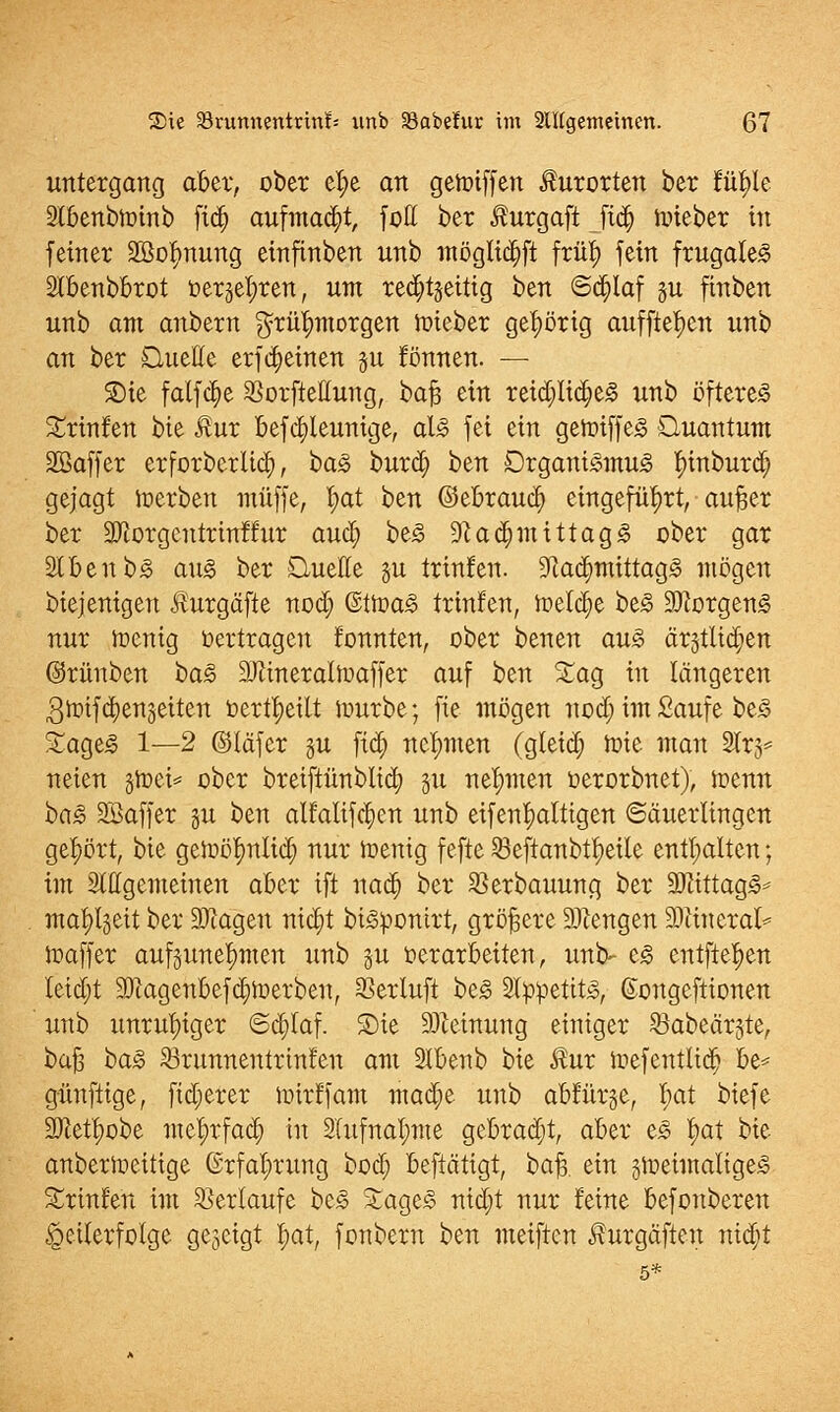 Untergang aber, ober el;e an getoiffen Kurorten ber fityle Stbenbloinb fi<$ aufmacht, füll ber $urgaft ftdj iiüeber in feiner Sßofynung einfinben unb möglidjft früt) fein frugalem Slbenbbrot tierjeljren, um rechtzeitig ben @d;laf §u finben unb am anbern ^rü^morgen ftneber gehörig auffielen unb an ber Quelle erfdjeinen ju fönnen. — SDie falfdje Sorftellung, bafj ein reid)Iid;e§ unb öftere^ 5£rinfen $>k $ux befajleunige, al£ fei ein geft>iffe<3 Quantum SBaffer erforberlict), i>a§> burd; t)tn Drgani<omu<§ |)inburd) gejagt Jrerben muffe, fyat ben ©ebraud) eingeführt, aufjer ber 2Jtorgentrinffur aucl) be<§ 9}ad; mittag«? ober gar 2tbenb3 au<o ber Quelle §u trinfen. ^adjmittagjc mögen biejenigen Äurgäfte nod; @tir>a3 trinfen, meldte be£ SObrgeng nur irenig Vertragen fonnten, ober benen au3 ärjtlidien ©rünben t>a§> Min eralft» äff er auf ben %aq in längeren 3toifd;enzeiten bertfyeitt iüurbe; fie mögen nod; im Saufe be<§ Sage«? 1—2 ©läfer gu fid; nehmen (gleid) wie man 2lr3= neien groei* ober bretftünblid; 51t nehmen üerorbnet), toenn ba<3 Sßaffer gu ben alfaltfc^en unb eifenljatttgen «Säuerlingen gehört, bie geftötmlid; nur luenig fefte 58eftanbtt)etle enthalten; im Slllgemeinen aber ift nad; ber Serbauung ber 9Jiittagj§* mafyljeit ber SJcagen nid)t biiopontrt, größere Giengen Mineral* ftaffer aufzunehmen unb §u verarbeiten, uni> e3 entfielen Ieid;t 20cagenbefd)ft>erben, Serluft be<3 2l:ppetit<§, (kmgeftionen unb unruhiger ©c^taf. 3)ie Meinung einiger Sabeärjte, bafj i>a3 Srunnentrinfen am 2lbenb bie $ur inefentlid; be* günftige, fid;erer nrirffam mad;e unb abfür§e, l;at biefe ÜDietfyobe me^rfad; in 3lufnal;me gebracht, aber e<§ |>at bie anbertoeitige Grfal;rung bod} beftätigt, bafr ein §ineimalige§ Srinfen im Sertaufe be£ %age3 nid)t nur feine befonberen Teilerfolge gezeigt fyat, fonbern ben meiftcn üurgäften nid)t