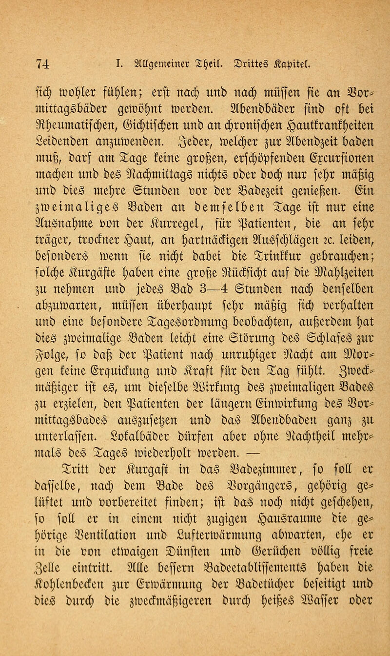 fid; toofyler füllen; erft nad; unb nad; muffen fie an Vor* mittag-obäber gett>öf)nt Serben. Stbenbbäber finb oft bei 9tt)eumatifd;en, ©idjtifd&ett unb an d;ronifd;en £tautfranfl)eiten Setbenben anjuiuenben. $eber, toetdjer gut Stbenbjeit baben muß, barf am Sage feine großen, erfdjityfenben (Srcurfionen machen unb be<§ ÜJiad;mtttag<3 nid;t3 ober bod; nur fefyr mäfng unb bie<3 mel;re ©tunben oor ber Vabe§ett genießen. (Sin sroeimatigeS 23aben an bemfelben Sage ift nur eine 2lucnatmte bon ber ihirregel, für Patienten, bie an fefyr träger, trodner £>aut, an l;artnädigen 2lu3fd;lägen ic: leiben, befonber<o trenn fie nid;t babei bie Srinttur gebrauten; fotd;e Äurgäfle t;aben eine grojge 9tücfft<$t auf bie aftatyljeiten ju nehmen unb jebeä Vab 3—4 ©tunben nad) benfelben absuirarteu, muffen überhaupt fef)r mäfng fid) behalten unb eine befonbere Sage3orbnung beobachten, außerbem t;at bie£ ätreimaltge Vaben leicht eine Störung be3 ®d;lafe<o jur #olge, fo kab ber Üßatient nad; unruhiger SRad^t am 9)ior* gen feine (Srquidung unb $raft für ben Sag füfylt. gtoed* mäßiger ift e£, um biefelbe SBirfung be<§ jtoeiinaltgen VabeS §u erzielen, t>m Patienten ber längern ©intoirfung be3 Vor* mittag<obabe£ aiuSsufefcen unb ba% yUfcnühabzn ganjj 31t unterlagen. Sofatbäber bürfen aber ofyne 9tad)tl;eil mtifyc*. mala be3 Sage3 nüeberfyolt irerben. — Sritt ber Äurgaft in ba§> Vabesimmer, fo fotl er baffclbe, nad; bem Vabe be3 Vorgängerin, gehörig ge* lüftet unb oorbercitet finben; ift ba§ uoa; nid;t gefd;et;en, fo foll er in einem nid;t jugigen §au<§raume Ht ge* l;örige Ventilation unb Sufterirärmung abwarten, e^e er in bie oon ettuaigeu ©ünften unb ©erüd;en ööfftg freie 3eüe eintritt. 2tHe beffern Vabectabliffcmenfco l;abeu bie Äofylenbeden gur (Sriuärmung ber Vabetüd;er befeitigt unb bic<o burd; bie stuedmäfngcren burd; l;ei|3e^ SSaffer ober