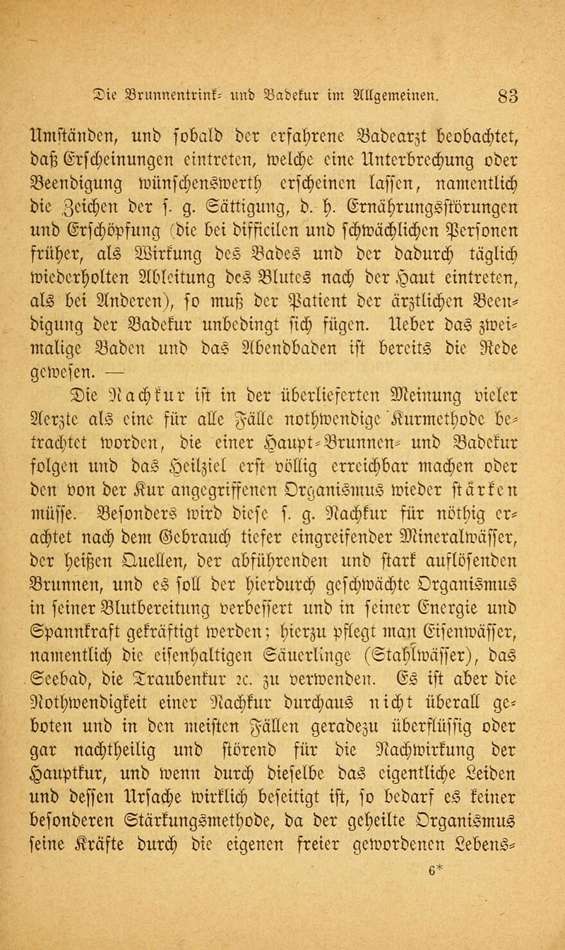 Itmftänbcn, unb fobalb ber erfahrene $abear3t beobachtet, baft @rfd)einungcn eintreten, roeld)e eine Unterbrechung ober 23eenbigung n)ünfd)enSft>ertl) erfd)einen laffen, namentlid) bte geilen ber f. g. Sättigung, b. f). @rnäi)rungSft'örungen unb @rfd)ö:pfung (bte bei bifficilen unb fd)roäcl)lid)en $erfonen früher, als SSirfung bcS 23abeS unb ber baburd) täglid) nneberf)ölten Ableitung bcS 33tutcS nad) ber ,§aut eintreten, als bei Ruberen), fo ntufj ber Patient ber ärgtlic^en Seen* bigung ber Jöabefur unbebingt fid) fügen, lieber baS jtoet* matige SBabcn unb baS Slbenbbaben ift Bereits bie fHebe genicfen. — Sic 9c ad) für ift in ber überlieferten Meinung vieler Slerjte als eine für alle gälte notl)fr>enbigc $urmetf)obe be* trad)tct lüorbcn, bie einer £>aupt=33runncu= unb SBabcfur folgen unb baS $etl$tel erft völlig erreichbar machen ober ben öon ber Rux angegriffenen Organismus toieber ft arten muffe. 23efonber§ ioirb biefe f. g. 9^ad)!ur für nöttng er* achtet nad) bem ©ebraud) tiefer eingreifenber Sftineralträffer, ber l)ei§en Quellen, ber abführenben unb ftarf auftöfenben SBrunnen, unb eS fott ber l)ierburd) gefd)tt>äd)tc Organismus in feiner Slutbereitung oerbeffert unb in feiner ©nergie unb ©pannfraft gefräftigt werben; l)ier§u pflegt man Gifenftäffer, namentlich bie eifcnl)altigen «Säuerlinge (Sta!)lJüäffer), baS . Seebab, bie Sraubeufur 2c. 511 öertoenben. ©S ift aber bie 9totl)ft>enbigfeit einer 9iad)!ur burd)auS nid)t überall ge* boten unb in ben meiften fällen gerabeju überftüffig ober gar nad)tl)eilig unb ftörenb für bie 9?ad)ft>irfung ber ^auptlur, unb ioenn burd) biefelbe baS eigentliche Seiben unb beffen tlrfad)e hurfltd) beseitigt ift, fo bebarf eS feiner befonberen <StärfungSmetl)obe, ha ber geseilte Organismus feine Gräfte burd) bie eigenen freier geworbenen SebenS*