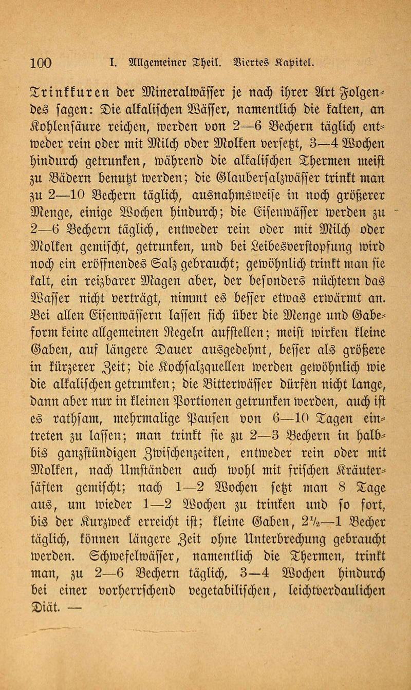 Srinfhiren ber 2Rineraltt>äffer je nad) tl;rer 2trt folgen * be3 f agen: SDie allalifcfyen 2ßäff er, namentlich bie falten, an $ofylenfäure teid)en, toerben oon 2—6 23ed)em tägltd) ent* loeber rein ober mit 9ftilä} ober Collen öerfe|t, 3—4 2öod)en t;inburd) getrunfen, ioätyrenb hit alfatif d)en Spermen metft §u labern benutzt irerben; btc ©lauberfaljftäffer trinft man §u 2—10 SBedjem tägltd), auStta^mStoctfe in nod) größerer SDienge, einige 2Bod)en Imtburd); bie ©ifeutuäffer toerben gu 2—6 33eä)em täglich, enttueber rein ober mit Sftild) ober Wolfen gemifdjt, getruufen, unb Bei Seibegoerftopfung toirb noclj ein eröffnenbeg ©alg gebrannt; geioöljmltd) trinkt man fie falt, ein reizbarer ÜDlagen aber, ber befonberg nüchtern ba$ Söaffer nid)t »erträgt, nimmt e£ beffer etit>a<o ertoärmt an. iBei allen ©ifentoäffern laffen fid) über bie 9ftenge unb ®dbe* form leine allgemeinen Regeln aufftetten; meift loirlen fleine ©aben, auf längere S)auer au<§gebelmt, beffer aU größere in fürgerer 3eit; bie J?od)fat3queIIen werben getoör)nltd; tote bie allalifd)en getrunfen; bie 2Sitterft>äffer bürfen nid)t lange, bann aber nur in flehten Portionen getrunfen ioerben, aud) ift e<§ ratf)fam, mehrmalige Raufen oon 6—10 Sagen ein* treten ju laffen; man trinft fie §u 2—3 S3ed)ern in l;alb* big gangftünbigen ,3tt>ifd)enäeiten, enttoeber rein ober mit Wolfen, nad) Umftänben auä) loo^l mit frif d>en Kräuter* fäften gemifcfyt; nad) 1—2 2ßod)en fe|t man 8 Sage au<§, um ioieber 1—2 9Bod)en ju trinfen unb fo fort, big ber Äurgioecf erreicht ift; fleine @aben, 2V2—1 S3ed)er täglid), fönnen längere $ät ol;ne Unterbrechung gebraud)t loerben. ©cr/ioefeltoäffer, namentlich bie Spermen, trinft man, §u 2—6 S3ed)ern täglich 3—4 SBoc^en l;inburd; bei einer oorl>errfdjenb oegetabilifdjcn, leid;toerbaulid)en 2)iät. —