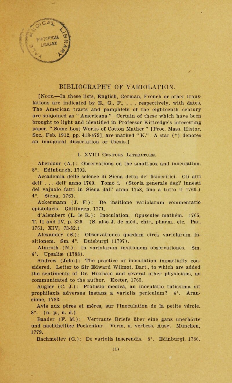 [Note.—In these lists, English, German, French or other trans- lations are indicated by E., G., P respectively, with dates. The American tracts and pamphlets of the eighteenth century are subjoined as Americana. Certain of these which have been brought to light and identified in Professor Kittredge's interesting paper,  Some Lost Works of Cotton Mather  [Proc. Mass. Histor. Soc, Feb. 1912, pp. 418-479], are marked  K. A star (*) denotes an inaugural dissertation or thesis.] I. XVIII Century Literature. Aberdour (A.): Observations on the small-pox and inoculation. 8°. Edinburgh, 1792. Accademia delle sclenze di Siena detta de' fisiocritici. Gli atti dell' . . . dell' anno 1760. Tomo i. (Storia generale degl' innesti del vajuolo fatti in Siena dall' anno 1758, fino a tutto il 1760.) 4°. Siena, 1761. Ackermann (J. F.): De insitione variolarum commentatio epistolaris. Gottingen, 1771. d'Alembert (L. le R.): Inoculation. Opuscules mathem. 1765, T. II and IV, p. 329. (S. also J. de med., chir., pharm., etc. Par. 1761, XIV, 73-82.) Alexander (S.): Observationes quaedam circa variolarum in- sitionem. Sm. 4°. Duisburgi (1797). Almroth (N.): In variolarum insitionem observationes. Sm. 4°. Upsaliae (1788). Andrew (John): The practice of inoculation impartially con- sidered. Letter to Sir Edward Wilmot, Bart., to which are added the sentiments of Dr. Huxham and several other physicians, as communicated to the author. Exeter, 1765. Augier (C. J.): Prolusio medica, an inoculatio tutissima sit prophilaxis adversus instans a variolis periculum? 4°. Aran- slone, 1783. Avis aux peres et m&res, sur l'inoculation de la petite verole. 8°. (n. p., n. d.) Baader (F. M.): Vertraute Briefe iiber eine ganz unerhorte und nachtheilige Pockenkur. Verm. u. verbess. Ausg. Miinchen, 1779. Bachmetiev (G.): De variolis inserendis. 8°. Edinburgi, 1786. (l)