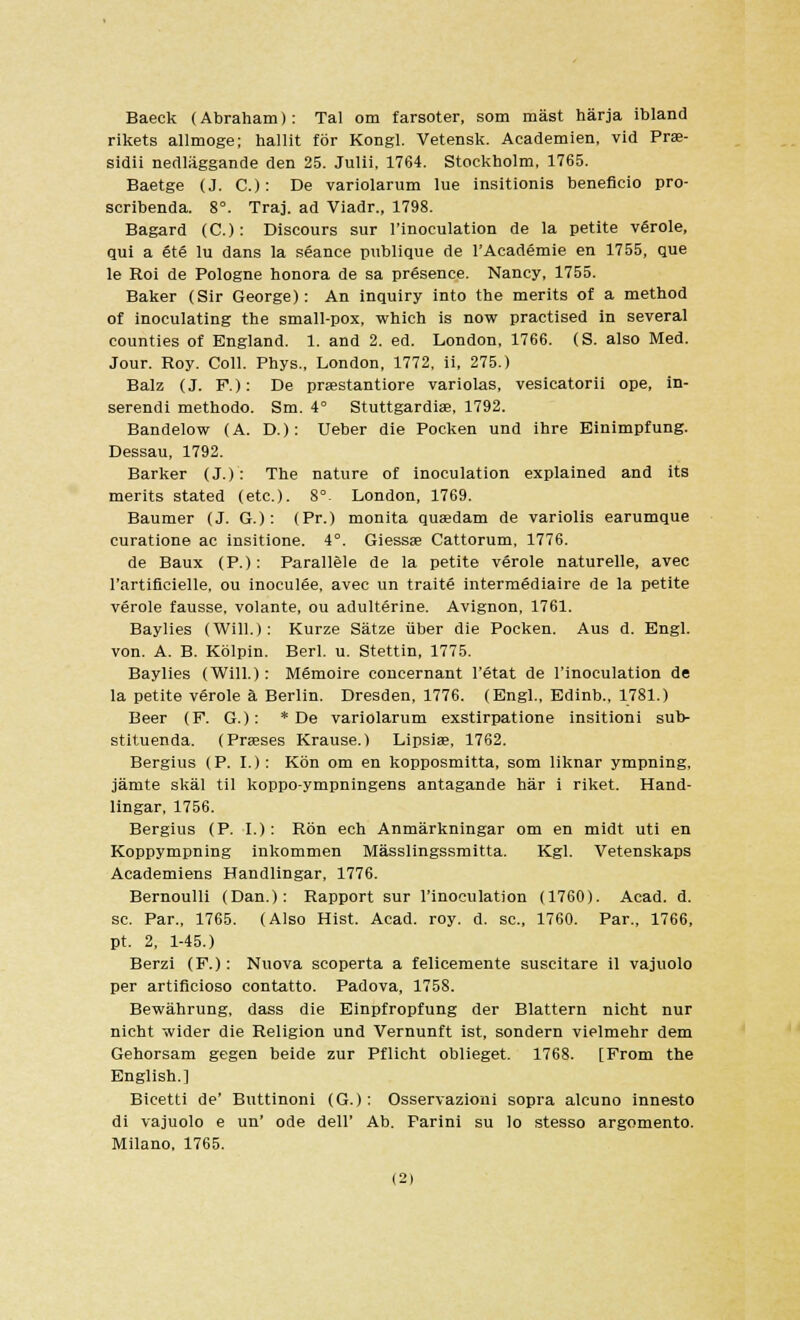 Baeck (Abraham): Tal om farsoter, som mast harja ibland rikets allmoge; hallit for Kongl. Vetensk. Academien, vid Prae- sidii nedlaggande den 25. Julii, 1764. Stockholm, 1765. Baetge (J. C.): De variolarum lue insitionis beneficio pro- scribenda. 8°. Traj. ad Viadr., 1798. Bagard (C.): Discours sur l'inoculation de la petite verole, qui a 6t6 lu dans la seance publique de l'Academie en 1755, que le Roi de Pologne honora de sa presence. Nancy, 1755. Baker (Sir George): An inquiry into the merits of a method of inoculating the small-pox, which is now practised in several counties of England. 1. and 2. ed. London, 1766. (S. also Med. Jour. Roy. Coll. Phys., London, 1772, ii, 275.) Balz (J. F.): De prastantiore variolas, vesicatorii ope, in- serendi methodo. Sm. 4° Stuttgardia?, 1792. Bandelow (A. D.): Ueber die Pocken und ihre Einimpfung. Dessau, 1792. Barker (J.): The nature of inoculation explained and its merits stated (etc.). 8°. London, 1769. Baumer (J. G.): (Pr.) monita qusdam de variolis earumque curatione ac insitione. 4°. Giessae Cattorum, 1776. de Baux (P.): Parallele de la petite verole naturelle, avec rartificielle, ou inoculee, avec un traite intermediaire de la petite verole fausse, volante, ou adulterine. Avignon, 1761. Baylies (Will.): Kurze Satze tiber die Pocken. Aus d. Engl, von. A. B. Kblpin. Berl. u. Stettin, 1775. Baylies (Will.): Memoire concernant l'etat de l'inoculation de la petite verole a Berlin. Dresden, 1776. (Engl., Edinb., 1781.) Beer (F. G.): * De variolarum exstirpatione insitioni sub- stituenda. (Prases Krause.) Lipsias, 1762. Bergius (P. I.): Kon om en kopposmitta, som liknar ympning, jamte skal til koppo-ympningens antagande har i riket. Hand- lingar, 1756. Bergius (P. I.): Ron ech Anmarkningar om en midt uti en Koppympning inkommen Masslingssmitta. Kgl. Vetenskaps Academiens Handlingar, 1776. Bernoulli (Dan.): Rapport sur l'inoculation (1760). Acad. d. sc. Par., 1765. (Also Hist. Acad. roy. d. sc, 1760. Par., 1766, pt. 2, 1-45.) Berzi (F.): Nuova scoperta a felicemente suscitare il vajuolo per artificioso contatto. Padova, 1758. Bewahrung, dass die Einpfropfung der Blattern nicht nur nicht wider die Religion und Vernunft ist, sondern vielmehr dem Gehorsam gegen beide zur Pflicht oblieget. 1768. [From the English.] Bicetti de' Buttinoni (G.): Osservazioni sopra alcuno innesto di vajuolo e un' ode dell' Ab. Parini su lo stesso argomento. Milano. 1765. (21
