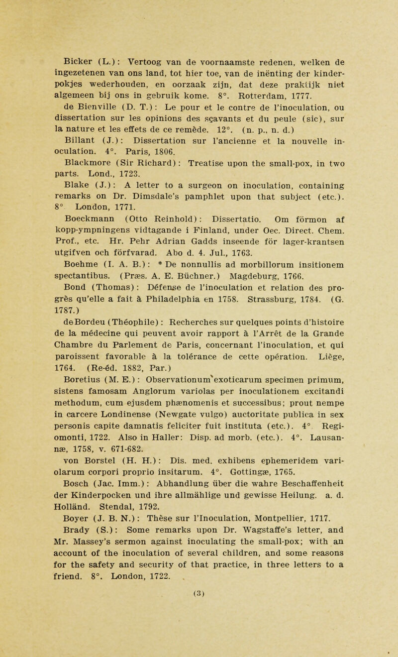 Bicker (L.): Vertoog van de voornaamste redenen, welken de ingezetenen van ons land, tot hier toe, van de inenting der kinder- pokjes wederhouden, en oorzaak zijn, dat deze praktijk niet algemeen bij ons in gebruik kome. 8°. Rotterdam, 1777. de Bienville (D. T.): Le pour et le contre de l'inoeulation, ou dissertation sur les opinions des servants et du peule (sic), sur la nature et les effets de ce remede. 12°. (n. p.. n. d.) Billant (J.): Dissertation sur l'ancienne et la nouvelle in- oculation. 4°. Paris, 1806. Blackmore (Sir Richard) : Treatise upon the small-pox, in two parts. Lond., 1723. Blake (J.): A letter to a surgeon on inoculation, containing remarks on Dr. Dimsdale's pamphlet upon that subject (etc.). 8° London, 1771. Boeckmann (Otto Reinhold): Dissertatio. Om formon af kopp-ympningens vidtagande i Finland, under Oec. Direct. Chem. Prof., etc. Hr. Pehr Adrian Gadds inseende tor lager-krantsen utgifven och fbrfvarad. Abo d. 4. Jul., 1763. Boehme (I. A. B.): * De nonnullis ad morbillorum insitionem spectantibus. (Prses. A. E. Buchner.) Magdeburg, 1766. Bond (Thomas): Defense de l'inoeulation et relation des pro- gres qu'elle a fait a Philadelphia en 1758. Strassburg, 1784. (G. 1787.) d6Bordeu (Theophile): Recherches sur quelques points d'histoire de la medecine qui peuvent avoir rapport a l'Arret de la Grande Chambre du Parlement de Paris, concernant l'inoeulation, et qui paroissent favorable a la tolerance de cette operation. Liege, 1764. (Re-ed. 1882, Par.) Boretius (M. E.): Observationurnexoticarum specimen primum, sistens famosam Anglorum variolas per inoculationem excitandi methodum, cum ejusdem phtenomenis et successibus; prout nempe in carcere Londinense (Newgate vulgo) auctoritate publica in sex personis capite damnatis feliciter fuit instituta (etc.). 4° Regi- omonti, 1722. Also in Haller: Disp. ad morb. (etc.). 4°. Lausan- nae, 1758, v. 671-682. von Borstel (H. H.): Dis. med. exhibens ephemeridem vari- olarum corpori proprio insitarum. 4°. Gottingae, 1765. Bosch (Jac. Imm.): Abhandlung fiber die wahre Beschaffenheit der Kinderpocken und ihre allmahlige und gewisse Heilung. a. d. Holland. Stendal, 1792. Boyer (J. B. N.): These sur l'inoeulation, Montpellier, 1717. Brady (S.): Some remarks upon Dr. Wagstaffe's letter, and Mr. Massey's sermon against inoculating the small-pox; with an account of the inoculation of several children, and some reasons for the safety and security of that practice, in three letters to a friend. 8°. London, 1722.