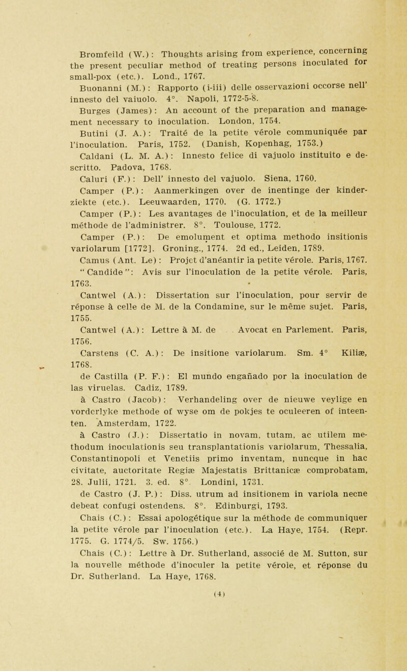 Bromfeild (W.): Thoughts arising from experience, concerning the present peculiar method of treating persons inoculated for small-pox (etc.). Lond., 1767. Buonanni (M.): Rapporto (i-iii) delle osservazioni occorse nell' innesto del vaiuolo. 4°. Napoli, 1772-5-8. Burges (James) : An account of the preparation and manage- ment necessary to inoculation. London, 1754. Butini (J. A.) : Traite de la petite verole communiquee par l'inoculation. Paris, 1752. (Danish, Kopenhag, 1753.) Caldani (L. M. A.): Innesto felice di vajuolo instituito e de- scritto. Padova, 176S. Caluri (F.): Dell' innesto del vajuolo. Siena, 1760. Camper (P.): Aanmerkingen over de inentinge der kinder- ziekte (etc.). Leeuwaarden, 1770. (G. 1772.) Camper (P.): Les avantages de l'inoculation, et de la meilleur methode de l'administrer. 8°. Toulouse, 1772. Camper (P.): De emolument et optima methodo insitionis variolarum [1772]. Groning., 1774. 2d ed., Leiden, 1789. Camus (Ant. Le): Projet d'aneantir ia petite verole. Paris, 1767. Candide: Avis sur l'inoculation de la petite verole. Paris, 1763. Cantwel (A.): Dissertation sur l'inoculation, pour servir de reponse a celle de M. de la Condamine, sur le meme sujet. Paris, 1755. Cantwel (A.): LettreaM.de Avocat en Parlement. Paris, 1756. Carstens (C. A.): De insitione variolarum. Sm. 4° Kiliae, 1768. de Castilla (P. F.): El mundo engaiiado por la inoculation de las viruelas. Cadiz, 1789. a Castro (Jacob): Verhandeling over de nieuwe veylige en vordcrlyke methode of wyse om de pokjes te oculeeren of inteen- ten. Amsterdam, 1722. a Castro (J.): Dissertatio in novam, tutam, ac utilem me- thodum inoculationis seu transplantationis variolarum, Thessalia, Constantinopoli et Venetiis primo inventam, nuncque in hac civitate, auctoritate Regis Majestatis Brittanicse comprobatam, 28. Julii, 1721. 3. ed. 8°. Londini, 1731. de Castro (J. P.): Diss, utrum ad insitionem in variola necne debeat confugi ostendens. 8°. Edinburgi, 1793. Chais (C.): Essai apologetique sur la methode de communiquer la petite verole par l'inoculation (etc.). La Haye, 1754. (Repr. 1775. G. 1774/5. Sw. 1756.) Chais (C): Lettre a Dr. Sutherland, associe de M. Sutton, sur la nouvelle methode d'inoculer la petite veroie, et reponse du Dr. Sutherland. La Haye, 1768.