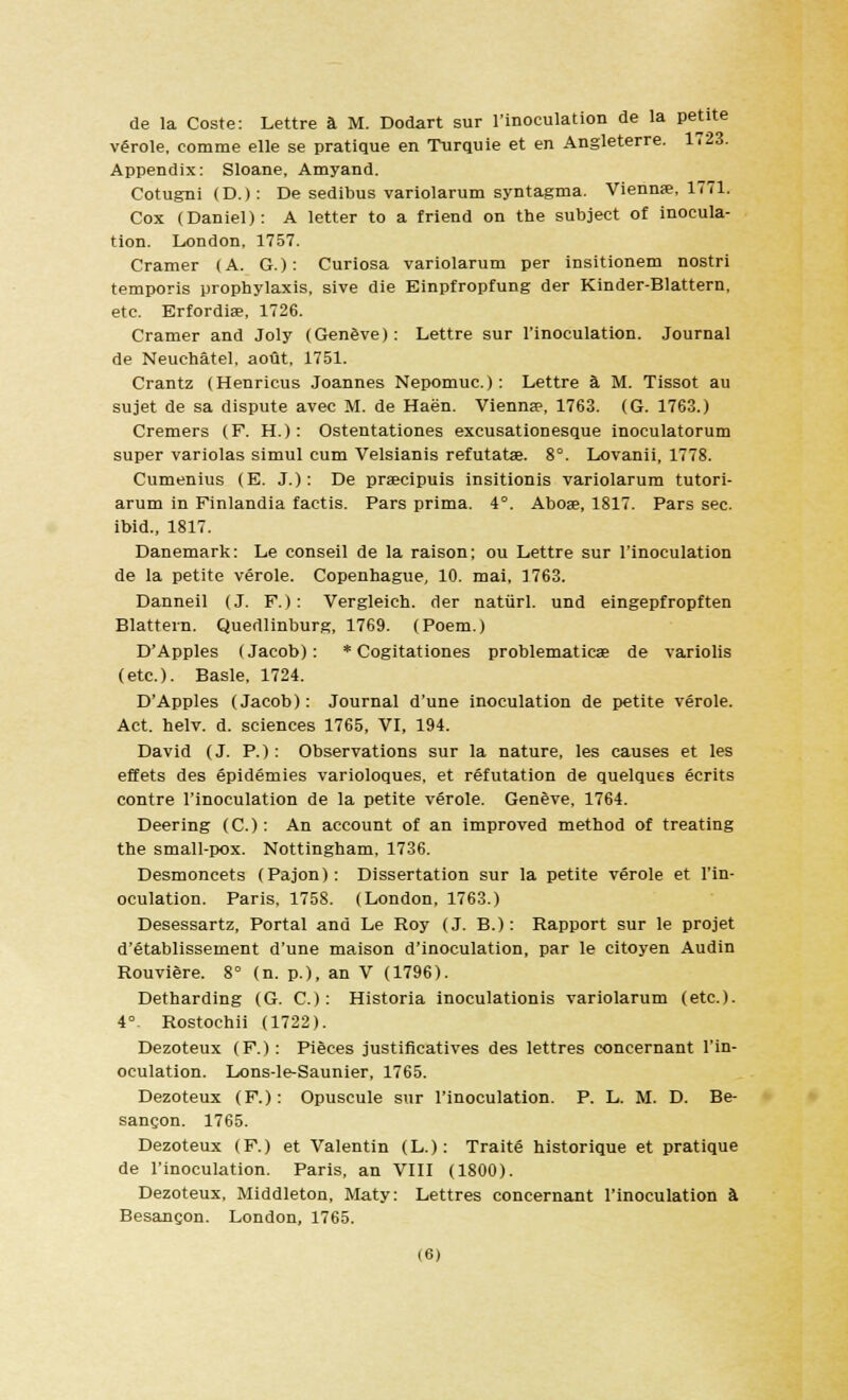de la Coste: Lettre a M. Dodart sur l'inoculation de la Pet*te verole, comme elle se pratique en Turquie et en Angleterre. 1723. Appendix: Sloane, Amyand. CotugnifD.): De sedibus variolarum syntagma. Vienna, 1771. Cox (Daniel): A letter to a friend on the subject of inocula- tion. London, 1757. Cramer (A. G.): Curiosa variolarum per insitionem nostri temporis prophylaxis, sive die Einpfropfung der Kinder-Blattern, etc. Erfordise, 1726. Cramer and Joly (Geneve): Lettre sur l'inoculation. Journal de Neuchatel, aout, 1751. Crantz (Henricus Joannes Nepomuc.): Lettre a M. Tissot au sujet de sa dispute avec M. de Haen. Vienna?, 1763. (G. 1763.) Cremers (F. H.): Ostentationes excusationesque inoculatorum super variolas simul cum Velsianis refutatse. 8°. Lovanii, 1778. Cumenius (E. J.): De prascipuis insitionis variolarum tutori- arum in Finlandia factis. Pars prima. 4°. Aboae, 1817. Pars sec. ibid., 1817. Danemark: Le conseil de la raison; ou Lettre sur l'inoculation de la petite verole. Copenhague, 10. mai, 1763. Danneil (J. F.): Vergleich. der natiirl. und eingepfropften Blattern. Quedlinburg, 1769. (Poem.) D'Apples (Jacob): * Cogitationes problematic* de variolis (etc.). Basle, 1724. D'Apples (Jacob): Journal d'une inoculation de petite verole. Act. helv. d. sciences 1765, VI, 194. David (J. P.): Observations sur la nature, les causes et les effets des epidemies varioloques, et refutation de quelques ecrits contre l'inoculation de la petite verole. Geneve, 1764. Deering (C): An account of an improved method of treating the small-pox. Nottingham, 1736. Desmoncets (Pajon): Dissertation sur la petite verole et l'in- oculation. Paris. 1758. (London, 1763.) Desessartz, Portal and Le Roy (J. B.): Rapport sur le projet d'etablissement d'une maison d'inoculation, par le citoyen Audin Rouviere. 8° (n. p.), an V (1796). Detharding (G. C): Historia inoculationis variolarum (etc.). 4° Rostochii (1722). Dezoteux (F.): Pieces justificatives des lettres concernant l'in- oculation. Lons-le-Saunier, 1765. Dezoteux (F.): Opuscule sur l'inoculation. P. L. M. D. Be- sangon. 1765. Dezoteux (F.) et Valentin (L.): Traite historique et pratique de l'inoculation. Paris, an VIII (1800). Dezoteux, Middleton, Maty: Lettres concernant l'inoculation a Besancon. London, 1765.
