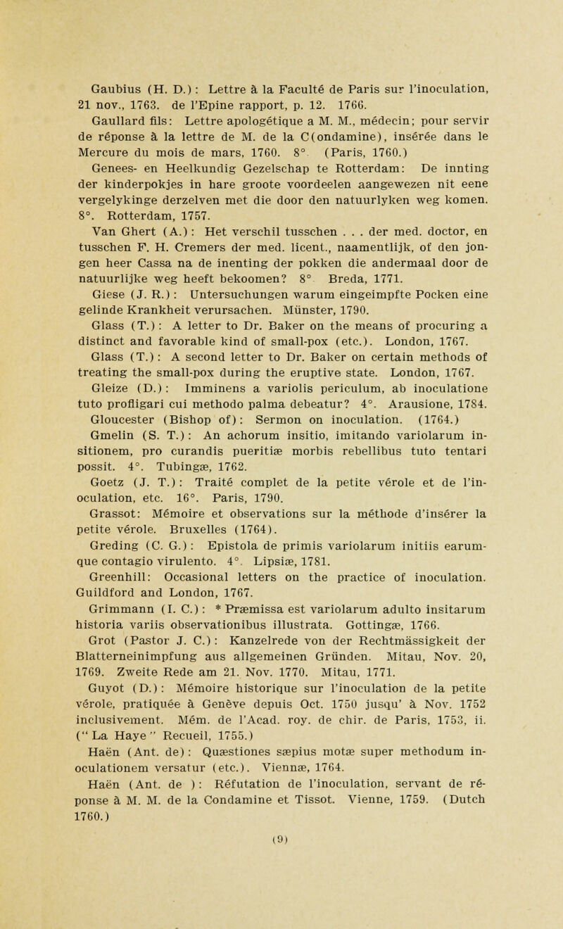 Gaubius (H. D.): Lettre a la Faculte de Paris sur l'inoculation, 21 nov., 1763. de l'Epine rapport, p. 12. 1766. Gaullard fils: Lettre apologetique a M. M., medecin; pour servir de reponse a la lettre de M. de la C(ondamine), inseree dans le Mercure du mois de mars, 1760. 8° (Paris, 1760.) Genees- en Heelkundig Gezelschap te Rotterdam: De innting der kinderpokjes in hare groote voordeelen aangewezen nit eene vergelykinge derzelven met die door den natuurlyken weg komen. 8°. Rotterdam, 1757. Van Ghert (A.): Het verschil tusschen . . . der med. doctor, en tusschen F. H. Cremers der med. licent., naamentlijk, of den jon- gen heer Cassa na de inenting der pokken die andermaal door de natuurlijke weg heeft bekoomen? 8° Breda, 1771. Giese (J. R.): Untersuchungen warum eingeimpfte Pocken eine gelinde Krankheit verursaehen. Miinster, 1790. Glass (T.): A letter to Dr. Baker on the means of procuring a distinct and favorable kind of small-pox (etc.). London, 1767. Glass (T.): A second letter to Dr. Baker on certain methods of treating the small-pox during the eruptive state. London, 1767. Gleize (D.): Imminens a variolis periculum, ab inoculatione tuto profligari cui methodo palma debeatur? 4°. Arausione, 1784. Gloucester (Bishop of): Sermon on inoculation. (1764.) Gmelin (S. T.): An achorum insitio, imitando variolarum in- sitionem, pro curandis pueritiae morbis rebellibus tuto tentari possit. 4°. Tubingae, 1762. Goetz (J. T.) : Traite complet de la petite verole et de l'in- oculation, etc. 16°. Paris, 1790. Grassot: M6moire et observations sur la methode d'inserer la petite verole. Bruxelles (1764). Greding (C. G.) : Epistola de primis variolarum initiis earum- que contagio virulento. 4° Lipsire, 1781. Greenhill: Occasional letters on the practice of inoculation. Guildford and London, 1767. Grimmann (I. C.): * Praemissa est variolarum adulto insitarum historia variis observationibus illustrata. Gottingas, 1766. Grot (Pastor J. C.) : Kanzelrede von der Rechtmassigkeit der Blatterneinimpfung aus allgemeinen Griinden. Mitau, Nov. 20, 1769. Zweite Rede am 21. Nov. 1770. Mitau, 1771. Guyot (D.): Memoire historique sur l'inoculation de la petite verole, pratiquee a Genfeve depuis Oct. 1750 jusqu' a Nov. 1752 inclusivement. Mem. de l'Acad. roy. de chir. de Paris, 1753, ii. (La Haye  Recueil, 1755.) Haen (Ant. de): Quasstiones saepius motae super methodum in- oculationem versatur (etc.). Vienna?, 1764. Haen (Ant. de ) : Refutation de l'inoculation, servant de r6- ponse a M. M. de la Condamine et Tissot. Vienne, 1759. (Dutch 1760.)