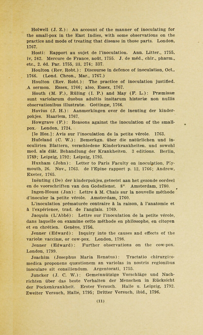 Holwell (J. Z.): An account of the manner of inoculating for the small-pox in the East Indies, with some observations on the practice and mode of treating that disease in those parts. London, 1767. Hosti: Rapport au sujet de l'inoculation. Ann. Litter., 1755, iv, 242. Mercure de France, aout, 1755. J. de m6d., chir., pharm., etc., 2. ed. Par. 1755, iii, 274; 337. Houlton (Rev. Robt.) : Discourse in defence of inoculation, Oct., 1766. (Lond. Chron., Mar., 1767.) Houlton (Rev. Robt.): The practice of inoculation justified. .A sermon. Essex, 1766; also, Essex, 1767. Houth (M. F.), Ruling (I. P.) and May (F. L.): Prasmissa; sunt variolarum duobus adultis insitarum historise non nullis observationibus illustratae. Gottingse, 1766. Hovius (J. H.): Aanmerkingen over de inenting der kinder- pokjes. Haarlem, 1767. Howgrave (F.): Reasons against the inoculation of the small- pox. London, 1724. [le Hoz.]: Avis sur l'inoculation de la petite verole. 1763. Hufeland (C. W.): Bemerkgn. iiber die natiirlichen und in- oculirten Blattern, verschiedene Kinderkrankheiten. und sowohl med. als diat. Behandlung der Krankheiten. 3 editions. Berlin, 1789; Leipzig, 1792; Leipzig, 1793. Huxham (John): Letter to Paris Faculty on inoculation, Ply- mouth, 26. Nov., 1763. de l'Epine rapport p. 12, 1766; Andrew, Exeter, 1765. Inenting (De) der kinderpokjes,getoetst aan het gezonde oordeel en de voorschriften van den Godsdienst. 8° Amsterdam, 1780. Ingen-Housz (Jan): Lettre a M. Chais sur la nouvelle methode d'inoculer la petite vfirole. Amsterdam, 1760. L'inoculation prematuree contraire a la raison, a l'anatomie et a l'experience, trad, de l'anglais. 1769. Jacquin (L'Abbe): Lettre sur l'inoculation de la petite verole, dans laquelle on examine cette methode en philosophe, en citoyen et en Chretien. Geneve, 1756. Jenner (Edward): Inquiry into the causes and effects of the variolas vaccinae, or cow-pox. London, 1798. Jenner (Edward): Further observations on the cow-pox. London, 1799. Joachim (Josephus Maria Renatus): Tractatio chirurgico- medica proponens quaestionem an variolas in nostris regionibus inoculare sit consiliendum. Argentorati, 1755. Juncker (J. C. W.): Gemeinnutzige Vorschlage und Nach- richten iiber das beste Verhalten der Menschen in Rucksicht der Pockenkrankheit. Erster Versuch. Halle u. Leipzig, 1792. Zweiter Versuch, Halle, 1795; Dritter Versuch, ibid., 1796. (U)