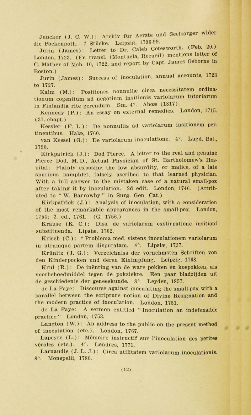 Juncker (J. C. W.): Archiv fur Aerzte und Seelsorger wider die Pockennoth. 7 Stiicke. Leipzig, 1796-99. Jurin (James): Letter to Dr. Caleb Cotesworth. (Feb. 20.) London, 1723. (Fr. transl. (Montucla, Recueil) mentions letter of C. Mather of Mch. 10, 1722, and report by Capt. James Osborne in Boston.) Jurin (James): Success of inoculation, annual accounts, 1723 to 1727. Kalm (M.): Positiones nonnullae circa necessitatem ordina- tionum cogentium ad negotium insitionis variolarum tutoriarum in Finlandia rite gerendum. Sm. 4°. Abose (1817). Kennedy (P.): An essay on external remedies. London, 1715. (37. chapt.) Kessler (F. L.): De nonnullis ad variolarum insitionem per- tinentibus. Halse, 1760. van Kessel (G.): De variolarum inoculatione. 4°. Lugd. Bat., 1790. Kirkpatrick (J.): Dod Pierce. A letter to the real and genuine Pierce Dod, M. D., Actual Physician of St. Bartholomew's Hos- pital: Plainly exposing the low absurdity, or malice, of a late spurious pamphlet, falsely ascribed to that learned physician. With a full answer to the mistaken case of a natural small-pox after taking it by inoculation. 2d edit. London, 1746. (Attrib- uted to  W. Barrowby  in Surg. Gen. Cat.) Kirkpatrick (J.): Analysis of inoculation, with a consideration of the most remarkable appearances in the small-pox. London, 1754; 2. ed., 1761. (G. 1756.) Krause (K. C): Diss, de variolarum exstirpatione insitioni substituenda. Lipsiae, 1762. Krisch (C.): * Problema med. sistens inoculationem variolarum in utramque partem disputatam. 4°. Lipsiae, 1737. Kriinitz (J. G.): Verzeichniss der vornehmsten Schriften von den Kinderpocken und deren Einimpfung. Leipzig, 1768. Krul (R.): De inenting van de ware pokken en koepokken, als voorbehoedmiddel tegen de pokziekte. Een paar bladzijden uit de geschiedenis der geneeskunde. 8° Leyden, 1857. de La Faye: Discourse against inoculating the small-pox with a parallel between the scripture notion of Divine Resignation and the modern practice of inoculation. London, 1751. de La Faye: A sermon entitled Inoculation an indefensible practice. London, 1753. Langton (W.): An address to the public on the present method of inoculation (etc.). London, 1767. Lapeyre (L.): M6moire instructif sur l'inoculation des petites vfiroles (etc.). 4°. Londres, 1771. Larnaudie (J. L. J.): Circa utilitatem variolarum inoculationis. 8° Monspelii, 1780.