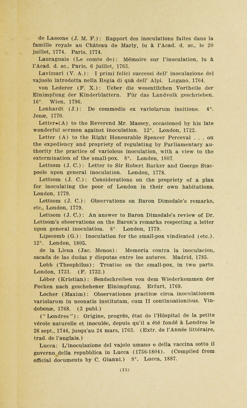 de Lassone (J. M. F.) : Rapport des inoculations faites dans la famille royale au Chateau de Marly, lu a l'Acad. d. sc., le 20 juillet, 1774. Paris, 1774. Lauraguais (Le comte de): Memoire sur l'inoeulation, lu a l'Acad. d. sc, Paris, 6 juillet, 1763. Lavizzari (V. A.): I primi felici successi dell' inoculazione del vajuolo introdotta nella Regia di qua dell' Alpi. Lugano, 1764. von Lederer (P. X.): Ueber die wesentlichen Vortheile der Einimpfung der Kinderblattern. Fur das Landvolk geschrieben. 16° Wien, 1796. Lenhardt (J.): De commodis ex variolarum insitione. 4°. Jens, 1770. Letter«(A) to the Reverend Mr. Massey, occasioned by his late wonderful sermon against inoculation. 12°. London, 1722. Letter (A) to the Right Honourable Spencer Perceval ... on the expediency and propriety of regulating by Parliamentary au- thority the practice of variolous inoculation, with a view to the extermination of the small-pox. 8°. London, 1807. Lettsom (J. C.): Letter to Sir Robert Barker and George Stac- poole upon general inoculation. London, 1778. Lettsom (J. C): Considerations on the propriety of a plan for inoculating the poor of London in their own habitations. London, 1779. Lettsom (J. C.): Observations on Baron Dimsdale's remarks, etc., London, 1779. Lettsom (J. C.): An answer to Baron Dimsdale's review of Dr. Lettsom's observations on the Baron's remarks respecting a letter upon general inoculation. 8° London, 1779. Lipscomb (G.): Inoculation for the small-pox vindicated (etc.). 12°. London, 1805. de la Llena (Jac. Menos): Memoria contra la inoculacion, sacada de las dudas y disputas entre los autores. Madrid, 1785. Lobb (Theophilus): Treatise on the small-pox, in two parts. London, 1731. (F. 1732.) Lober (Kristian): Sendschreiben von dem Wiederkommen der Pocken nach geschehener Einimpfung. Erfurt, 1769. Locher (Maxim): Observationes practices circa inoculationem variolarum in neonatis institutam, cum II continuationibus. Vin- dobonae, 1768. (3 publ.) (Londres): Origine, progres, etat de l'Hospital de la petite verole naturelle et inoculee, depuis qu'il a ete fondS a Londres le 26 sept., 1746, jusqu'au 24 mars, 1763. (Extr. de l'Annee litteraire, trad, de l'anglais.) Lucca: L'inoculazione del vajolo umano e della vaccina sotto il governo della repubblica in Lucca (1756-1804). (Compiled from official documents by C. Gianni.) 8°. Lucca, 1887.