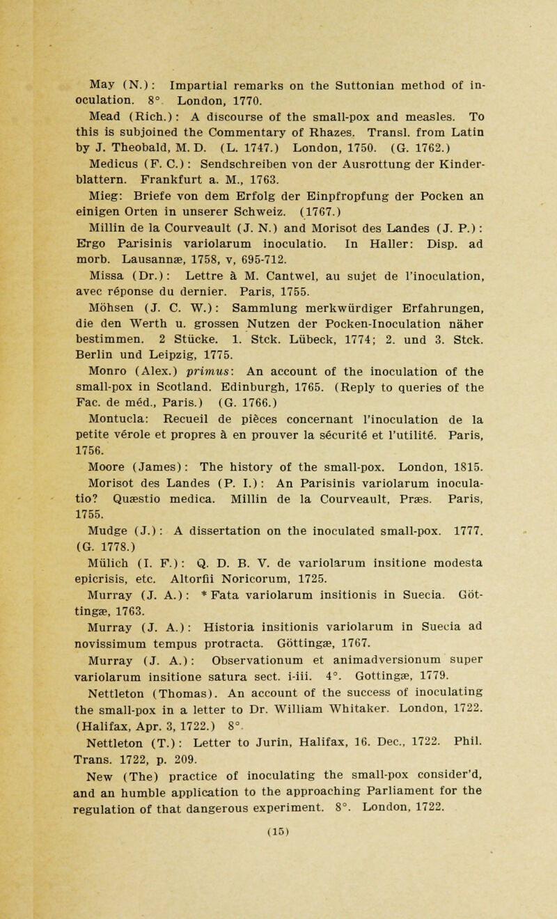 May (N.): Impartial remarks on the Suttonian method of in- oculation. 8° London, 1770. Mead (Rich.): A discourse of the small-pox and measles. To this is subjoined the Commentary of Rhazes. Transl. from Latin by J. Theobald, M. D. (L. 1747.) London, 1750. (G. 1762.) Medicus (F. C.): Sendschreiben von der Ausrottung der Kinder- blattern. Frankfurt a. M., 1763. Mieg: Briefe von dem Erfolg der Einpfropfung der Pocken an einigen Orten in unserer Schweiz. (1767.) Millin de la Courveault (J. N.) and Morisot des Landes (J. P.): Ergo Parisinis variolarum inoculatio. In Haller: Disp. ad morb. Lausannae, 1758, v, 695-712. Missa (Dr.): Lettre a M. Cantwel, au sujet de I'inoculation, avec reponse du dernier. Paris, 1755. Mohsen (J. C. W.): Sammlung merkwiirdiger Erfahrungen, die den Werth u. grossen Nutzen der Pocken-Inoculation naher bestimmen. 2 Stiicke. 1. Stck. Liibeck, 1774; 2. und 3. Stck. Berlin und Leipzig, 1775. Monro (Alex.) primus: An account of the inoculation of the small-pox in Scotland. Edinburgh, 1765. (Reply to queries of the Fac. de med., Paris.) (G. 1766.) Montucla: Recueil de pieces concernant I'inoculation de la petite verole et propres a en prouver la securite et l'utilitg. Paris, 1756. Moore (James): The history of the small-pox. London, 1815. Morisot des Landes (P. I.): An Parisinis variolarum inocula- tio? Quaestio medica. Millin de la Courveault, Prass. Paris, 1755. Mudge (J.): A dissertation on the inoculated small-pox. 1777. (G. 1778.) Mulich (LP.): Q. D. B. V. de variolarum insitione modesta epicrisis, etc. Altorfii Noricorum, 1725. Murray (J. A.): * Fata variolarum insitionis in Suecia. Gbt- tingae, 1763. Murray (J. A.): Historia insitionis variolarum in Suecia ad novissimum tempus protracta. Gottingse, 1767. Murray (J. A.) : Observationum et animadversionum super variolarum insitione satura sect, i-iii. 4°. Gottingae, 1779. Nettleton (Thomas). An account of the success of inoculating the small-pox in a letter to Dr. William Whitaker. London, 1722. (Halifax, Apr. 3, 1722.) 8° Nettleton (T.): Letter to Jurin, Halifax, 16. Dec, 1722. Phil. Trans. 1722, p. 209. New (The) practice of inoculating the small-pox consider'd, and an humble application to the approaching Parliament for the regulation of that dangerous experiment. 8°. London, 1722.