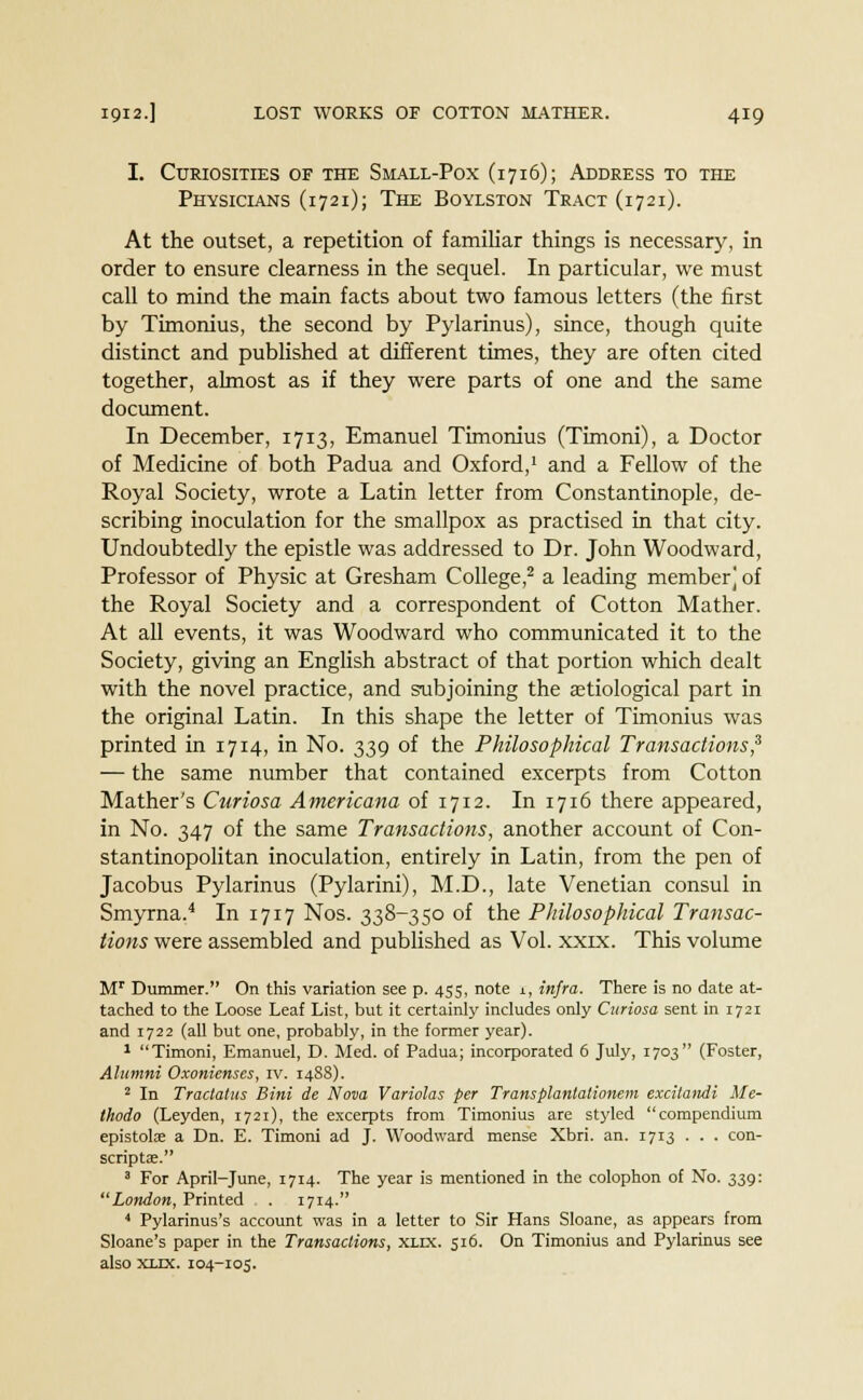 I. Curiosities of the Small-Pox (1716); Address to the Physicians (1721); The Boylston Tract (1721). At the outset, a repetition of familiar things is necessary, in order to ensure clearness in the sequel. In particular, we must call to mind the main facts about two famous letters (the first by Timonius, the second by Pylarinus), since, though quite distinct and published at different times, they are often cited together, almost as if they were parts of one and the same document. In December, 1713, Emanuel Timonius (Timoni), a Doctor of Medicine of both Padua and Oxford,1 and a Fellow of the Royal Society, wrote a Latin letter from Constantinople, de- scribing inoculation for the smallpox as practised in that city. Undoubtedly the epistle was addressed to Dr. John Woodward, Professor of Physic at Gresham College,2 a leading member] of the Royal Society and a correspondent of Cotton Mather. At all events, it was Woodward who communicated it to the Society, giving an English abstract of that portion which dealt with the novel practice, and subjoining the etiological part in the original Latin. In this shape the letter of Timonius was printed in 1714, in No. 339 of the Philosophical Transactions? — the same number that contained excerpts from Cotton Mather's Curiosa Americana of 1712. Ini7i6 there appeared, in No. 347 of the same Transactions, another account of Con- stantinopolitan inoculation, entirely in Latin, from the pen of Jacobus Pylarinus (Pylarini), M.D., late Venetian consul in Smyrna.4 In 1717 Nos. 338-350 of the Philosophical Transac- tions were assembled and published as Vol. xxix. This volume Mr Dummer. On this variation see p. 455, note 1, infra. There is no date at- tached to the Loose Leaf List, but it certainly includes only Curiosa sent in 1721 and 1722 (all but one, probably, in the former year). 1 Timoni, Emanuel, D. Med. of Padua; incorporated 6 July, 1703 (Foster, Alumni Oxonienses, iv. 14S8). 2 In Tractatus Bini de Nova Variolas per Transplantationem excitandi Me- Ihodo (Leyden, 1721), the excerpts from Timonius are styled compendium epistolae a Dn. E. Timoni ad J. Woodward mense Xbri. an. 1713 . . . con- scriptae. 3 For April-June, 1714. The year is mentioned in the colophon of No. 339: London, Printed . 1714. 4 Pylarinus's account was in a letter to Sir Hans Sloane, as appears from Sloane's paper in the Transactions, xlix. 516. On Timonius and Pylarinus see also xlix. 104-105.