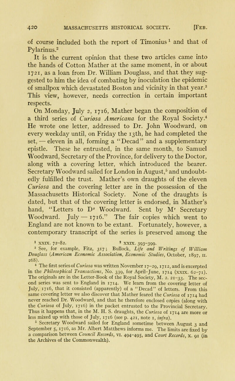 of course included both the report of Timonius x and that of Pylarinus.2 It is the current opinion that these two articles came into the hands of Cotton Mather at the same moment, in or about 1721, as a loan from Dr. William Douglass, and that they sug- gested to him the idea of combating by inoculation the epidemic of smallpox which devastated Boston and vicinity in that year.3 This view, however, needs correction in certain important respects. On Monday, July 2, 1716, Mather began the composition of a third series of Curiosa Americana for the Royal Society.4 He wrote one letter, addressed to Dr. John Woodward, on every weekday until, on Friday the 13th, he had completed the set, — eleven in all, forming a Decad and a supplementary epistle. These he entrusted, in the same month, to Samuel Woodward, Secretary of the Province, for delivery to the Doctor, along with a covering letter, which introduced the bearer. Secretary Woodward sailed for London in August,5 and undoubt- edly fulfilled the trust. Mather's own draughts of the eleven Curiosa and the covering letter are in the possession of the Massachusetts Historical Society. None of the draughts is dated, but that of the covering letter is endorsed, in Mather's hand, Letters to Dr Woodward. Sent by Mr Secretary Woodward. July—1716. The fair copies which went to England are not known to be extant. Fortunately, however, a contemporary transcript of the series is preserved among the 1 xxrx. 72-82. 2 xxix. 393-399. 3 See, for example, Fitz, 317; Bullock, Life and Writings of William Douglass (American Economic Association, Economic Studies, October, 1897, 11. 268). 4 The first series of Curiosa was written November 17-29,1712, and is excerpted in the Philosophical Transactions, No. 339, for April-June, 1714 (xxix. 62-71). The originals are in the Letter-Book of the Royal Society, M. 2. 21-33. The sec- ond series was sent to England in 1714. We learn from the covering letter of July, 1716, that it consisted (apparently) of a Decad of letters. From this same covering letter we also discover that Mather feared the Curiosa of 1714 had never reached Dr. Woodward, and that he therefore enclosed copies (along with the Curiosa of July, 1716) in the packet entrusted to the Provincial Secretary. Thus it happens that, in the M. H. S. draughts, the Curiosa of 1714 are more or less mixed up with those of July, 1716 (see p. 421, note 1, infra). 6 Secretary Woodward sailed for England sometime between August 3 and September 5, 1716, as Mr. Albert Matthews informs me. The limits are fixed by a comparison between Council Records, VI. 494-495, and Court Records, x. 91 (in the Archives of the Commonwealth).