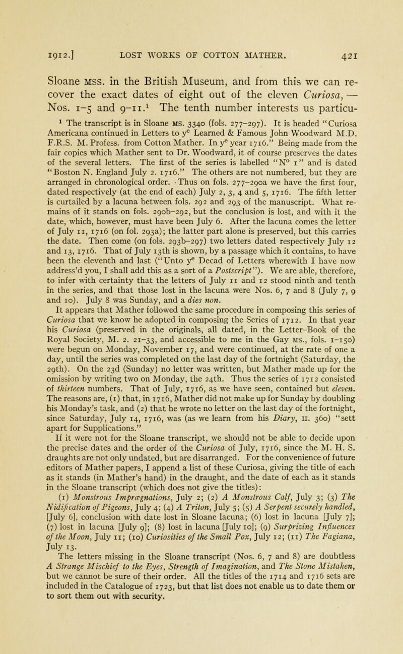 Sloane mss. in the British Museum, and from this we can re- cover the exact dates of eight out of the eleven Curiosa, — Nos. 1-5 and 9-11.1 The tenth number interests us particu- 1 The transcript is in Sloane MS. 3340 (fols. 277-297). It is headed Curiosa Americana continued in Letters to y Learned & Famous John Woodward M.D. F.R.S. M. Profess, from Cotton Mather. In y* year 1716. Being made from the fair copies which Mather sent to Dr. Woodward, it of course preserves the dates of the several letters. The first of the series is labelled N° 1 and is dated Boston N. England July 2. 1716. The others are not numbered, but they are arranged in chronological order. Thus on fols. 277-2aoa we have the first four, dated respectively (at the end of each) July 2, 3, 4 and 5, 1716. The fifth letter is curtailed by a lacuna between fols. 292 and 293 of the manuscript. What re- mains of it stands on fols. 29ob-2p2, but the conclusion is lost, and with it the date, which, however, must have been July 6. After the lacuna comes the letter of July n, 1716 (on fol. 293a); the latter part alone is preserved, but this carries the date. Then come (on fols. 293D-297) two letters dated respectively July 12 and 13, 1716. That of July 13th is shown, by a passage which it contains, to have been the eleventh and last (Unto y* Decad of Letters wherewith I have now address'd you, I shall add this as a sort of a Postscript). We are able, therefore, to infer with certainty that the letters of July n and 12 stood ninth and tenth in the series, and that those lost in the lacuna were Nos. 6, 7 and 8 (July 7, 9 and 10). July 8 was Sunday, and a dies non. It appears that Mather followed the same procedure in composing this series of Curiosa that we know he adopted in composing the Series of 1712. In that year his Curiosa (preserved in the originals, all dated, in the Letter-Book of the Royal Society, M. 2. 21-33, and accessible to me in the Gay ms., fols. 1-150) were begun on Monday, November 17, and were continued, at the rate of one a day, until the series was completed on the last day of the fortnight (Saturday, the 29th). On the 23d (Sunday) no letter was written, but Mather made up for the omission by writing two on Monday, the 24th. Thus the series of 1712 consisted of thirteen numbers. That of July, 1716, as we have seen, contained but eleven. The reasons are, (1) that, in 1716, Mather did not make up for Sunday by doubling his Monday's task, and (2) that he wrote no letter on the last day of the fortnight, since Saturday, July 14, 1716, was (as we learn from his Diary, u. 360) sett apart for Supplications. If it were not for the Sloane transcript, we should not be able to decide upon the precise dates and the order of the Curiosa of July, 1716, since the M. H. S. draughts are not only undated, but are disarranged. For the convenience of future editors of Mather papers, I append a list of these Curiosa, giving the title of each as it stands (in Mather's hand) in the draught, and the date of each as it stands in the Sloane transcript (which does not give the titles): (1) Monstrous I mpr agnations, July 2; (2) A Monstrous Calf, July 3; (3) The Nidification of Pigeons, July 4; (4) A Triton, July 5; (5) /I Serpent securely handled, [July 6], conclusion with date lost in Sloane lacuna; (6) lost in lacuna [July 7]; (7) lost in lacuna [July 9]; (8) lost in lacuna [July 10]; (9) Surprizing Influences of the Moon, July 11; (10) Curiosities of the Small Pox, July 12; (11) The Fagiana, July 13- The letters missing in the Sloane transcript (Nos. 6, 7 and 8) are doubtless A Strange Mischief to the Eyes, Strength of Imagination, and The Stone Mistaken, but we cannot be sure of their order. All the titles of the 1714 and 1716 sets are included in the Catalogue of 1723, but that list does not enable us to date them or to sort them out with security.