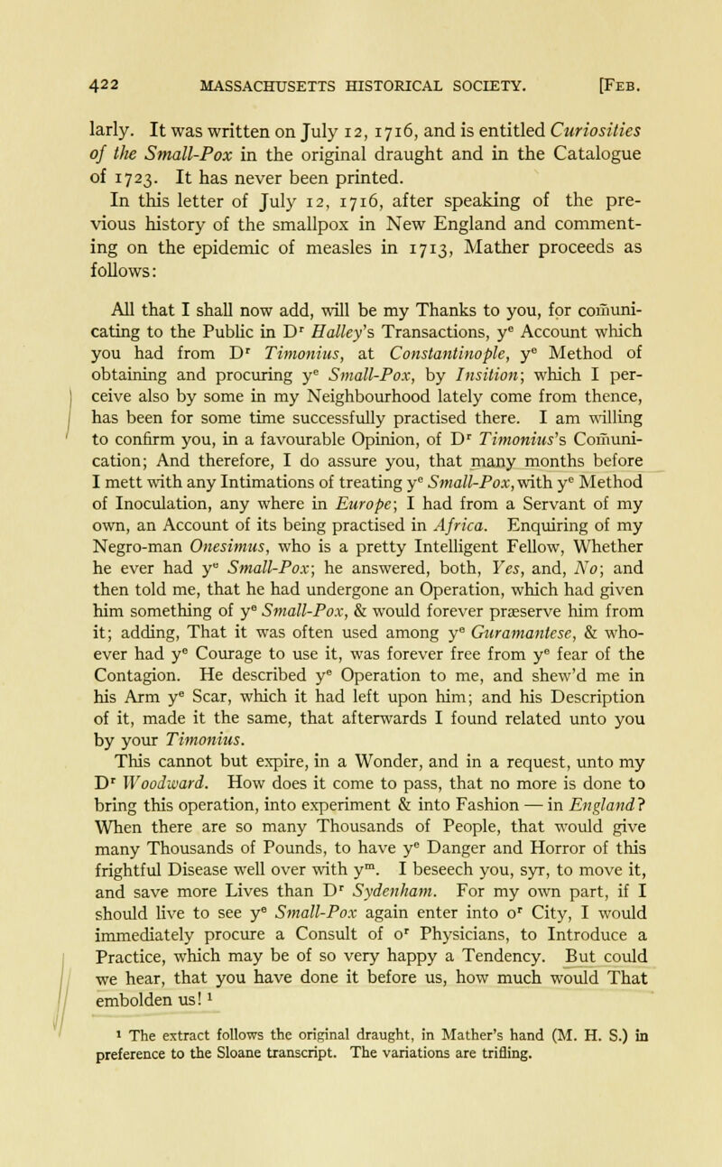 larly. It was written on July 12, 1716, and is entitled Curiosities of the Small-Pox in the original draught and in the Catalogue of 1723. It has never been printed. In this letter of July 12, 1716, after speaking of the pre- vious history of the smallpox in New England and comment- ing on the epidemic of measles in 1713, Mather proceeds as follows: All that I shall now add, will be my Thanks to you, for comuni- cating to the Public in Dr Halley's Transactions, ye Account which you had from Dr Timonius, at Constantinople, ye Method of obtaining and procuring ye Small-Pox, by Insition; which I per- ceive also by some in my Neighbourhood lately come from thence, has been for some time successfully practised there. I am willing to confirm you, in a favourable Opinion, of Dr Timonius's Comuni- cation; And therefore, I do assure you, that many months before I mett with any Intimations of treating y Small-Pox, with ye Method of Inoculation, any where in Europe; I had from a Servant of my own, an Account of its being practised in Africa. Enquiring of my Negro-man Onesimus, who is a pretty Intelligent Fellow, Whether he ever had y° Small-Pox; he answered, both, Yes, and, No; and then told me, that he had undergone an Operation, which had given him something of ye Small-Pox, & would forever preserve him from it; adding, That it was often used among ye Guramantese, & who- ever had ye Courage to use it, was forever free from ye fear of the Contagion. He described ye Operation to me, and shew'd me in his Arm ye Scar, which it had left upon him; and his Description of it, made it the same, that afterwards I found related unto you by your Timonius. This cannot but expire, in a Wonder, and in a request, unto my Dr Woodward. How does it come to pass, that no more is done to bring this operation, into experiment & into Fashion — in England ? When there are so many Thousands of People, that would give many Thousands of Pounds, to have ye Danger and Horror of this frightful Disease well over with ym. I beseech you, syr, to move it, and save more Lives than Dr Sydenham. For my own part, if I should live to see ye Small-Pox again enter into or City, I would immediately procure a Consult of or Physicians, to Introduce a Practice, which may be of so very happy a Tendency. But could we hear, that you have done it before us, how much would That embolden us!l 1 The extract follows the original draught, in Mather's hand (M. H. S.) in preference to the Sloane transcript. The variations are trifling.