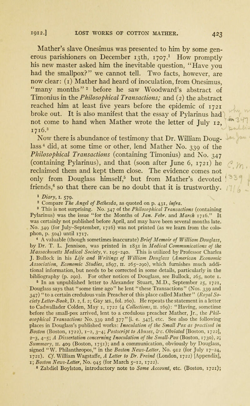 Mather's slave Onesimus was presented to him by some gen- erous parishioners on December 13th, 1707.' How promptly his new master asked him the inevitable question, Have you had the smallpox? we cannot tell. Two facts, however, are now clear: (1) Mather had heard of inoculation, from Onesimus, many months2 before he saw Woodward's abstract of Timonius in the Philosophical Transactions; and (2) the abstract reached him at least five years before the epidemic of 1721 broke out. It is also manifest that the essay of Pylarinus had not come to hand when Mather wrote the letter of Tulv 12, i7i6.» Now there is abundance of testimony that Dr. William Doug- lass 4 did, at some time or other, lend Mather No. 339 of the Philosophical Transactions (containing Timonius) and No. 347 (containing Pylarinus), and that (soon after June 6, 1721) he reclaimed them and kept them close. The evidence comes not only from Douglass himself,5 but from Mather's devoted ! ^ friends,6 so that there can be no doubt that it is trustworthy. 1 Diary, I. 579. 2 Compare The Angel of Belhesda, as quoted on p. 431, infra. 3 This is not surprising. No. 347 of the Philosophical Transactions (containing Pylarinus) was the issue for the Months of Jan. Febr. and March 1716. It was certainly not published before April, and may have been several months late. No. 349 (for July-September, 1716) was not printed (as we learn from the colo- phon, p. 504) until 1717. 4 A valuable (though sometimes inaccurate) Brief Memoir of William Douglass, by Dr. T. L. Jennison, was printed in 1831 in Medical Communications of the Massachusetts Medical Society, v. T95-240. This is utilized by Professor Charles J. Bullock in his Life and Writings of William Douglass (American Economic Association, Economic Studies, 1897, n. 265-290), which furnishes much addi- tional information, but needs to be corrected in some details, particularly in the bibliography (p. 290). For other notices of Douglass, see Bullock, 265, note 1. 6 In an unpublished letter to Alexander Stuart, M.D., September 25, 172T, Douglass says that some time ago he lent these Transactions (Nos. 339 and 347)  to a certain credulous vain Preacher of this place called Mather  (Royal So- ciety Letter-Book, D. 2, f. 2; Gay MS.,fol. 260). He repeats the statement in a letter to Cadwallader Colden, May 1, 1722 (4 Collections, n. 169): Having, sometime before the small-pox arrived, lent to a credulous preacher Mather, Jr., the Phil- osophical Transactions No. 339 and 377 [i. e. 347], etc. See also the following places in Douglass's published works: Inoculation of the Small Pox as practised in Boston (Boston, 1722), 1-2, 3-4; Postscript to Abuses, &*c. Obviated [Boston, 1722], 2-3, 4-5; A Dissertation concerning Inoculation of the Small-Pox (Boston, 1730), 2; Summary, 11. 409 (Boston, 1751); and a communication, obviously by Douglass, signed W. Philanthropos, in the Boston News-Letter, No. 912 (for July 17-24, 1721). Cf. William Wagstaffe, A Letter to Dr. Freind (London, 1722) [Appendix], 1; Boston News-Letter, No. 945 (for March 5-12, 1722). 6 Zabdiel Boylston, introductory note to Some Account, etc. (Boston, 1721);