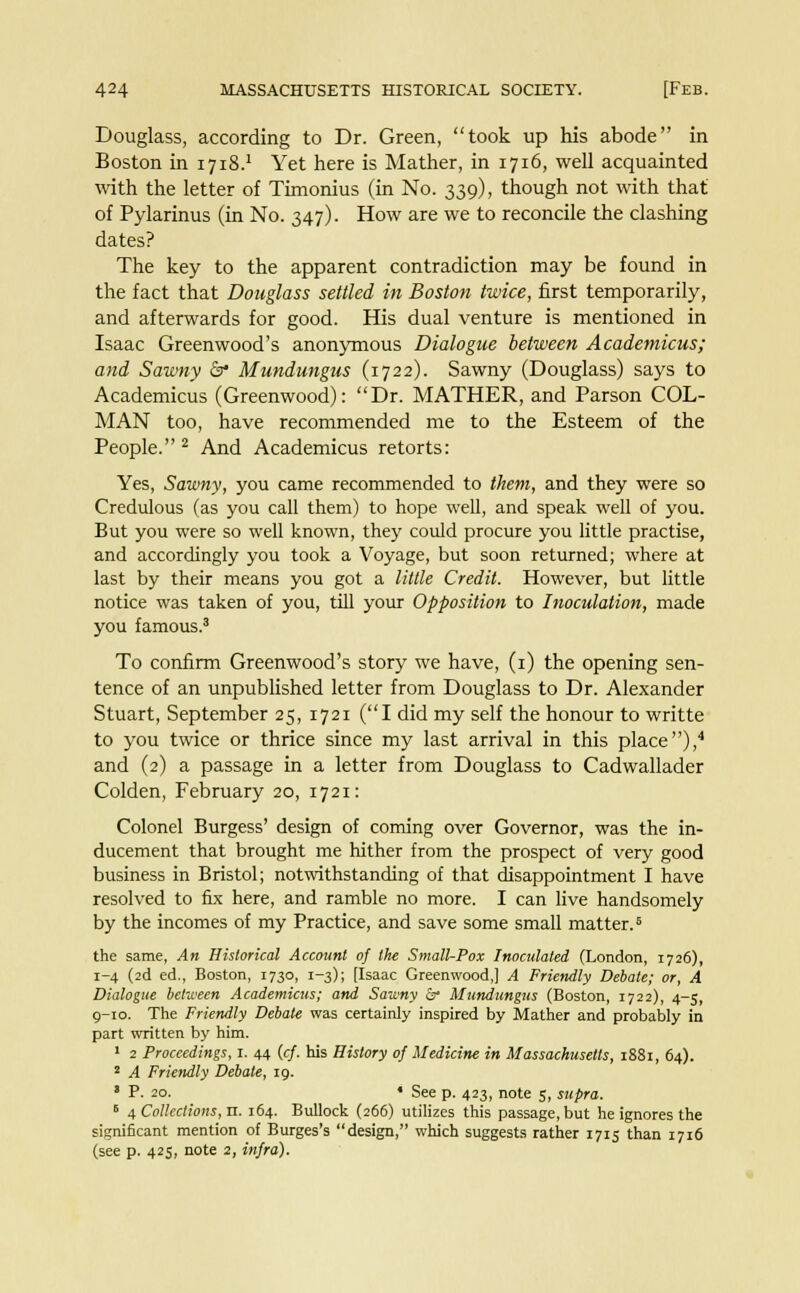 Douglass, according to Dr. Green, took up his abode in Boston in 1718.1 Yet here is Mather, in 1716, well acquainted with the letter of Timonius (in No. 339), though not with that of Pylarinus (in No. 347). How are we to reconcile the clashing dates? The key to the apparent contradiction may be found in the fact that Douglass settled in Boston twice, first temporarily, and afterwards for good. His dual venture is mentioned in Isaac Greenwood's anonymous Dialogue between Academicus; and Sawny & Mundungus (1722). Sawny (Douglass) says to Academicus (Greenwood): Dr. MATHER, and Parson COL- MAN too, have recommended me to the Esteem of the People.2 And Academicus retorts: Yes, Sawny, you came recommended to them, and they were so Credulous (as you call them) to hope well, and speak well of you. But you were so well known, they could procure you little practise, and accordingly you took a Voyage, but soon returned; where at last by their means you got a little Credit. However, but little notice was taken of you, till your Opposition to Inoculation, made you famous.3 To confirm Greenwood's story we have, (1) the opening sen- tence of an unpublished letter from Douglass to Dr. Alexander Stuart, September 25, 1721 (I did my self the honour to writte to you twice or thrice since my last arrival in this place),4 and (2) a passage in a letter from Douglass to Cadwallader Colden, February 20, 1721: Colonel Burgess' design of coming over Governor, was the in- ducement that brought me hither from the prospect of very good business in Bristol; notwithstanding of that disappointment I have resolved to fix here, and ramble no more. I can live handsomely by the incomes of my Practice, and save some small matter.6 the same, An Historical Account of the Small-Pox Inoculated (London, 1726), 1-4 (2d ed., Boston, 1730, 1-3); [Isaac Greenwood,] A Friendly Debate; or, A Dialogue between Academicus; and Sawny &• Mundungus (Boston, 1722), 4-5, 9-10. The Friendly Debate was certainly inspired by Mather and probably in part written by him. 1 2 Proceedings, 1. 44 (cf. his History of Medicine in Massachusetts, 1881, 64). 2 A Friendly Debate, 19. s P. 20. • See p. 423, note 5, supra. B 4 Collections, n. 164. Bullock (266) utilizes this passage, but he ignores the significant mention of Burges's design, which suggests rather 1715 than 1716 (see p. 425, note 2, infra).